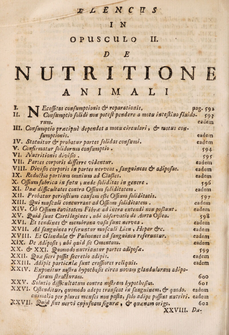 - - y I N > OPUSCULO It. ANIMALI 1* IlT Ecefftas confumptionis & reparationis, pag. T9* II. J3I Confumptio folidi non potefi pendere a motu inteflino fluido- f9 * eadem III. Confumptio praciput dependet a motu circulari % & motus coti* fumptionis. - eadem IV. Statuitur probatur partes folidas confurai* eadem V. Confirmatur folidorum confumptio . 5*94 VI. Nutritionis divi fio . 5-9 ^ VII. Partes corporis differre videntur. eadem VIII. Divi fio corporis in partes nerveas, fanguineas & adipofas. eadem IX. ReduFlw partium omnium ad Clafies. eadem X. OJfiura fabrica in foetu $ unde Coli ditas in genere . 5-96 XI. Duae difficultates contra QffiumfoUditat em . eadem XII. Probatur periofiium caufam efie Offam foliditatis. 5-97 XIII. rnufculi concurrant ad Offam folidi tat em . eadem XIV. Ob Offum cavitatem Fibree ad intra extendi non pofiunt, eadem XV. §puid funt Cartilagines , ubi obfer vatio de Aorta Ofiea. £98 XVI. Et tendines & membrana vafa funt nervea . eadem XVII. Ad fanguinea referuntur rnufculi Lien % Hepar &c. eadem XVIII. Et Glandula & Pulmones ad fanguinea referuntur. eadem XIX. De Adipofis , ubi quid fit Omentum. eadem XX. & XXI. Quomodo nutriantur partes adipofa. ^99 XXII. S) u<2 fien pofft fecretio adipis. eadem XXlii. Adipit particula funt craffores reliquis. eadem XXiV. Exponitur mfira bypotbe/is circa novam glandularum adipo- farurajl rufclu ra m. 6 00 XXV. Solutio difficultatum eontra nofiram bypotbefim. 60 r XXVi. Oftendltur1 quomodo adeps tranfeat in fanguinemx & quodo. eadem animalia per plures menfes non pafiat folo adipe poffnt nutriri. eadem XXVIL fint nervi cujufnamfigurae» 0* quatnam origo. 602 XXVIII. Du*