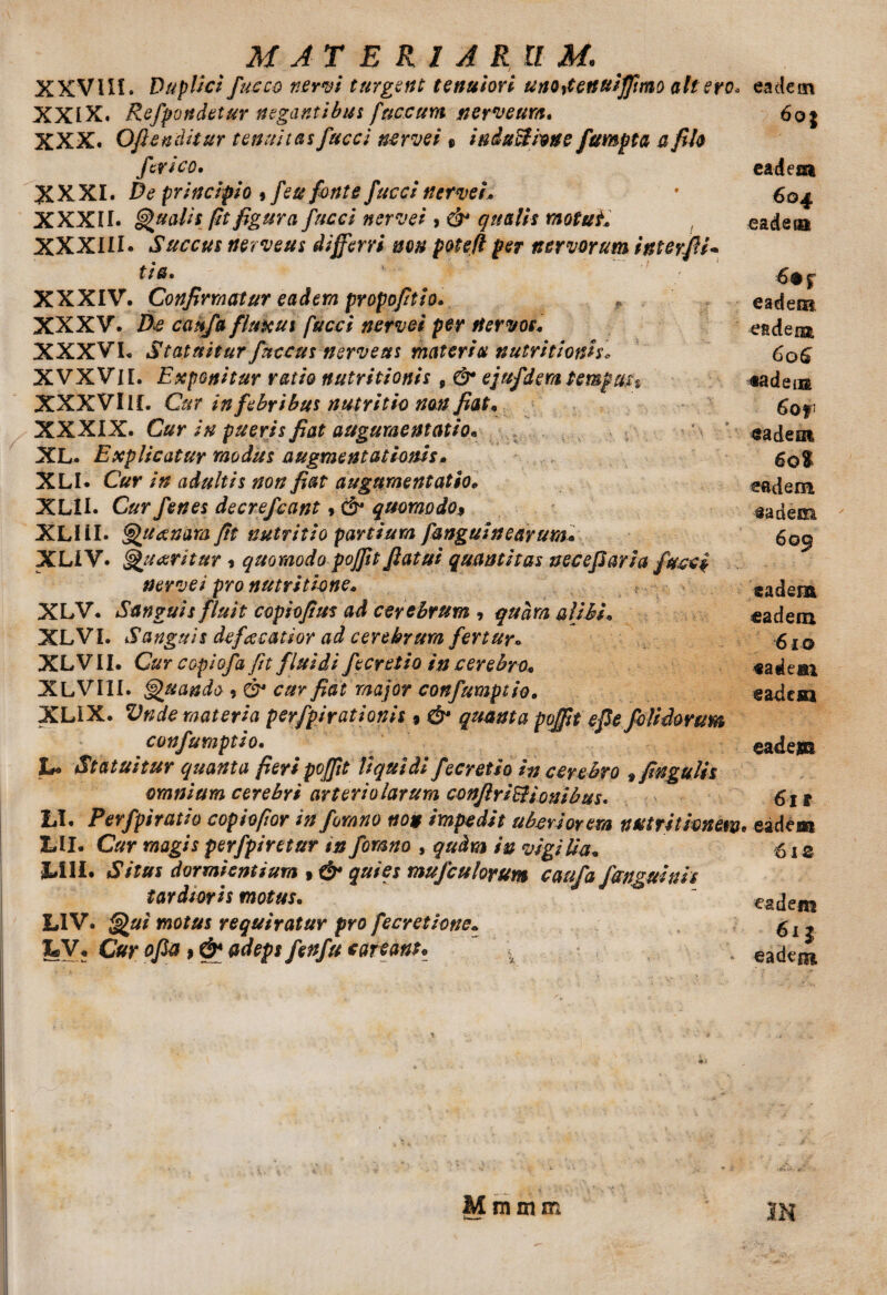 XXVUL Duplici fucco nervi turgent tenuiori unodenuiffmo ait ero* XXIX. Refpondetur negantibus fuccum nerveum. XXX. Oftenditur tenuitas fucci nerve i« induelione fumpta a pio ftrico. XXXI. De principio »feu fonte fucci nerve i* XXXII. Qualis fit figura fucci nerve i > & qualis motuii XXXIII. Succus nerveus differri non potefl per nervorum interfi- tia. XXXIV. Conprmatur eadem propoptio. , XXXV. Ds caffa fluxui fucci nervei per nervos. XXXVI. Statuitur fuccus nerveus materia nutritionis* XVXVM. Exponitur ratio nutritionis 9 & ejufdem tempun XXXVIII. Cur in febribus nutritio non pat. XXXIX. Cur in pueris pat augumentatio* XL. Explicatur modus augmentationis. XLI. Cur in adultis non pat augnmentatio* XLII. Cur fenes decrefcant»& quomodo$ XLI II. Quanam ftt nutritio partium fanguinearum« XLIV. Quaritur* quomodo poffit fiatui quantitas necefiaria fucci nervei pro nutritione. XLV. Sanguis fluit copiopus ad cerebrum , quam alibi• XLVI. Sanguis de fucatior ad cerebrum fertur. XLV II. Cur copiofa fit fluidi fecretio in cerebro. XLVIII. Quando , & cur pat major confumptio. XLIX. Vnde materia perfpirationis 9 & quanta poffit epe foUdorum confumptio. !*• Statuitur quanta peri poffit liquidi fecretio in cerebro ^fngulis omnium cerebyi arteriolarum conflririonibus* LI. Perfpiratio copiofior infomno non impedit uberiorem nutritimew X»II. Cur magis perfpiretur in fomno , qudra in vigilia. M1I. Situs dormientium » & quies mufeulorum caufa fanguinis tardioris motus. LIV. Qui motus requiratur pro f e cretione, yy . Cur ofia, & adeps fenfu cartanu ' x Mmmm eadem 6 oj eadem 604 eadem eadem eadem 60^ «a dem 6of eadem 60$ eadem aadem 6 09 eadem eadem 610 eadeai eadem eadem 611 1 eadem 61 z eadem 6ij eadem