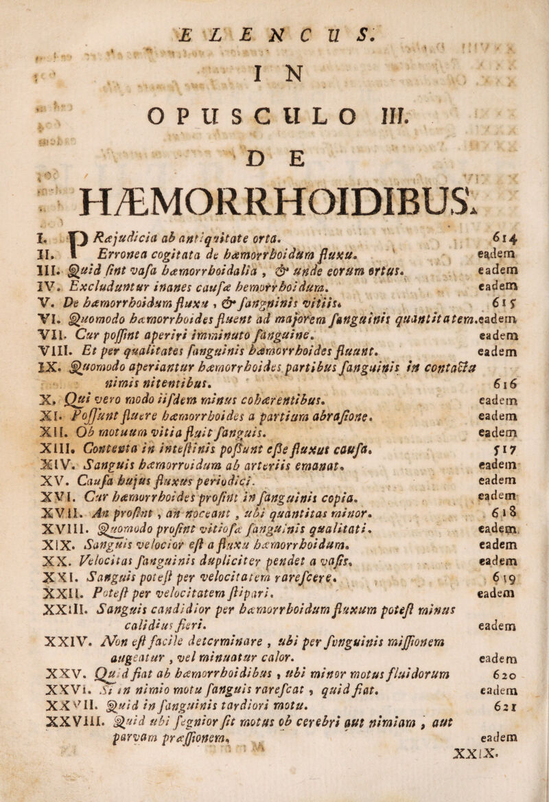 I N opusculo iit. D E I. II. H/EMORRHOIDIBUS PRa judicia ab antiquitate orta. Erronea cogitata de hamorrboidum fluxu. 614 eadem III. Quid fint va/a bamorrboidalia , & unde eorum ortus. eadem IV* Excluduntur Inanes caufa hemorrboidum. eadem V. De bamorrboidum fluxu , & fangninis vitiis* 61 f VI. Quomodo hamorrboides fluent ad majorem /anguinis quantita eadem VIL Cur pojflnt aperiri imminuto/'anguine. eadem VIII. Et per qualitates [anguinis bamorrhoides fluunt. eadem IX» Quomodo aperiantur haemorrhoides partibus /anguinis in contacltt nimis nitentibus, X. Qui vevo modo i i/dem minus cohaerentibus, XI. Pojjunt fluere haemorrhoides a partium abrafione. XII. Qb motuum vitia fluit /anguis. XIII. Contenta in inteflinis pofiunt e fle fluxus caufa, XIV. Sanguis heemorroidum ab arteriis emanat. XV. Cau/a hujus fluxus periodici. XVI. Cur haemorrhoides pro/int in /anguinis copia. XVII. pro/int, a# noceant 9 ubi quantitas minor. XVI11. Quomodo pro/int vitiofa /anguinis qualitati. XIX. *Sanguis velocior eft a fluxu bxmorrboidum. XX* Velocitas /anguinis dupliciter pendet a vafis• XXI. Sanguis potefl per velocitatem rare/cere. XXII. Potefl per velocitatem flipari. XXiII. Sanguis candidior per bamorrhoidum fluxum potefl minus calidius fieri. XXIV. eft facile determinare , per /vnguinis mi/ftonem augeatur , vel minuatur calor. XXV. jQ# ,:d fiat ab hcemorrhoidibus , minor motus fluidorum XXVi. nimio motu /anguis rare/cat, quid fiat. XXVII. Quid in /anguinis tardiori motu. XXVIII. Quid ubi fegnior fit motus ob cerebri aut nimiam , aut parvam pra/ftonem, 616 eadem eadem eadem fi 7 eadem eadem eadem 6 iS eadem eadem eadem 6 19 eadeai eadem eadem 620 eadem 621 eadem XXIX.