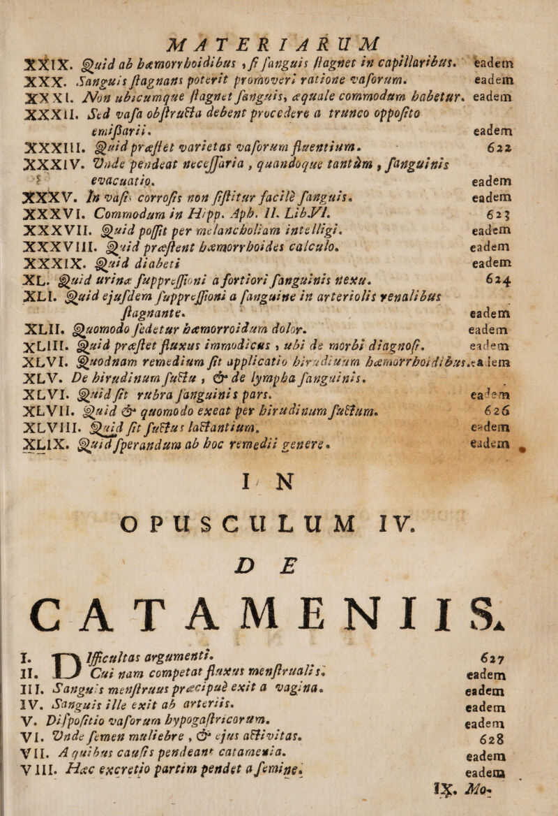 MATERIARUM XXIX. Quid ab h&morrhoidibus } fi [anguis /iagnet in capillaribus, eadem XXX. Sanguis Jlagnans poterit promoveri ratione vafortm. eadem XX XI. Non ubicumque (Iagnet[anguis^ aequale commodum habetur, eadem XXXII. Sed vafa obflru&a debent procedere a trunco oppofito emi flari i, eadem XXXIU. Quidprpeflet varietas vaporum fluentium. Szz XXXIV. Vn£e pendeat necejjaria , quandoque tantam 9 [anguinis evacuatio, eadem XXXV. In vafi' corrofis non fiflitur facile f anguis« eadem XXXVl, Commodum in H/pp. Aph. IL Lib.VL 623 XXX VII. Quid poffit per melancholiam intelligi, eadem XXXVIII. Quid proflent haemorrhoides calculo. eadem XXXIX. Quid diabeti eadem XL. Quid urina fupprcjjloni a fortiori [anguinis nexu. 624 XLt. Quid ejufdem fupprcffioni a [anguine in arteriolis renalibus flagnante. V eadem XLII. Quomodo [edetur hamorroidum dolor. eadem XL1II. Quid preeflet fluxus immodicus 8 ubi de morbi diagnofi. eadem XLVI. Quodnam remedium fit applicatio hirudiuum hceraorrhoidibus.skdena XLV. De hirudinum futtu , & de lympha [anguinis, XLVI. Quid fit rubra [anguinis pars, ea dem XLVII. Quid &• quomodo exeat per hirudinum funium. 626 XLVIII. Quid [it fuffus la&antium\ e>dem XL1X. Quid[perandum ab hoc remedii genere* eadem I' N OPUSCULUM IV. D E CATAMENIIS» I. 1~\ lffictiltas argumenti. 627 II. i J Cui nam competat fluxus rnenflruaUs. eadem III. Sanguis menjlruuspyacipuit exit a vagina. eadem IV. Sanguis ille exit ab arteriis. eadem V. Difpofitio vaporum hypogaflricortim. eadem VI. Vnde femen muliebre ,& ejus aftivitas. g2g VII. A quibus caufis pendeant catamevia. eadem VIII. Hcec excretjo partim pendet a femine. eadem I#. Aio.