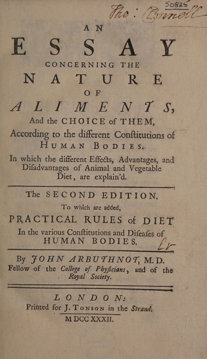 — Sos2s Pa fis ; LSrtte Pi E Ss Ss m.Y CONCERNING THE BP A Bo Kee OF me lee T. AE EN TS, And the CHOICE of THEM, According to the different Conftitutions of — HuMAN BoDIES,, In which the different Effects, Advantages, and Difadvantages of Animal and Vegetable Diet, are explain’d. The SECOND EDITION, To which are added, “PRACTICAL RULES of DIET In the various Conftitutions and Difeafes of HUMAN BODIES, Li By JOHN ARBUTHNOT, M. D. Fellow of the College of Phyficians, and of the . Royal Society. | LONDON: Printed fOr 1p Towson in the Strand, ~MDCC XXXII.