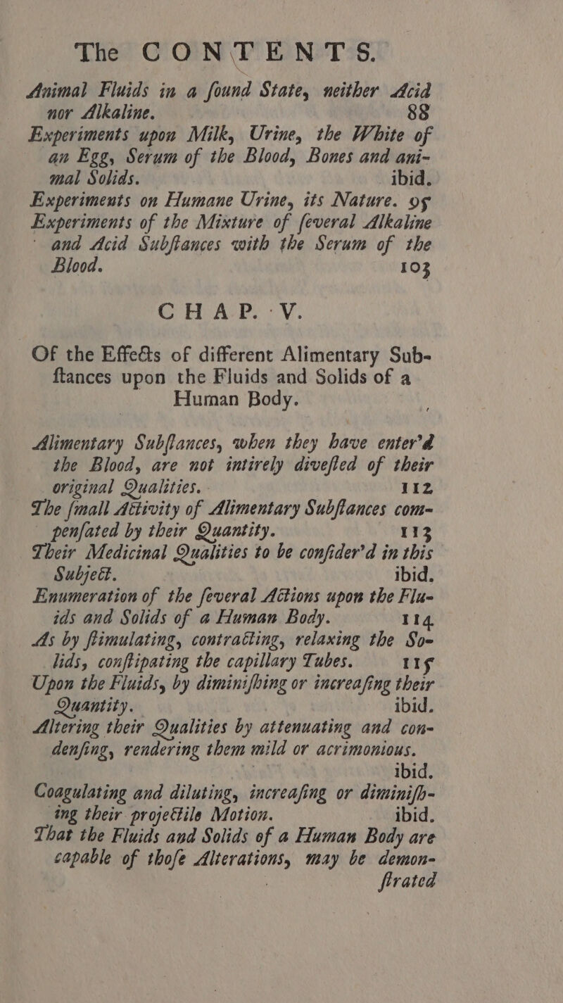Animal Fluids in a found State, neither Acid nor Alkaline. 88 Experiments upon Milk, Urine, the White of an Egg, Serum of the Blood, Bones and ani- mal Solids. ibid, Experiments on Humane Urine, its Nature. og Experiments of the Mixture of feveral Alkaline | and Acid Subftances with the Serum of the Blood. 103 SS MeAePe V- Of the Effe&amp;ts of different Alimentary Sub- ftances upon the Fluids and Solids of a Human Body. Alimentary Subffances, when they have enter’da the Blood, are not intirely divefted of their original Qualities. 11z The {mall Aéttivity of Alimentary Subftances com penfated by their Quantity. 1a Their Medicinal Qualities to be confider'd in this Subjed. ibid. Enumeration of the feveral Actions upon the Flu- ids and Solids of a Human Body. 114 AAs by flimulating, contratting, relaxing the So- lids, conftipating the capillary Tubes. 11g Upon the Fluids, by diminifbing or increafing their Quantity. | ibid Altering their Qualities by attenuating and con- denfing, rendering them mild or acrimonious. ibid. Coagulating and diluting, increafing or diminifb- ing their projectile Motion. ibid. That the Fluids and Solids of a Human Body are capable of thofe Alterations, may be demon- | firated