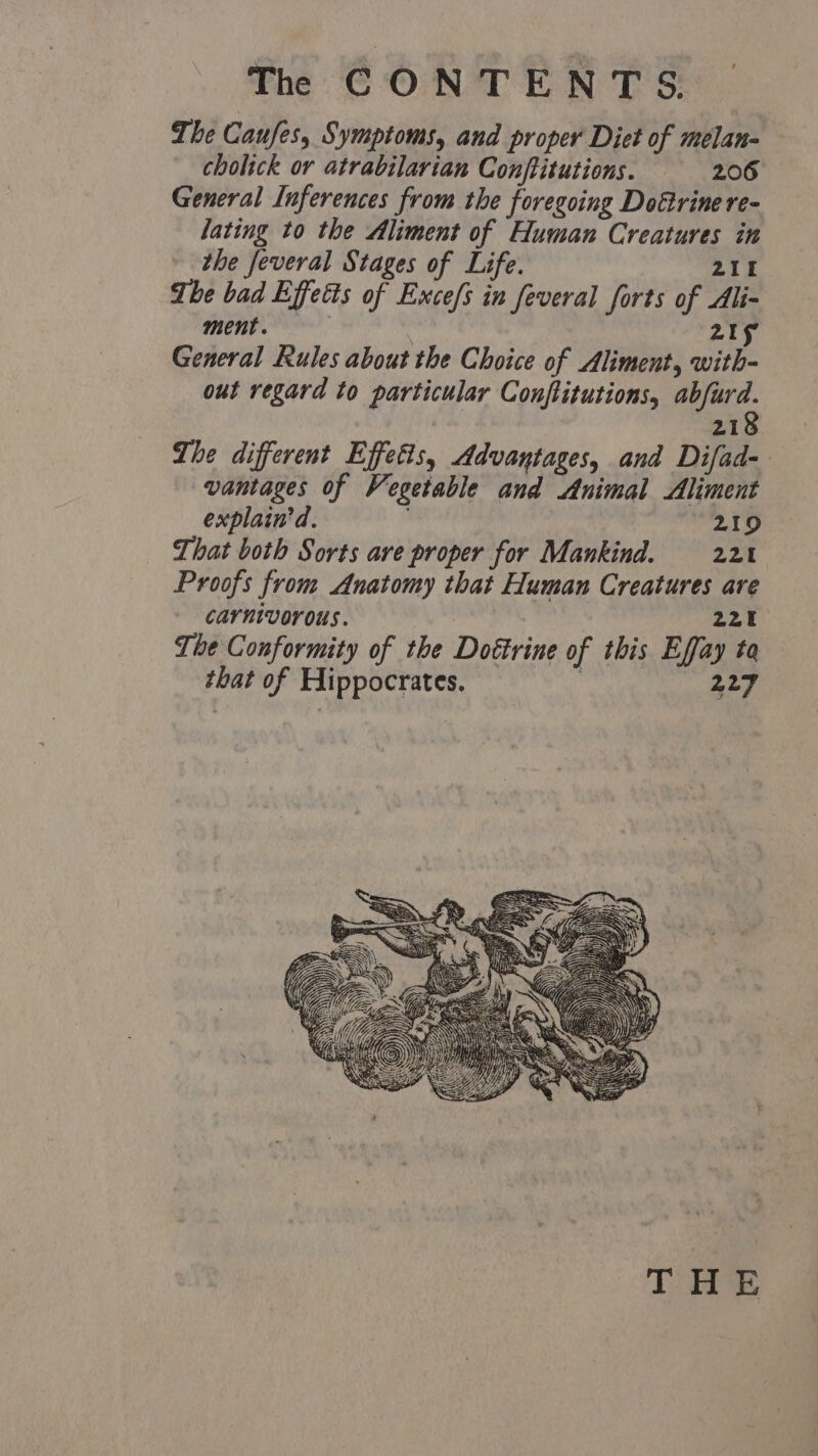 The Caufes, Symptoms, and proper Diet of melan- cholick or atrabilarian Conftitutions. 206 General Inferences from the foregoing Dottrine re- lating to the Aliment of Human Creatures in the feveral Stages of Life. 215 The bad Effetts of Exce/s in feveral forts of Ali- ment. — 215 General Rules about the Choice of Aliment, with- out regard to particular Conftitutions, pate 21 The different Effects, Advantages, and Difad- vantages of Vegetable and Animal Aliment explain'd. 219 That both Sorts are proper for Mankind. 221 Proofs from Anatomy that Human Creatures are Carnivorous. | 221 The Conformity of the Dottrine of this Effay ta that of Hippocrates. . 227 THE