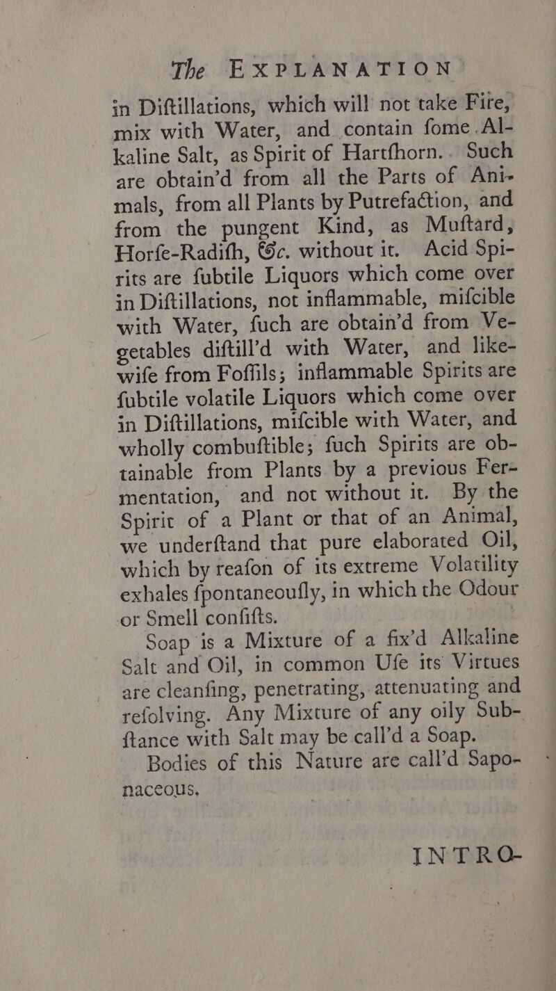 wn Diftillations, which will not take Fire, mix with Water, and contain fome Al- kaline Salt, as Spirit of Hartfhorn.. Such are obtain’d from all the Parts of Ani- mals, from all Plants by Putrefaction, and from the pungent Kind, as Muftard, Horfe-Radith, &c. without it. Acid Spi- rits are fubtile Liquors which come over in Diftillations, not inflammable, mifcible with Water, fuch are obtain’d from Ve- getables diftill’d with Water, and like- wife from Foffils; inflammable Spirits are fubtile volatile Liquors which come over in Diftillations, mifcible with Water, and wholly combuftible; fuch Spirits are ob- tainable from Plants by a previous Fer- mentation, and not without it. By the Spirit of a Plant or that of an Animal, we underftand that pure elaborated Oil, which by reafon of its extreme Volatility exhales fpontaneoufly, in which the Odour or Smell confifts. | te Soap is a Mixture of a fix’d Alkaline Salt and Oil, in common Ufe its Virtues are cleanfing, penetrating, attenuating and refolving. Any Mixture of any oily Sub- {tance with Salt may be call’d a Soap. Bodies of this Nature are call’d Sapo- naceous, INTRQ-