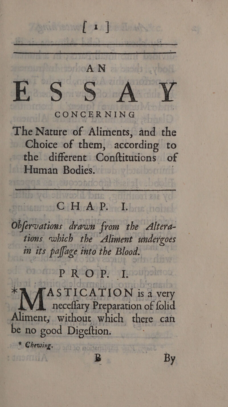 wae 8] ES ey CONCERNING The Nature of Aliments, and the Choice of them, according to the different Gdnftiedtions of Human Bodies. © . Gib Ad Poi: Ob erations 7 from the Altera- tions which the Aliment undergoes in its paffage into the Blood. P R°OUP? “Te EN ASST CATION is a very neceflary Preparation of folid Aliment, without which there can be no good Digeftion. * Chewing. a4 : 8B ee