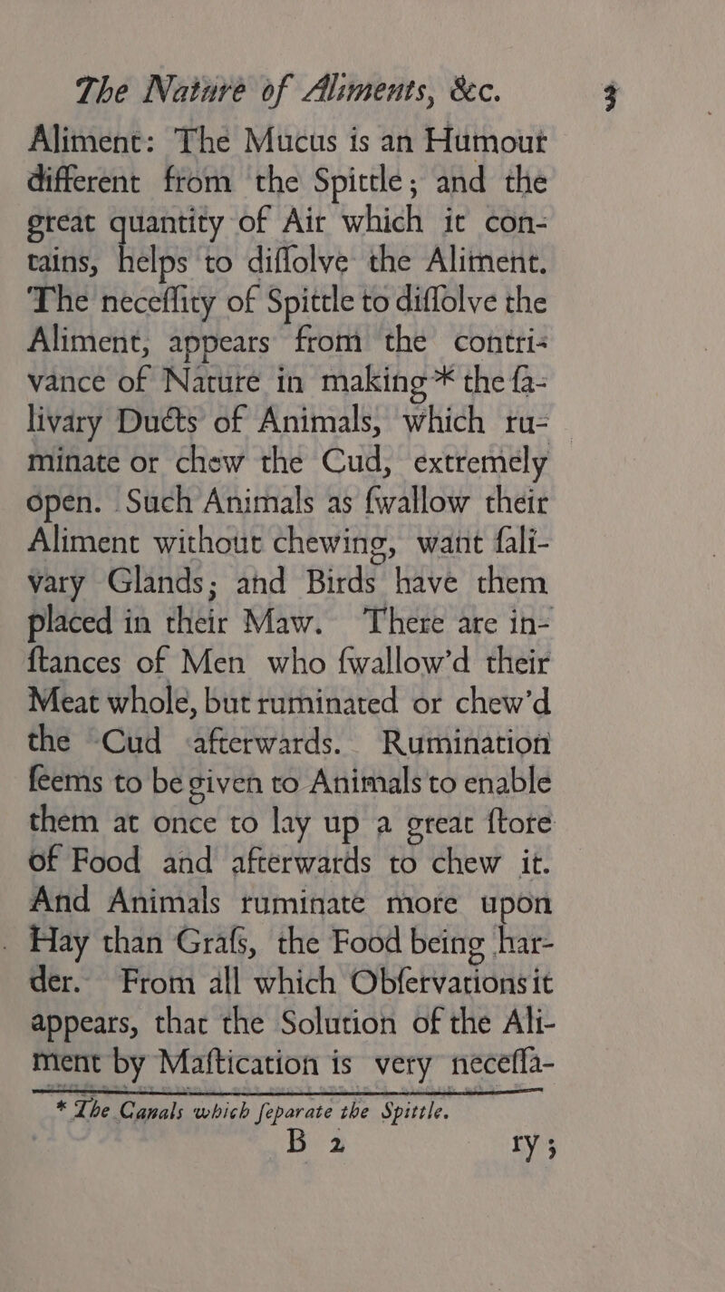 Aliment: The Mucus is an Humout different from the Spittle; and the great quantity of Air which it con- tains, helps to diflolve the Aliment. The neceffity of Spittle to diflolve the Aliment, appears from the contri: vance of Nature in making* the fa- livary Ducts of Animals, which ru-— minate or chew the Cud, extremely open. Such Animals as {wallow their Aliment without chewing, want fali- vary Glands; ahd Birds have them placed in their Maw. There are in- {tances of Men who fwallow’d their Meat whole, but ruminated or chew’d the Cud afterwards. Rumination feems to be given to Animals to enable them at once to lay up a great ftore of Food and afterwards to chew it. And Animals ruminate more upon _ Hay than Grafs, the Food being har- der. From all which Obfetvationsit appears, that the Solution of the Ali- ment by Maftication is very neceffa- y ry }