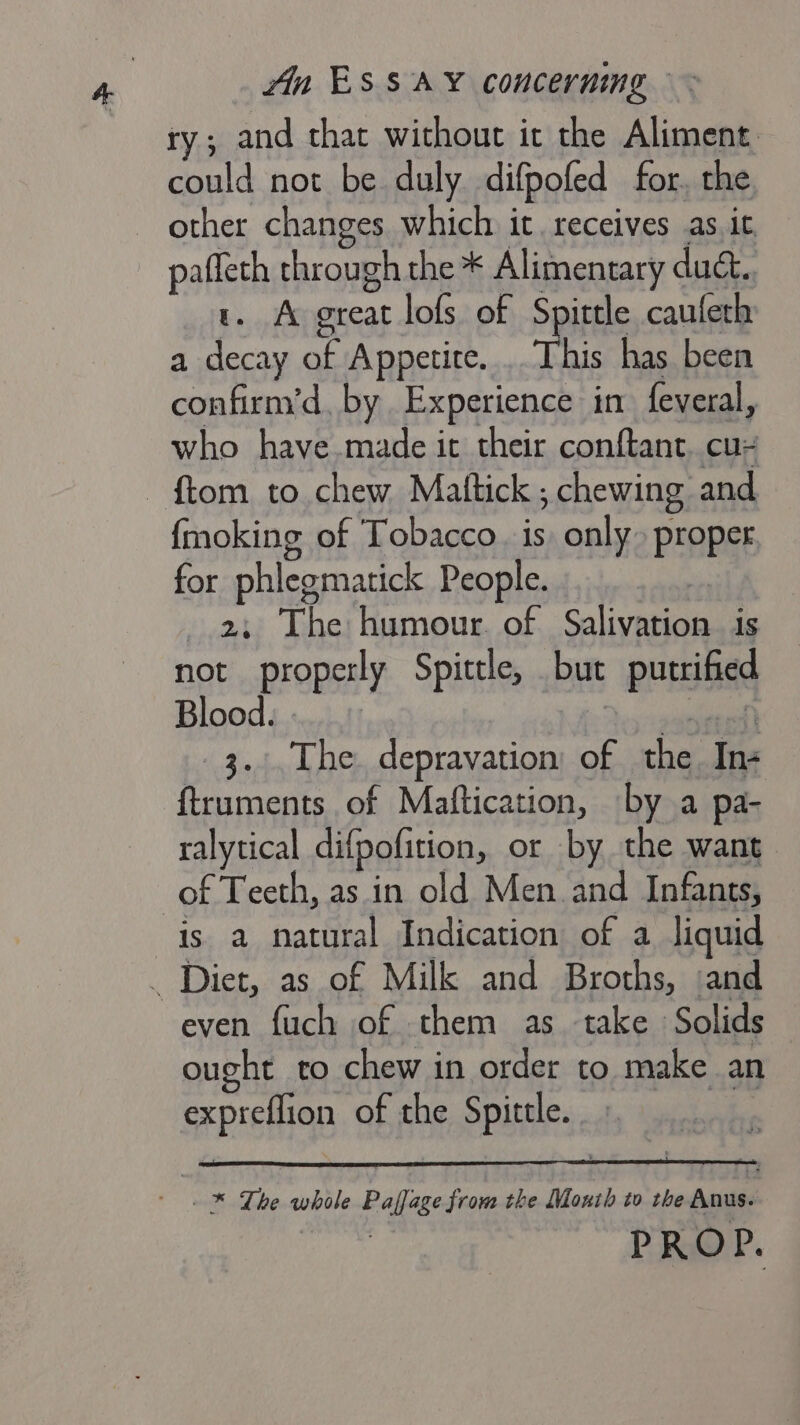 ry; and that without it the Aliment could not be duly difpofed for, the other changes which. it. receives as. it, pafleth through the * Alimentary duc. 1. A great lofs of Spittle caufeth a decay of Appetite... This has been confirm’d, by Experience in feveral, who have.made it their conftant. cu- — ftom to chew Mattick ; ; chewing and {moking of Tobacco. is only. proper for phlegmatick People. 2; The humour. of C4 Fibres is not properly Spittle, but porate Blood. 3... The. depravation; of the far ftruments of Maftication, by a pa- ralytical difpofition, or by the want of Teeth, as in old Men and Infants, is a natural Indication of a liquid _ Diet, as of Milk and Broths, :and even fuch of them as take Solids ought to chew in order to make an expreflion of the Spittle. -* The whole Pallase from the Moxth to the unites PROP.
