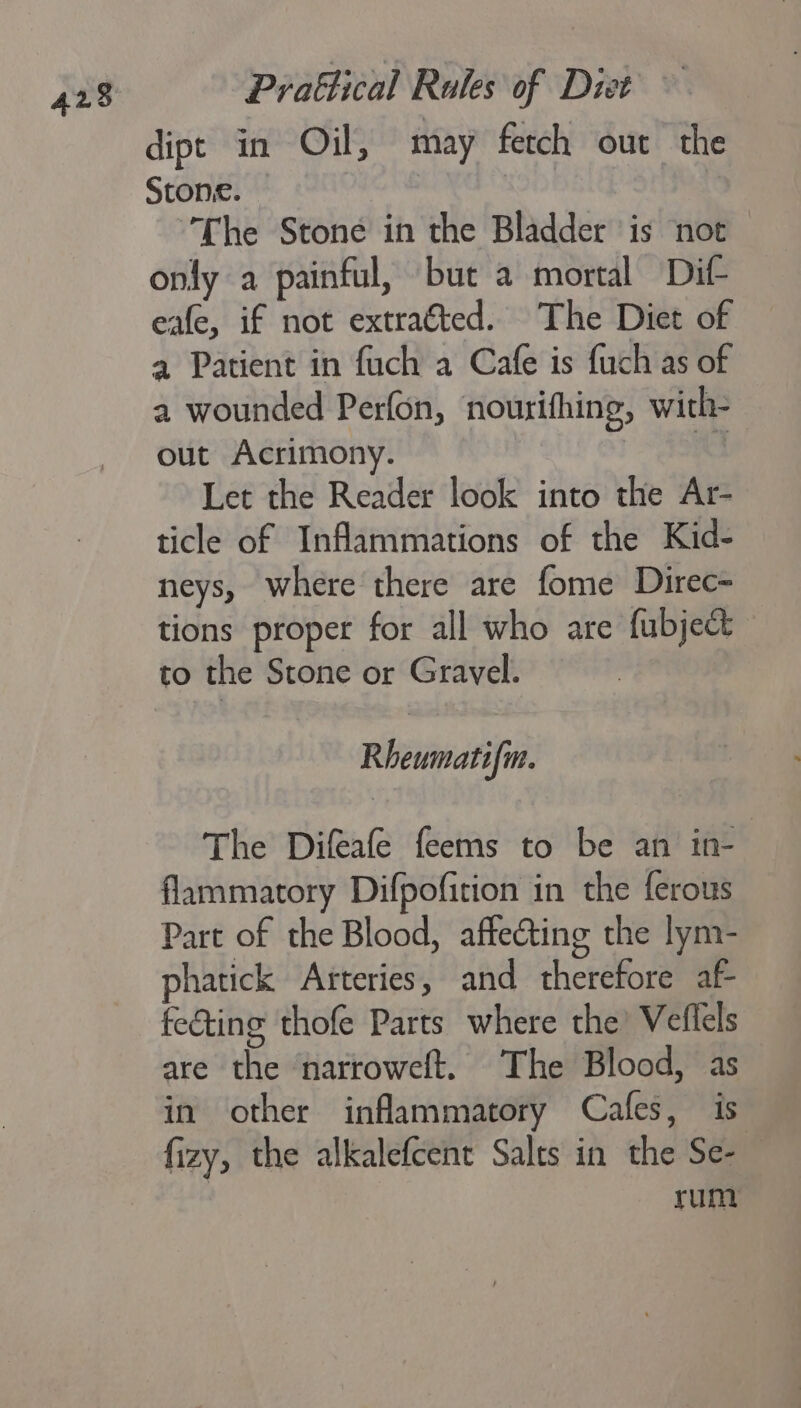 dipt in Oil, may fetch out the Stone. 3 The Stone in the Bladder is not only a painful, but a mortal Dit eafe, if not extra€ted. The Diet of 4 Patient in fuch a Cafe is fuch as of a wounded Perfon, nourifhing, with- out Acrimony. | Let the Reader look into the Ar- ticle of Inflammations of the Kid- neys, where there are fome Direc- tions proper for all who are fubject to the Stone or Gravel. Rheumatifm. The Difeafe feems to be an in- flammatory Difpofition in the ferous Part of the Blood, affecting the lym- phatick Arteries, and therefore af fecting thofe Parts where the’ Veflels are the ‘narroweft. The Blood, as in other inflammatory Cafes, is fizy, the alkalefcent Salts in the Se-— : rum
