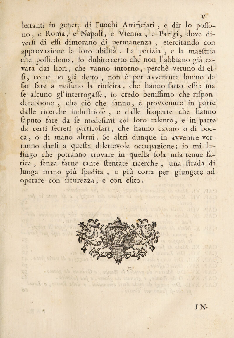 iettanti in genere di Fuochi Artificiati , e dir lo polfo- no, e Roma, e Napoli, e Vienna , e Parigi, dove di¬ verti di effi dimorano di permanenza , efercitando con approvazione la loro abilità . La perizia , e la maeltria che pofhedono, io dubito certo che non l’abbiano già ca¬ vata dai libri, che vanno intorno, perchè veruno di ef- 11, come ho già detto , non è per avventura buono da far fare a neiluno la riulcita, che hanno fatto elfi : ma fe alcuno gl’ interrogali^, io credo benillìmo che rilpon- derebbono , che ciò che fanno, è provvenuto in parte dalle ricerche indultriolè , e dalle lcoperte che hanno làputo fare da le medelimi col loro talento, e in parte da certi iecreti particolari, che hanno cavato o di boc¬ ca, o di mano altrui < Se altri dunque in avvenire vor¬ ranno darli a quella dilettevole occupazione ; io mi lu- llngo che potranno trovare in quella fola mia tenue fa¬ tica , lènza farne tante {tentate ricerche , una llrada di lunga mano più fpedita , e più corta per giungere ad operare con hcurezza, e con elìto * \ IN-