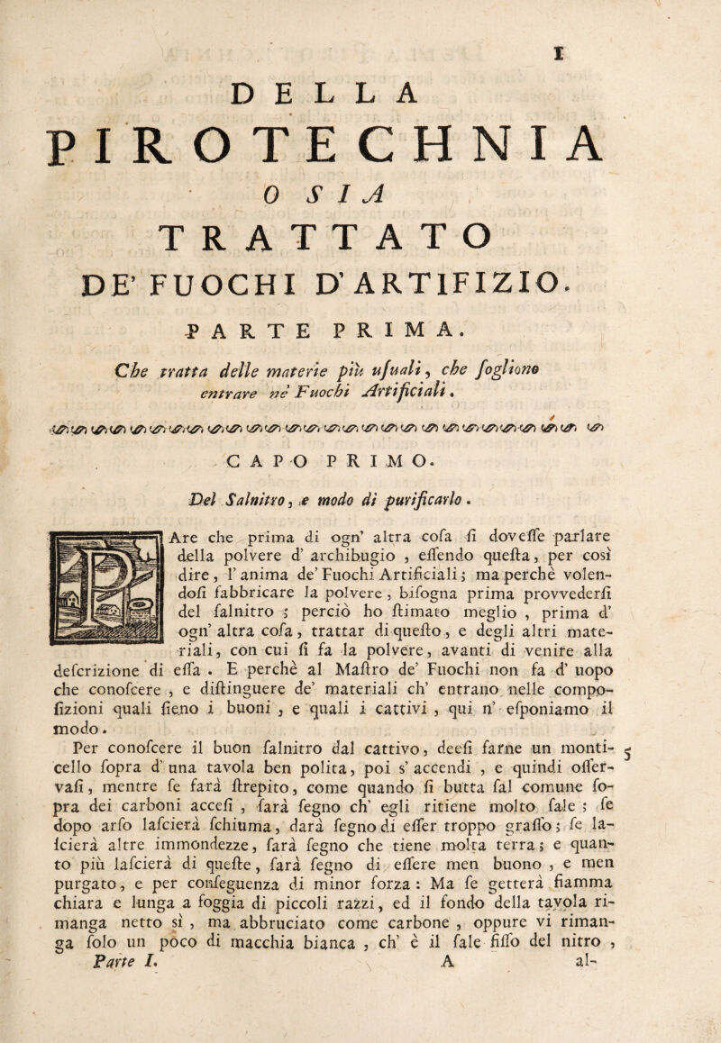 DELLA PIROTECHNIA 0 S 1 A TRATTATO DE’FUOCHI D' ARTIFIZIO. PARTE PRIMA. Che tratta delle materie piu ufuali, che fogliom entrare nè JF uocht Alrt ifici all * y , C A P O PRI M o. Del Salnitro, e modo di purificarlo. Are che prima di ogn’ altra cofa fi dovelfe parlare della polvere d’ archibugio , elfendo quella, per così dire , F anima de’ Fuochi Artificiali > ma perchè volen- dofi fabbricare la polvere, bifogna prima provvederli del falnitro ; perciò ho {limato meglio , prima d’ ogn’ altra cofa, trattar di quello , e degli altri mate¬ riali, con cui fi fa la polvere, avanti di venite alla defcrizione di ella . B perchè al Mallro de’ Fuochi non fa d’ uopo che conofcere , e dillinguere de’ materiali eh’ entrano nelle compo- fizioni quali fieno i buoni , e quali i cattivi , qui 11 efponiamo il modo. Per conofcere il buon falnitro dal cattivo, deefi farne un monti- ^ cello fopra d’una tavola ben polita, poi s’accendi , e quindi olfer- vafi, mentre fe fard llrepito, come quando fi butta fai comune fo¬ pra dei carboni accefi , fard fegno eh’ egli ritiene molto fale ; fe dopo arfò lafcierd fchiuma, darà fegno di elfer troppo grallb, fe la- Icierà altre immondezze, fard fegno che tiene molta terra, e quan¬ to piu lafcierd di quelle, fard fegno di/elfere men buono , e men purgato, e per confeguenza di minor forza: Ma fe getterà fiamma chiara e lunga a foggia di piccoli razzi, ed il fondo della tavola ri¬ manga netto sì , ma abbruciato come carbone , oppure vi riman¬ ga folo un poco di macchia bianca , eh’ è il fale filfo del nitro , Parte /. N A al- ; /