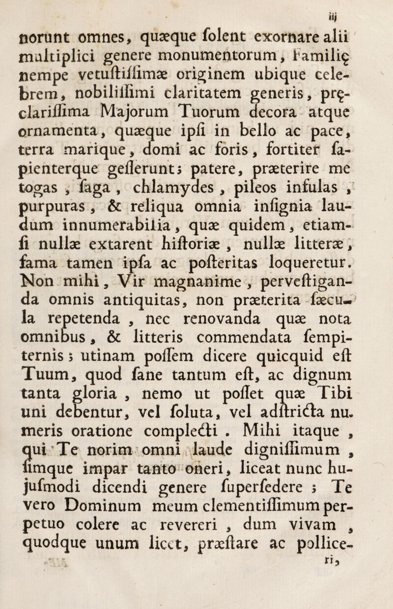 norunt omnes, quaeque folent exornare alii multiplici genere monumentorum j Famili^ nempe vetuftiflimae originem ubique cele¬ brem, nobilillimi claritatem generis, pr^- clarillinia Majorum Tuorum decora atque ornamenta, quaeque ipli in bello ac pace, terra marique, domi ac foris, fortiter fa- pienterque gederunts patere, praeterire me togas , faga , chlamydes , pileos infulas , purpuras, & reliqua omnia infignia lau¬ dum innumerabilia, quae quidem, etiam- fi nullae extarent hiftoriae , nullae litterae, fama tamen ipfa ac pofteritas loqueretur. Non mihi. Vir magnanime, perveftigan- da omnis antiquitas, non praeterita faecu¬ la repetenda , nec renovanda quae nota omnibus, & litteris commendata fempi- ternis > utinam pofTem dicere quicquid eft Tuum, quod fane tantum eft, ac dignum tanta gloria , nemo ut poftet quae Tibi uni debentur, vel foluta, vel adftricfta nu. meris oratione compledti . Mihi itaque , qui Te norim omni tplaude dignillimum , limquc impar tanto oneri, liceat nunc hu- jufmodi dicendi genere fuperfedere j Te vero Dominum meum clementiflimum per¬ petuo colere ac revereri , dum vivam , quodque unum licet, praeftare ac pollice-