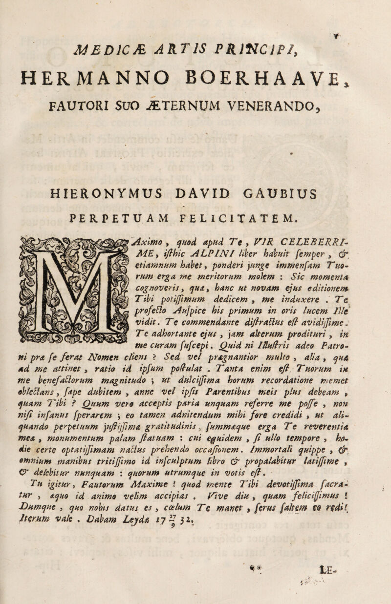 JUBDJCA ARTIS PRlfJClPI, HERMANNO BOERHAAVE, FAUTORI SUO STERNUM VENERANDO, HIERONYMUS DAVID GAUBIUS PERPETUAM FELICITATEM. Aximo y quod apud Te y VIR CELEBERRT JidEy ifihic ALPINI Hher habuit femper y etiamnum habei, ponderi )unge immenfam Tuo- rum erga me meritorum molem : Sic momenta cognoveris y qudty hanc ut novam ejus editionem Tibi potiffimum dedicem , me induxere . Te profero Aujpice his primum in oris lucem Ille vidit. Te commendante difiratlus efl avidijjlme : T e adhortante ejus , ‘)am alterum prodituri , in me curam fufcepi. Quid ni IlluUris adeo Patro^ ni pra fe ferat Nomen cliens > Sed vel pragnamior multo , alia , qua ad me attinet, ratio id ipfum po flui at . Tanta enim ejl Tmrum in me bene/aliorum magnitudo j ut dulcijftma horum recordatione memet obleBans, fape dubitem , anne vel ipfts Parentibus meis plus debeam ^ quam Tibi f Quum vero acceptis paria unquam referre me pojfe , non nifi infanus [perarem j eo tamen adnitendum mihi fore credidi > ut ali-‘ quando perpetuum jufijjlma gratltudinis ^ [ummaque erga Te reverentia mea , monumentum palam flatuam : cui equidem , fi ullo tempore y ho* die certe optatijfmam naBus prehendo occajionem, Immortali quippe , omnium manibus tritijftmo id infculptum libro & propalabitur latijfime » C? delebitur nunquam : quorum utrumque in votis ef • Tu igitur y Fautorum Maxime ! quod mente Tibi devotijfima facra* tur 5 aqm id animo velim accipias , Vive diu , quam felici fi mus i Dumque , quo nohis datus es , coelum Te manet 9 ferus faltem eq redl{ Iterum vah , Dabam Lejda /7^ 52,
