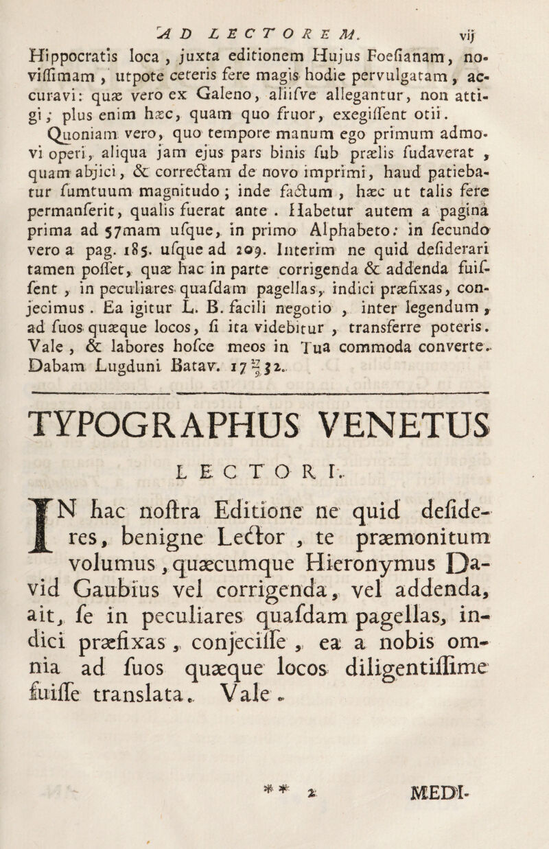 Hippocratis loca , juxta editionem Hujus Foefianam , no- viffiniam utpote ceteris fere magis hodie pervulgaram , ac¬ curavi: quas vero ex Galeno, aliifve allegantur , non atti¬ gi; plus enim hxc, quam quo fruor, exegilfent otii. Quoniam vero, quo tempore manum ego primum admo¬ vi operi, aliqua jam ejus pars binis fub praslis fudaverat , quam abjici, & correftam de novo imprimi, haud patieba¬ tur fumtuum magnitudo; inde fa£lum , hxc ut talis fere pcrmanferit, qualis fuerat ante . Habetur autem a pagina prima ad 57mam ufque, in primo Alphabeto; in fecundo vero a pag. 185. ufque ad 209. Interim ne quid deliderari tamen polfet, qux hac in parte corrigenda & addenda fuif- fent , in peculiares, quafdam' pagellas,, indici prxfixas, con¬ jecimus . Ea igitur L. B. facili negotio ,, inter legendum , ad fuos quxque locos, fi ita videbitur , transferre poteris. Vale , & labores hofce meos in Tua commoda converte Dabam Lugduni Batav. TYPOGRAPHUS VENETUS 1 E C T O R r-.. IN Kac noftra Editione ne quid defide- res, benigne Leiftor ,, te praemonitum volumus , quaecumque Hieronymus Oa- vid Gaubius vel corrigenda, vel addenda, ait, fe in peculiares quafdam pagellas, in¬ dici praefixas, conjecine ,, ea a nobis om¬ nia ad fuos quaeque locos diligentiflime fuilTe translata,. Vale -