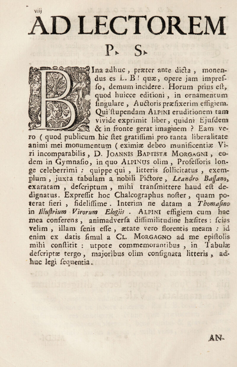 AD LECTOREM p. s Ina adhuc , praeter ante dicla , monen¬ dus es L» B ! quae, opere jam impref- fo, demum incidere. Horum prius e quod huicce editioni , in ornamentum fingulare , A udioris praefixerim effigiem, Qui’flupendam Alpini eruditionem tam vivide exprimit liber, quidni Ejufdem & in fronte gerat imaginem ? Eam ve¬ ro ( quod publicum hic fiet gratifiimi pro tanta liberalitate animi mei monumentum ( eximiae debeo munificentiae Vi¬ ri incomparabilis, D. Joannis Baptista Morgagni , eo¬ dem in Gymnafio, in quo Alpinus olim , Profefforis lon¬ ge celeberrimi : quippe qui , litteris follicitatus , exem¬ plum , juxta tabulam a nobili Pidlore , Leandro. Baffano^ exaratam , deferiptum , mihi tranfmittere haud eft de¬ dignatus. Expreffit hoc Chalcographus nofter, quam po¬ terat fieri , fideliflime. Interim ne datam a Thomafmm in Jllujlrmm Virorum Elogiis . Alpini effigiem cum hac mea conferens , animadverfa diffimilitudine hafites : fcias velim , illam fenis effe , astate vero florentis meam : id enim ex datis fimul a Cl. Morgagno ad me epiftolis mihi conftitit : utpote commemorantibus , in Tabulas deferiptas tergo, majoribus olim confignata litteris ^ ad¬ huc kgi feqiientia.