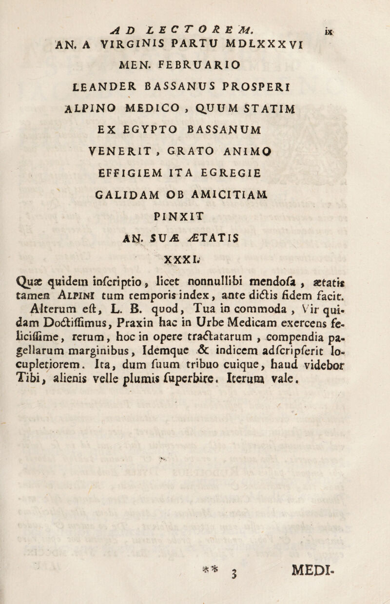 A D L U C T O k E M. k AN. A VIRGINIS PARTU MDLXXXVI MEN. FEBRUARIO LEANDER BASSANUS PROSPERI ALPINO MEDICO , Q.UUM STATIM EX EGYPTO BASSANUM VENERIT, GRATO ANIMO EFFIGIEM ITA EGREGIE CALIDAM OB AMICITIAM PINXIT AN. SUiE ITATIS XXXI. Quae quidem itifcfiptio, licet nonnullibi mendofa , aetatis tameu Alpini tum temporis index, ante didlis fidem facit. Alterum eft, L. B. quod, Tua io commoda , Vir qui. dam Dodtifiimus, Praxin hac in Urbe Medicam exercens fe* liciffime, rerum, hoc io opere tractatarum , compendia pa¬ gellarum marginibus, Idemque .& indicem adfcripfcrit lo¬ cupletiorem, Ita, dum fuum tribuo cuique, haud videbor Tibi, alienis velle plumis fuperbire. Iterum vale. /