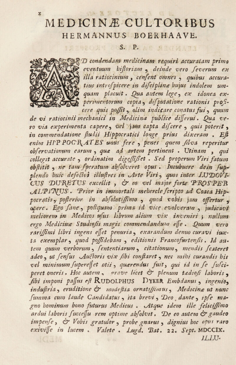 3j: MEDICINJ: CULTORIBUS HERMANNUS BOERHAAVE. S. P. T) condendam medicinam requiri accuratam ^rims eventuum hijloriam ^ deinde vero feverum ex illa ratiocinium ^ cenfent omnes 5 quibus accura- tius intrcfpicere in difciplin£ hujus indolem um- quam placuit • ^a autem lege^ ex idonea ex^ perimentorum copia ^ difputatione rationis proji¬ cere quis po//it y olim indicare conatus fui 5 quum de vi ratiocinii mechanici in Medicina publice dsjferui • ve¬ ro via experimenta capere vel' jam capta difcere ^ quis poterit in commendatione ftudii Hippocratici longe prius dixeram . Ejl enim HTP P OCULAT ES unus fere 5 penes quem Jilva re peritur obfervationum earum 5 qua ad artem pertinent . Utinam , qui collegit accurate 5 ordinatim digeffijlet . Sed properum Viri fatum obftitit ^ ne tam fperatum abfolveret opus , Incubuere de in fup-^ plendo huic defeBui illufires in ^Arte Viri ^ quos inter IJJl^OVl- CUS DUPfTVS excellit , cb' eo vel major forte PEPSTE^R . Trior in immortali meherclefcripto ad Coaca Hip^ pocratfsy poferior in abfoiutij/imo 5 quod vobis jam ojfertur , opere. Ego fane^ poPquam prima id vice - evolveram 5 judicavi fneliorem in Medicos ufus librum alium vix inveniri 5 nullum ergo Medicina Stujtojis magis commendandum e{fe . Quum vero rarijjimi libri ingens ejfet penuria^ exarandum denuo curavi iux- ta exemplar ^ quod poj/idebam 3 editionis Francofurtenjis, Id au* tem quum verborum^ fententiarum ^ citationum,^ mendis fcateret adeo ^ ut fenfus M.uBoris vix Jibi conjlaret ^ nec mihi curandis his vel minimum fupere^j et otii ^ quarendus fuit ^ qui id in fe fuCci- per et oneris ^ Hoc autem ^ frrave licet plenum tadtoji laboris ^ Jibi imponi pajfus efl RuDOLPHUS DykeR Embdanus 5 ingenio,^ indujiria^ eruditione modejiia ornatijjimus ^ Medicina ut nunc fumma cum laude Candidatus ,y ita brevi ^ Deo ^ dante ^ tpfe ma^ gno hominum bono futurus Medicus , ^Atque idem ille felicijfimo ardui laboris fuccejfu rem optsme abfolvit» De eo autem & gaudeo impenfe, (T Vobis gratulor 3 probe gnarus 3 dignius hoc opus raro exiviffe in lucem . Valete . Lugd, Bat, 22. Sept, MDCCIX* JLIM