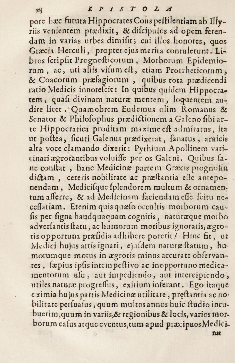 jcij EPISTOLA porc hxc fururaHippociatcsCouspeliilcntiamab Ilff- riis venientem prtedixit, & difcipulos ad opem feren¬ dam in varias urbes diraifitj cui illos honores, quos Grarcia Herculi, propter ejus merita contulerunt. Li¬ bros fcripfit Prognofticorum, Morborum Epidemio- rum , ac, uti aliis vifumeft, etiam Prorrheticorum, Sl Coacorum prarfagiorum , quibus tota praedicendi ratio Medicis innotefeie: In quibus quidem Hippocra¬ tem, quafi divinam naturae mentem, loquentem au¬ dire licet .'Quamobrem Eudemus olim Romanus & Senator & Philofophus praedi<fI:ionem a Galeno fibi ar¬ te Hippocratica proditam maximeeft admiratus, ita ut poftea, ficuti Galenus prtedixerat, fanatus , amicis alta voce clamando dixerit: Pythium Apollinem vati¬ cinari aegrotantibus voluifle per os Galeni. Quibus fa- ne conftat , hanc Medicinae partem Grxeis prognofin dirilam , ceteris nobilitate ac prxHantia efllc antepo¬ nendam , Medicifque fplendorem multum & ornamen¬ tum afterre, &: ad Medicinam faciendam eflfe fcitu nc- cedariam. Etenim quisquaefo occultis morborum cau¬ lis per figna haudquaquam cognitis, naturteque morbo adverfantisftatu, ac humorum motibus ignoratis, tegro- tis opportuna praefidia adhibere poterit r Hinc fit, ut Medici hujus artis ignari, ejafdem natttrte flatum , hu morumque motus in sgrotis minus accurate obfervan- tes, faepius ipEsintempcflivo ac inopportuno medica¬ mentorum ufu , aut impediendo, aut intercipiendo, utiles natur® progre(Tus, exitium inferant. Eger itaque eximia hujus parcis Medicinte utilitate, preftantia ac no¬ bili tate perfuafus,quum multosannos huic Ifudio incu- bucrim,quum in variis,& regionibus & locis, varios mor¬ borum cafus atque eventus,tum apud prtccipuosMedki-