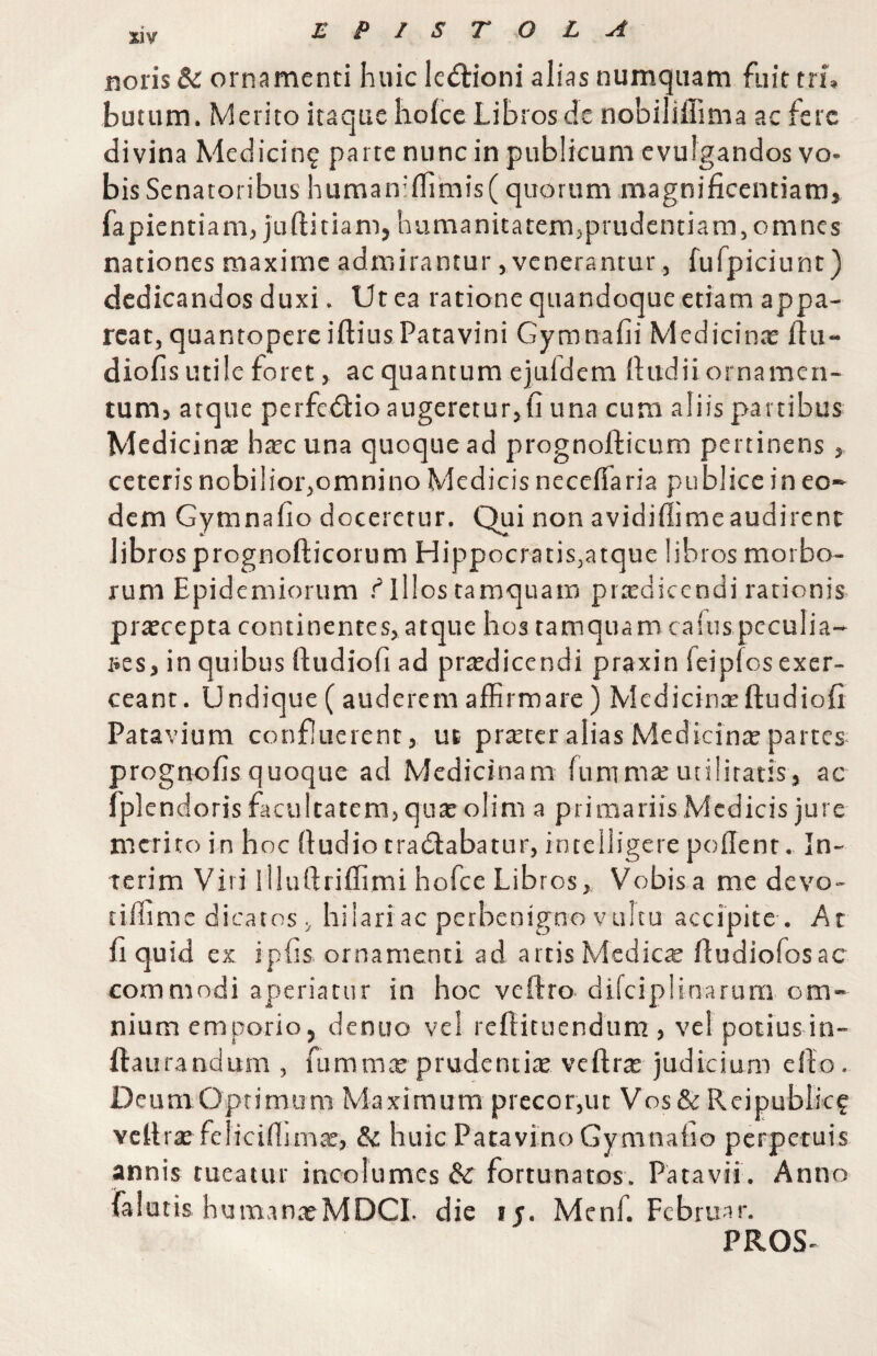 EPISTOLA ijoris & ornamenti huic le<flioni alias numqiiam fuit tri, butum. Merito itaque holce Libros de nobiliffima ac fere divina Medicinf parte nunc in publicum evulgandos vo¬ bis Senatoribus human:flimis(quorum magnificentiam, fapientiam, juftitiam, hamanitatemjprudcntiam, omnes nationes maxime admirantur, venerantur, fufpiciunt) dedicandos duxi. Ut ea ratione quandoque etiam appa¬ reat, quantopere iftius Patavini Gymnafii Medicinae ftu- diofis utile foret, ac quantum ejuidem fiiidii ornamen- tumj atque perfedtio augeretur,fi una cum aliis partibus Medicinte haec una quoque ad prognofticum pertinens, ceteris nobilior,omnino Medicis neceflaria publice in eo¬ dem Gymnafio doceretur. Qui non avidiflimeaudirent libros prognofticorum Hippocratis,atque libros morbo¬ rum Epidemiorum illos tamquam praedicendi rationis praecepta continentes, atque hos tamquam caluspeculia¬ res, in quibus ftudiofi ad praedicendi praxin feipfos exer¬ ceant. Undique( auderem affirmare) Medicinxftudiofi Patavium confluerent, ut prtercr alias MedicinrE'partes prognofis quoque ad Medicinam fummae utilitatis, ac fplendoris facultatem, qu^olim a prinaariis Medicis jure merito in hoc (ludio tradlabatur, intelligere poflent. In- terim Viri llluftriffimi hofce Libros, Vobisa me devo- tiffime dicatos, hilariac petbenigno vultu accipite-. At fi quid ex ipfis ornamenti ad artis Medicte fiudiofosac commodi ap)eriatur in hoc veftro difciplinarum om¬ nium emporio, denuo vel reflituendum , velpotius in- llaurandum , fummte prudentitE vefirte judicium ello. Deum Optimum Maximum precor,ut Vos& Reipublkf Ycllrae fclicifiimae, & huic Patavino Gymnafio perpetuis annis tueatur incolumes & fortunatos. Patavii . Anno falutis humanaeMDCL die ly. Mcnf. Februar. PROS-