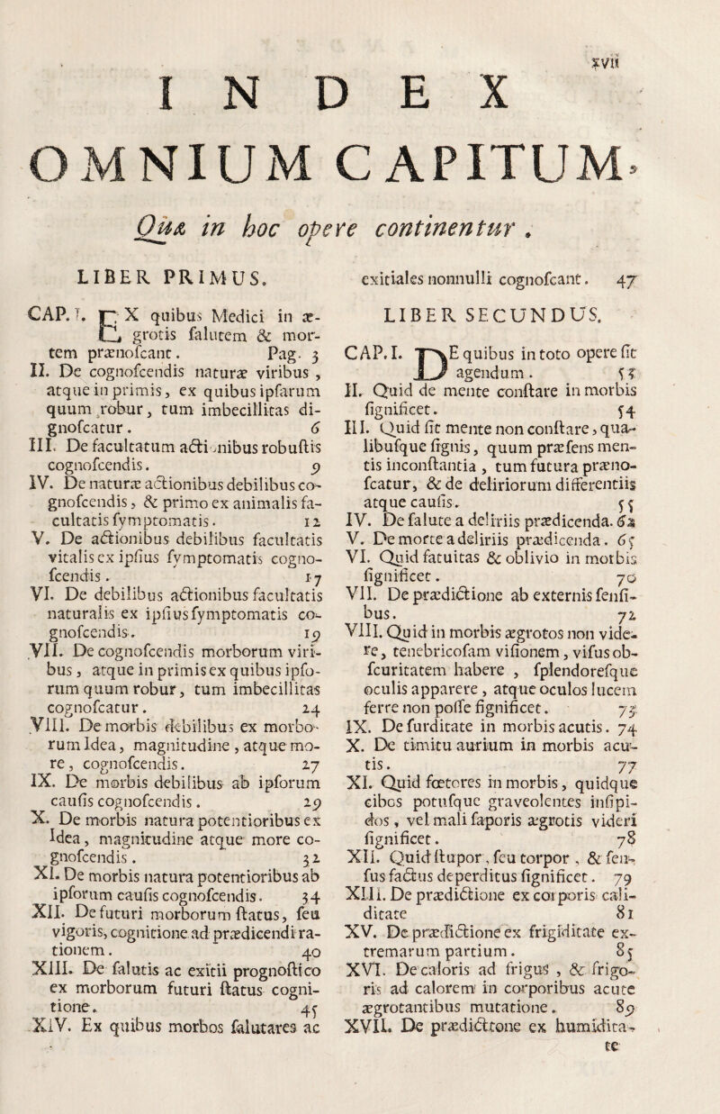 INDEX OMNIUM CAPITUM tn hoc oPere continentur, LIBER PRIMUS. CARn X quibas Medici in x- tii grotis falutem & mor¬ tem pr^eiiofcanc. Pag- 3 II. De cognofeendis natura viribus , atque in primis, ex quibus ipferum quum ^robur, tum imbecillitas di- gnofeatur. G ilL De facultatum ad:i aiibus robuflis cognofeendis, ^ IV. De naturiE aclionibus debilibus co¬ gnofeendis , & primo ex animalis fa¬ cultatis fy mptomatis. 12 V. De aclionibus debilibus facultatis vitalis cx ipfius fymptomatis cogno¬ feendis . 17 VI. De debilibus aClionibiis facultatis naturalis ex ipfius fymptomatis co^ gnofeendis. ip yil. De cognofeendis morborum viri¬ bus , atque in primis ex quibus ipfo- rum quum robur 5 tum imbecillitas cognofeatur. 24 VIII. Demorbis debilibus ex morbo¬ rum Idea 3 magnitudine , atque mo¬ re, cognofeendis. 27 IX. De morbis debilibus ab ipforum caufis cognofeendis. 2p X. Demorbis naturapotentioribusex Idea, magnitudine atque more co¬ gnofeendis . 32 XL De morbis natura potentioribus ab ipforum caufis cognofeendis. 34 XII. De futuri morborum flatus, feu vigoris, cognitione ad prcedicendr ra¬ tionem . 40 XIII. De falutis ac exitii prognoftico ex morborum futuri (latus cogni¬ tione. 4^ XiV. Ex quibus morbos falutares ac exitiales nonnulli cognofeant. 47 LIBER SECUNDUS. CAP. I. T^E quibus in toto opere fit JlJ agendum. c? II. Quid de mente conftare in morbis fignificet. 54 III. Quid fit mente non conftare > qua- libufque fignis, quum pr^fens men¬ tis inconftantia , tum futura prarno- fcatur, & de deliriorum differentiis atque caufis . 55 IV. De falute a deliriis praedicenda. 6^ V. De mofce a deliriis praedicenda. 65 VI. Qp,id fatuitas & oblivio in mmtbis fignificet. 70 VII. De pcaediiftione ab externis fenfi- bus. 72 VIII. Quid in morbis aegrotos non vide¬ re, tencbricofam vifionem, vifusob- fcuritatem habere , fplendorefquc oculis apparere, atque oculos luccm ferre non poffe fignificet. 73; IX. Defurditate in morbis acutis. 74 X. De timitu aurium in morbis acua¬ tis . 77 XI. Quid foeteres in morbis, quidque cibos potufquc graveolentes infipi- dos, vel mali faporis agrotis videri fignificet. 78 XII. Quidftupor, feu torpor , &feah fus fa&us deperditus fignificet. 79 XLli. De praediiftione ex caiporis cali- ditate 81 XV. De praedi(ftione ex frigiditate ex¬ tremarum partium. 85 XVI. De caloris ad frigus , & frigo¬ ris ad calorem' in corporibus acute aegrotantibus mutatione. 85) XVIL Dc praedi&one ex humidita-