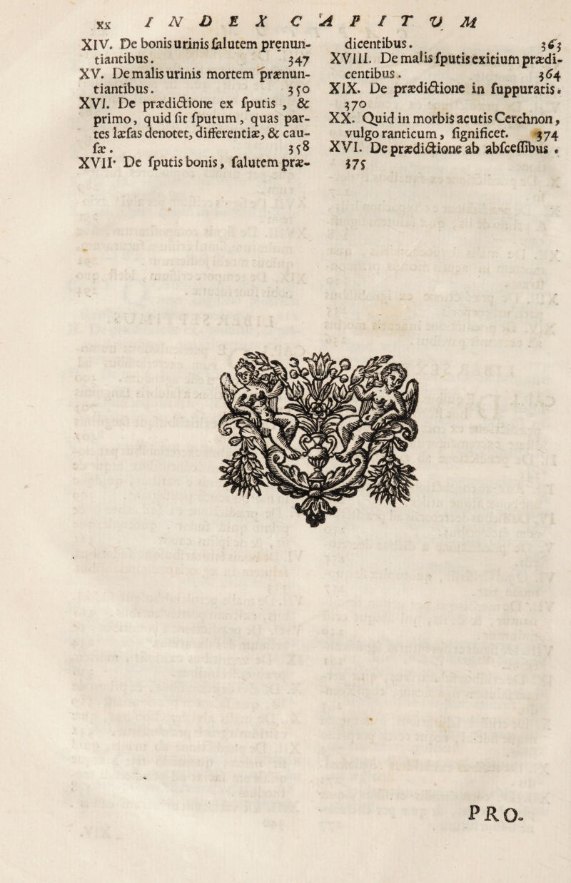 XIV. De bonis urinis felutem prenun- tiantibus. 347 X V* De malis urinis mortem'praenun¬ tiantibus. XVI. Dc pr^didione ex fputis , & primo, quid fit fputum, quas par¬ tes laefas denotet, differentiae, & cau- fae. 3 S ^ XVII* Dc fputis bonis, falutcmpr«« dicentibus. 3^3 XVIII. De malis fputis exitium praedi¬ centibus. 3(^4 XIX. De praedidionc in fuppuratis* 370 XX. Quid in morbis acutis Cerchnon, vulgo ranticum, fignificet. 374 XVI. De praedidione ab abfceflibus . PRO»