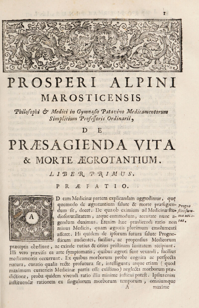 I PROSPERI ALPINI MAROSTICENSIS 7bilo/o^}ji & Medici in Gymnajio Patavino Medicamentorum Simplicium Trofejforis Ordinarii ^ D E PRASAGIENDA VITA & MORTE ^CROTANTIUM. L 1 ‘B E T % I M U S. P R ^ F A T I O* ! D eam Medicina; paitem explicandam aggredimur^ quf j quomodo de sgrotantium ialute & morte prsclagien^ Pro^no 5 dum fit, docet* De quaob eximiam adMediciiicE I diofiosutilitatem , atque commodum, accurate nunc j gendum duximus. Etenim hxc prsediccndi ratio non ‘ minus Medicis, quam aegrotis plurimum emolumenti afferet. Hi quidem de iplbrum futura faiute Progno- —fticum audientes, facilius^ ac propenfius Medicorum pr^ceptis otediunt, ac exinde tutius & citius priftinam lanitatem recipiunt. Illi vero pr^evifis ea arte lymptomatis, quibus argroti funt vexandi, facilius medicamentis occurrunt. Ex quibus morborum probe cognita ac perfpecSa natura, curatio qualis redfe profutura fit, inteiliguntj atque etiam ( quod maximum curatricis Medicinx* partis elTe exifiimo) negleda miorborum prx- dictione, proba quidem vivendi ratio illis minime inftitui poteft. Ipfiuseniiii inftituendx rationem ex fingulorum morborum temporum , omniumque A maxime