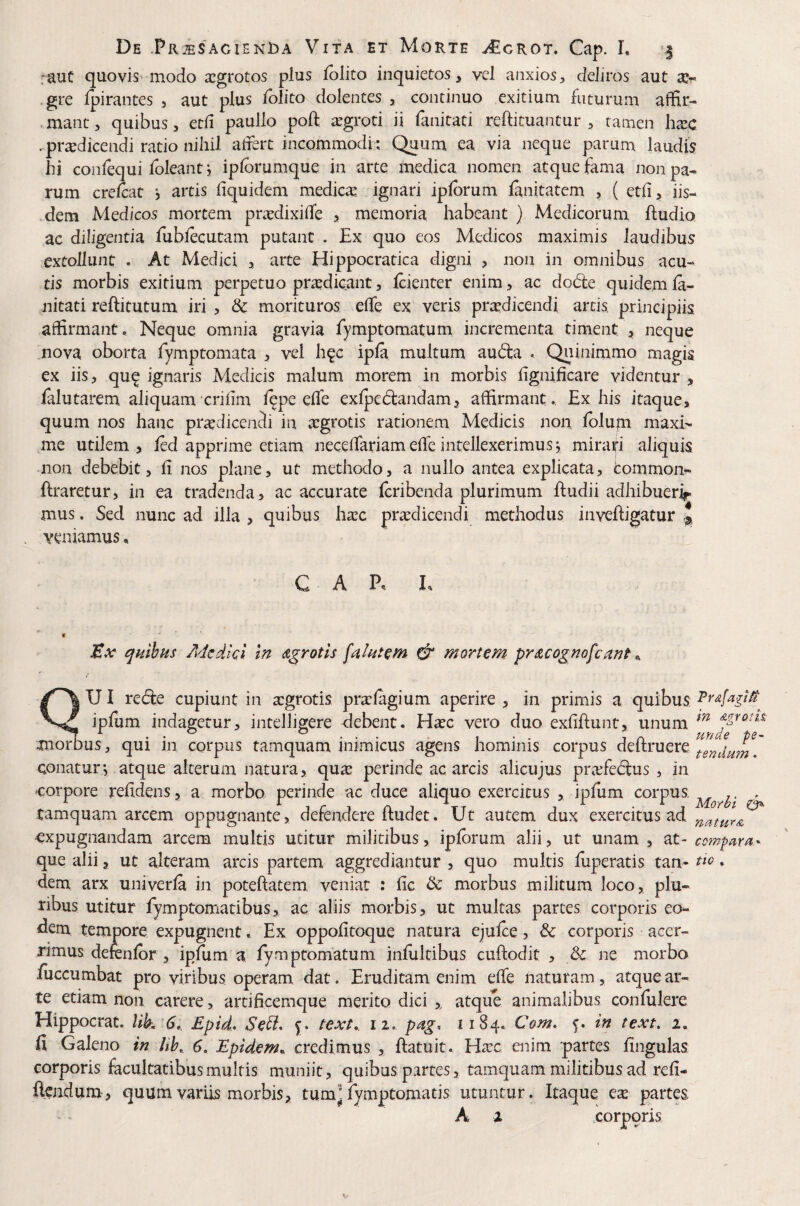 :auC quoviS'modo aegrotos plus /blito inquietos, vel anxios, deliros aut .gre fpirantes , aut plus /blito dolentes , continuo exitium futurum affir- .mant, quibus, et/i paullo po/f argroti ii fanitati reftituantur , tamen ha:c .prodicendi ratio nihil a/fert incommodi: Quum ea via neque parum laudis hi con/equi foleant j ip/brumque in arte medica nomen atque fama non pa¬ rum cre/cat *, artis /iquidem medico ignari ip/brum /anitatem , (et/i, iis¬ dem Medicos mortem prodixi/fe > memoria habeant } Medicorum ftudio ac diligentia fub/ecutam putant . Ex quo eos Medicos maximis laudibus extollunt . At Medici , arte Hippocratica digni , non in omnibus acu¬ tis morbis exitium perpetuo prodicant, /cienter enim, ac dodte quidem /a- nitati reftitutum iri , & morituros e/Te ex veris prodicendi artis principiis affirmant. Neque omnia gravia fymptomatum incrementa timent j» neque nova oborta fymptomata , vel hqc ip/a multum auda . Quinimmo magis ex iis, qu^ ignaris Medicis malum morem in morbis fignificare videntur , /alutarem aliquam cri/im /^pe e/Te ex/pedfandam, affirmant. Ex his itaque, quum nos hanc prodicendi in ogrotis rationem Medicis non /blupi maxi¬ me utilem, /ed apprime etiam nece/fariam e/Te intellexerimus j miraifi aliquis non debebit, fi nos plane, ut methodo, a nullo antea explicata, tommon- ftraretur, in ea tradenda, ac accurate /cribenda plurimum /ludii adhibuer^ mus. Sed nunc ad illa , quibus hoc prodicendi methodus inve/ligatur J veniamus, CAP, L JEx ^mbns Medici in d^rotls & mortem pri&cognofcant ^ UI re(5i:e cupiunt in ogrotis profagium aperire, in primis a quibus ipfum indagetur, intelligere debent. Hoc vero duo exfiftunt, unum momus, qui in corpus tamquam inimicus agens hominis corpus de/lruere conatur-, atque alterum natura, quo perinde ac arcis alicujus profeftus , in corpore refidens, a morbo perinde ac duce aliquo exercitus , ipfum corpus. ' tamquam arcem oppugnante, defendere/ludet. Ut autem dux exercitus ad expugnandam arcem multis utitur militibus, ip/brum alii, ut unam , at- compam- que alii, ut alteram arcis partem aggrediantur , quo multis fiiperatis tan- • dem arx univer/a in pote/latem veniat : fic & morbus militum loco, plu¬ ribus utitur fymptomatibus, ac aliis morbis, ut multas partes corporis eo¬ dem tempore expugnent. Ex oppofitoque natura eju/ce, & corporis acer¬ rimus defen/br, ipfum a fympromatum in/ultibus cu/lodit , Sc ne morbo fuccumbat pro viribus operam dat. Eruditam enim e/fe naturam, atque ar¬ te etiam non carere, artificemque merito dici atque animalibus confulere Hippocrat. lik 6.. Epid, Se^* text,. ii. pag. 1184, Com. f. in text. 2. fi Galeno in Uh^ 6, Epidem, credimus , /latuit. Hoc enim partes fingulas corporis facultatibus multis muniit, quibas partes, tamquam militibus ad refi- /Icjidum, quum variis morbis, tumj fymptomatis utuntur. Itaque eo partes A 2 corporis