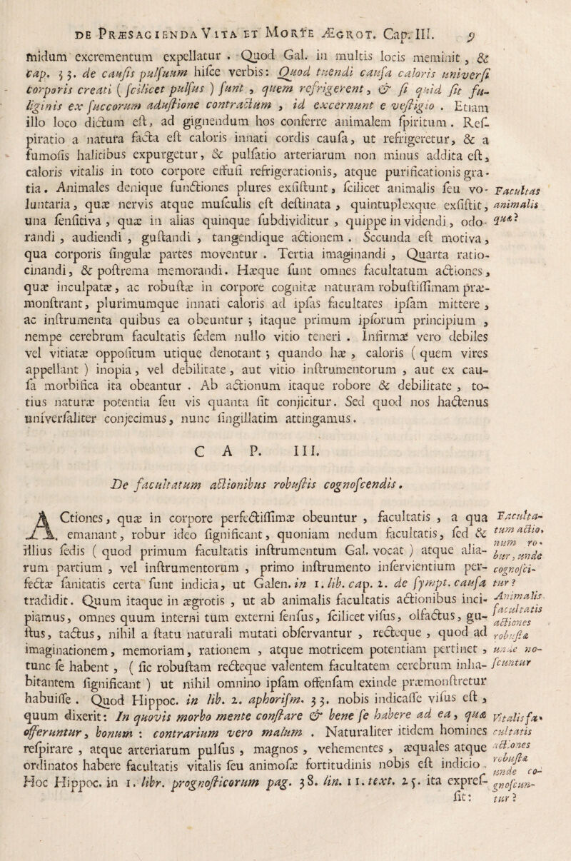 ruidum excrementum expellatur . Quod Gal. in multis locis meminit, & de caiifis hilce verbis: Quod tnendl caufa caloris aniverfi corporis creati {fciUcet palfas ) fmt , ^nem refrigerent:, & fi quid fu fu- liginis ex faccoram adHfllone contraciam , id excernant e vefllgio . Etiam illo loco didum eid^ ad gignendum hos conferre animalem fpiritum. Refl piratio a natura facla efd caloris innati cordis caufa, ut refrigeretur, & a fumoiis halitibus expurgetur, & pulfatio arteriarum non minus addita eftj caloris vitalis in toto corpore elfuii refrigerationis, atque purificationis gra¬ tia. Animales denique fundiones plures exfiftunt a fcilicet animalis feu vo- vacuitas iuntaria, quee nervis atque mulculis eft deftinata , quintuplexque , artimalh una lenfitiva , quae in alias quinque fubdividitur , quippe in videndi, odo’ randi , audiendi , guidandi , tangendique a6tionem . Secunda eft motiva, qua corporis lingulae partes moventur . Tertia imaginandi , Quarta ratio¬ cinandi , & poftrema memorandi. Hacque funt omnes ficultatum abdiones, quae inculpatae, ac robuftac in corpore cognitx naturam robuftiflimam pra:- monftrant, plurimumque innati caloris ad ipfis facultates ipiam mittere , ac inftrumenta quibus ea obeuntur j itaque primum iplbrum principium , nempe cerebrum facultatis ledem nullo vitio teneri . Infirmat vero debiles vel vitiatee oppoftum utique denotant *, quando hx , caloris ( quem vires appellant ) inopia, vel debilitate, aut vitio inftrumentorum , aut ex cau¬ fa morbiiica ita obeantur . Ab a6dionum itaque robore dc debilitate , to¬ tius naturx potentia ieu vis quanta fit conjicitur. Sed quod nos ha^dlenus univerialiter conjecimus, nunc fingillatim attingamus. C A P. III. De fac altatam aBionihas rohajHs cognofcendls» \ Ctiones, qute in corpore perfedifiimte obeuntur , facultatis , a qua FacuUa- A emanant, robur ideo fignificant, quoniam nedum facultatis, led & tumaBio* illius ledis ( quod primum facultatis inftrumentum Gal. vocat ) atque alia- rum partium , vel infirumentorum , primo inftrumento inlervientium per- cognofd- kd:x lanitatis certa funt indicia, ut Gdlen,in i, Itb. cap. i. de fympt. caufa tur? tradidit. Quum itaque in ^grotis , ut ab animalis ficultatis actionibus inci- piamus, omnes quum interni tum externi lenfus, Icilicet vifus, olladlus, gu- fius, ta6lus, nihil a ftatu naturali mutati oblervantur , recteque , quod ad YohafiA imaginationem, memoriam, rationem , atque motricem potentiam pertinet , umle na- tunc fe habent, ( fic robuftam redleque valentem facultatem cerebrum inha- fiantur bitantem fignificant ) ut nihil omnino ipiam ofFenfam exinde pi\xmon{lretur habuifie . Quod Hippoc. in lih. 2. aphorifm^ 33. nobis indicafie vilus eft, quum dixerit: In quovis morho mente conflare & bene fe habere ad ea^ qua vitalisfa'>‘ offeruntur y bonum : contrarium vero malum . Naturaliter itidena homines cultatis relpirare , atque arteriarum pulfus , magnos , vehementes , atquales atque ‘^d,ones ordinatos habere facultatis vitalis feu animofas fortitudinis nobis eft indicio. Hoc Hippoc. in i. lihr. prognoflicorum pag* 38. lin. ii.text. 2^. ita expref* gnofeun- fit: tar ?