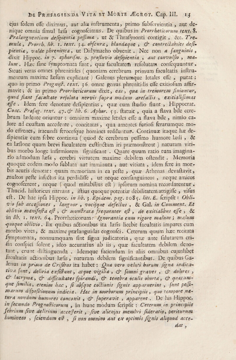 ejus fedcm clTe diximus, aut alia inflrumenta, primo fubHu^vientia, aut de¬ nique omnia fimul Ixfa cognofcimus. De quibus in Prorrheticorum tcxt. S. PrdhngHerjtiam defipienti^ pelJim<z , ut & Thrafynonti contigit , &c, wuIa 5 Prorrh. Uh. i. text. 5 4. ohfcnrA, blaridAfne ? & contreti.ihiies defi* pie^tiA y vMe phremttcA i ut Didymacho obvenit Nec non a [anguinis ^ dixit Hippoc. in 7. aphorifm. profluvio defipientia 5 aut convulfto , ma^ Ium. Ha-c /ane lymptomata /unt, qu^ facultatem refolutam conlequuntur , Sicuti veras omnes phrenitides ( quoniam cerebrum primum facultatis inftru- mentum maxime Ixfum explicant ) Galenus plerumque letales elTe , putat: quo in primo Prognofl, text, 36 omne genus phrenitidis e/Te exitiofum affir¬ mavit^ & in primo Prorrheticorum dixit, eas ^ tjuA in tremorem finiuntur^ quod fiant facultate rejoluta nervis fupra modum- arefaUis , exitialijfimas €f[e . Idem fere denotare defipientias, qu^e cum Audio hunt , Hippocrat. Coae, Prafag. text, 47.lib. 6. Aphor, ^3. ftatuit , quia a flava bile cere¬ brum Itcdente oriuntur : omnium maxime letales efle a flava bile , nimio ca¬ lore ad exuflam accedente , concitatas, qua amentes furiofi ferarumque mo¬ do effrenes, iracundi leroceique homines redduntui?. Continuae itaque hte de- /ipientia;: cum febre continua ( quod & cerebrum peffimo humore lardi , & ca latiione quam brevi facultatem exftindlam iri pr^cmonflrent) naturam viri¬ bus morbo longe infirmiorem iignificanc . Quare quum ratio tum imagina¬ tio admodum lasfa , cerebri virtutem maxime debilem oflendit . Memoria quoque eodem >mo<.lo ffiblata aut imminuta , aut vitiata , idem fere in mor¬ bis acutis dei3otat: quam memoriam in ea pefte qum Athenas devaftavit, inultos pefle infedlos ita perdidifle , ut neque con/anguineos , neque amicos cogno/cerent, neque ( quod mirabilius eft ) ipibrum nomina recordarentur ; Thucid» hiftoricus narrans , iftius quoque potentim debilitatem attigifle , vifus eft. De hac ip/a Hippoc. in Uh, ^.Epidem, pag, 108^. lite. E, feri p fit: Obli^ vto [uh accejjiones , languor , vocijque defetlus , & Gal. in Comment, Et oblivio metnifefia efl , (fi monflrata frequenter efl , de exitialibus ejfe , & in lib, I . text, 64. Prorrheticorum .* Ignorantia cum rigore malum'i malum quoque oblivio, Ex quibus adlionibus ita Itefis licebit facultatis impares cum morbo vires, & maxime pratlanguidas cogno/ci. Ceterum quum haec recitata iymptomata, nonnumquam fint figna judicatoria , qum ante fiilutarem cri- fin con/jaici folenc , ideo accuratius ab iis , qum facultatem debilem deno¬ tant 5 erunt diftinguenda . Idemque faciendum in aliis omnibus cujuslibet facultatis acftionibus Isfis, naturam debilem fignificantibus. De quibus Ga¬ lenus in primo de Crifibus ita habet: Qua vero velutl horum figna indica^ tiva [unt ^ deliria exfiflunt ^ atque vigili a , fi [omni graves , fi dolores , fi lacryma, fi dijfcuUates fpirandi^ fi tenebra oculis oborta, fi qua.fum’- que fimilia, etenim hac , fi ab[que cocionis fignis apparuerint , [unt pejfi- marum difpofltionum indicia. Hac in morborum principiis, quo tempore na¬ tura nondum humores concoxit , fi (uperavit , apparent , De his Hippoc. in fecundo Progmflicorum , in hunc modum /cripfit ; Ceterum in principiis febrium /ive delirium acceferit , five alicujus membri fideratio^ periturum hominem , [ciendum efl , fi non omnino aut ex optimis fignis aliquod accen¬ dat ^