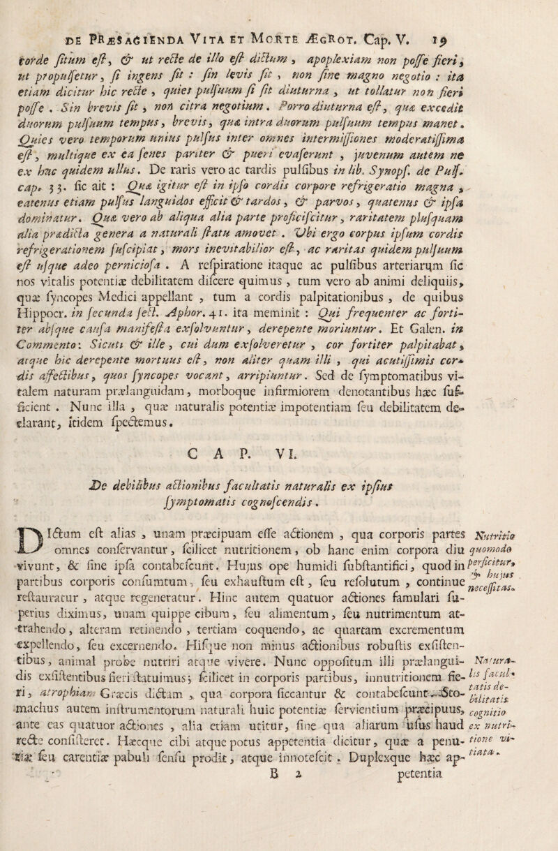 torde Jttnm efl^ & ut reBe de illo efi dtUum , apopkxiium non poffe fieri ut propulfitur y fi ingens fit : fin levis fit , non fine magno negotio : ita etiatn dicitur hic reUe ? ^uies pulfuum fi fit diuturna , ut tollatur non fieri poffe . Sin brevis fit ^ non citra negotium. Porro diuturna efi y qua excedit duorum pulfuum tempus y brevisy qua intra duorum pulfuum tempus manet m Quies vero temporum- unius pulfus inter omnes intermifjiones moderatiffima efi y multique ex ea fenes panter & pueri ev a ferunt , juvenum autem ne ex hac quidem ullus. De raris vero ac tardis puJfibus inlih, Synopf de Pulfi cap^ 5 3« fic ait : Qua Igitur efi in ipfo cordis corpore refrigeratio magna eatenus etiam pulfus languidos efficit & tardos y & parvos y quatenus & ipfa dominatur. Qua vero ab aliqua alia parte proficifeitur y raritatem plufquam alia pradiiia genera a naturali flatu amovet , %Jhi ergo corpus ipfum cordis refrigerationem fufciplat y mors inevitabilior efi y ac raritas quidempuljuum- efi ufque adeo perniciofa , A refpiratione itaque ac pulfibus arteriarqm llc nos vitalis potentiae debilitatem difcere quimus, tum vero ab animi deliquiis> qua^ fyncopes Medici appellant , tum a cordis palpitationibus , de quibus Hippocr. in fecunda feli, ^phor, ita meminit : Out frequenter ac forti^ ter ahjque CpVifa manifefia exfolvuntury derepente moriuntur. Et Galen. in Commento V Sicuti & ille y cui dum exfolveretur y cor fortiter palpitabat ^ atque hic derepente mortuus efi y non aliter quam illi , qui acutijjimis cor* dis affiefiibus, quos fyncopes vocant, arripiuntur. Sed de fymptomatibus vi»* talem naturam prManguidam, morboque infirmiorem denotantibus h^ec fuf^ Bcient . Nunc illa j qu^e naturalis potentia: impotentiam ieu debilitatem darantp itidem Ipedlemus. GAP. V L De debilibus aBlomhus facultatis naturalis ex ipfius fymptomatis cogn&fcendis, Didium eP: alias , unam praecipuam eOe adioiiem , qua corporis partes omnes coniervantur, icilicet nutritionem, ob hanc enim corpora diu vivunt, & iine ipia contabefeunt. Hujus, ope humidi fubftantifici, quod in partibus corporis coniiimtum, leu exliauftum eft, leu refblutum , continue reftauracur , atque regeneratur. Hinc autem quatuor adliones famulari fu- perius diximus, unam quippe cibum, leu alimentum, leu nutrimentum at¬ trahendo, alteram recinendo, tertiam coquendo, ac quartam excrementum expellendo, feu excernendo. Hilque non minus adlionibiiis robuftis exiiPen- tibus, animal probe nutriri atque vivere. Nunc oppolitum illi pra^langui- dis exiiftentibusiieriPatuimus5 fcilicet in corporis partibus, innutritionem Pe¬ ri, atrophiam Grxcis didlim ,, qua. corpora Pccanrur & contabelcunt-^^to- machus autem inPrumentorurn naturali huic potentia: lervientium prr^cipuus, ante eas quatuor adliones , alia etiam utitur, line qua aliarum iifus haud reiPe confiPeret. Haecqne cibi atque potus appetentia dicitur, qux a penu- feu carentia pabuli fenfu prodit, atque innotefeit. Duplexque ka:c ap- . . ■ B 2* petentia Kutntm quomodo perficitur» necejfitasc Nafura--- Iss facutr*_ tutis de- bU it at i Si cognitio ex nutrii tione vi- tiatOf».