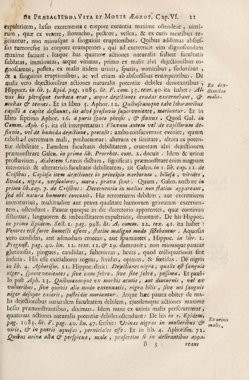 ©E Vita et Morte ^oRof. Cap.Vf. is ^■xpultricem, lallas excrementa e corpore exeuntia maxime ofteiideni* , nimi¬ rum i qua: ex vefttre, ftomacho, pedore, veiica, 5c excutis meatibus re< jiciuncur, non minui^uc a languinis eruptionibus. Quibus addimus ablcei- fiis tumorefvc in corpore erumpentes , qui ad excrecricis vim dignoicendam itiaxime faciunt * Itaque has quatuor adtiones naturalis fcilicet facultatis lublataS, imminutas, atque vitiatas, primo ex malis alvi dejedionibus co- gnolcamus, poflea, ex malis itidem urinis, fputis, vomitibus , iiidonbus , dc a fanguinis eruptionibus , ac vel etiam ab abfcellibus erumpentibus. De malis vero dejedionibus adiones naturalis potentiae debiles denotantibus , Hippocr. ift lib, y. Epid. pa^, loS^. /it. F. cam. ^ 40.ita habet; vas his pkrifqHt turbata erat , atej^se de]ciliones eradas excernebant, multas tenues, Et in libro Aphor. 12. Qjdhutcumque tabe laborantibus capilli a capite defluunt^ iis alvi profluvio fupervenknte^ moriuntur, Et in libro feptimo Aphor. 16. a puris fputo phtifis , & fluxus « ,Quod Gal. in C§mm. Aph. 6^, ita eft interpretatus: Fluxum autem vel de capillorum de¬ fluvio y vel de humida dejeSiions y protulit: ambo confuevcriint evenire, quum tabidi ad extremum mali, perducuntur: alterum ex iiccitate, altera ex poten- tite debilitate . Eamdem facultatis debilitatem , cruentam alvi dejedionem pra^monflrare Galen. in primo lib. Prorrhei. com. 2. docuit . Idem & urina: profluvium, diabetem Graecis didum, fignifleat; prsemonftrare enim magnam retentricis & alteratrkisfacultatis debilitatem, ait G^lm.iniAib. cap.ii.de Criflbus. Coplofa item de]eliiones in principio morborum , biliofa , virides , iivtda y nigra y v erjic olore s y mera^ prava funt . Quum, Galen. audore primo lih..cap. j. de Criflbus: Decernentia m melius non ftatim appareant, fed ubi natura humores concoxit^ Ha: retentricem debilem , aut cxcretricem immaturius, multitudine aut prava qualitate humorum gravatam excernen-' fem, oflendunt. Pauca: quoque in die decretorio apparentes, qua: continuo flflantur, languorem 6c imbecillitatem expultricis, denotant. De his Hippoc. in primo Epidem. Sedi. 1. pag. 5)48. Iit. A. comm. 22. tex. 41. ita habet : Ventres etft forte humedti ejfent, flatim maligno modo fiflebantHr . Aquolas vero candidas, aut admodum croceas , aut Ipumantes , Hippoc. in )ibr. 2. Prognofl. pag. 40. Un. 12. text. \ i.& 25). damnavit j non minusquepaucas glutinofas, pingues, candidas, fubcroccas , la:ves , quod colliquationis fine indicia. His efle exitialiores nigras, lividas, opimas, & foetidas. Dc nigris in lib. 4. Aphorifm. 11. Hippoc. dixit: Deyetiiones nigra y qualis efi (anguis niger y (ponte venientes y flve cum febre y five flne febre y pejflma, Etpaui- lo pofl: Aph. 23. Quibus sum que'ex morbis acutis , aut dtuturnis , vel ex vulneribus y five quovis ollo modo extenuatis y nigra bilis , flve uti (anguis niger defuper exierit y pofiridie moriuntur. Atque hacc pauca obiter de ma¬ lis dejedionibus naturalem facultatem debilem, ejusdemque adiones maxime Ixfas prasmonftrantibus, diximus. Idem nunc ex urinis malis perferutemur, quatenus adiones naturalis potentia: debiles oftendunt; De his in 3* Epidem* pag. 1085'. Ut. F. pag. 40. ///?. 47. feribit: XJrlnas nigras in mulieribus viris y & in pueris aquofas , perniciales effle. Et in lib. Aphorifm. 72. Quibus iirlnA alba & per(picua, mala , prAfertim d in delirantibus appa* B 3 l reant Ex dep-. Bionihus malis-. Ex urinis malis,