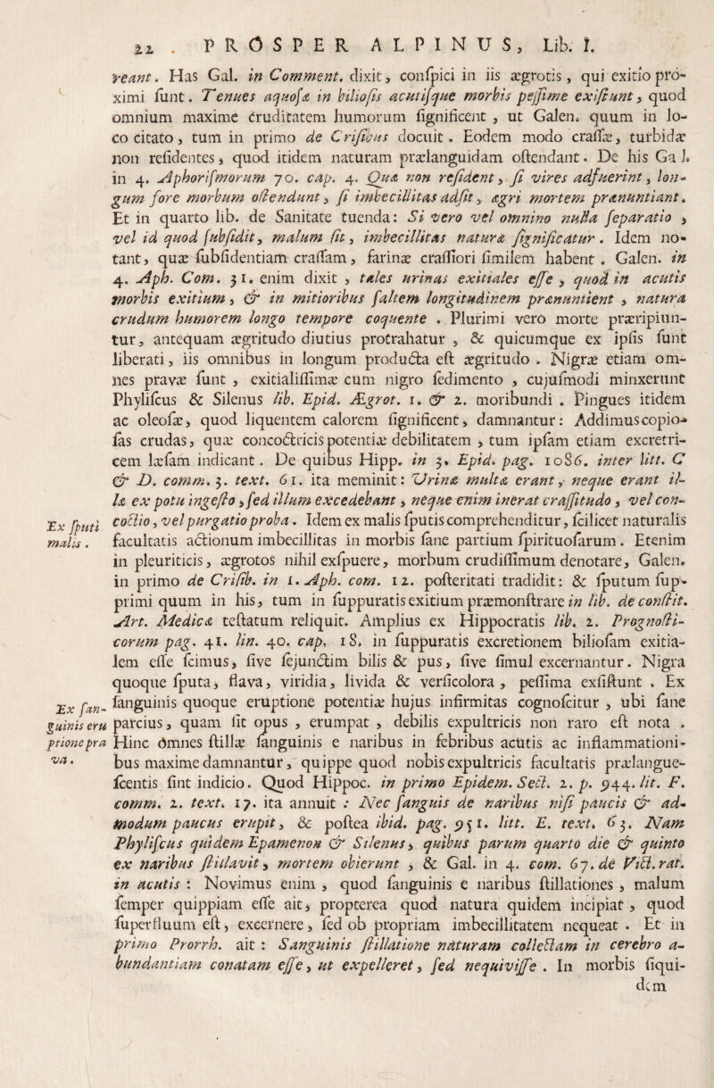 tz vemt * Has Gal. in Comment, dixit, confpici in iis aegrotis, qui exitio pro¬ ximi lunt. Tenues in hiliofis ucmljque morbis pejfime exijlunt ^ quod omnium maxime Cruditatem humorum fignificent , ut Galen* quum in lo¬ co citato 5 tum in primo de Crijtbus docuit» Eodem modo craffe, turbidic jion relidentes, quod itidem naturam pratlanguidam oftendant. De his Ga 1» in 4. ^4phorifmorum' 70. c4p. 4. Ouat non rejident ^ Jl vires adfuerint ^ lon^ gum fore morbum ofiendunt^ fi imbecillitas adfit ^ agri mortem pranuntiant, Et in quarto lib. de Sanitate tuenda: Si vero vel ofnnino nuda feparatio , vel id quod fuhfidit y malum City imbecillitas natura fignificatur ^ Idem no» tant, qusedubfidentiam eradam, farinae cradiori hmilem habent, Galen. in 4. Aph. Com» 31. enim dixit , tales urinas exitiales ejfe y quod in acutis jnorbis exitium, & in mitioribus faltem longitudinem pranuntient , natura crudum humorem longo tempore coquente . Plurimi vero morte praeripiun¬ tur, antequam aegritudo diutius protrahatur , & quicumque ex ipfis funi liberati, iis omnibus in longum produdia eft aegritudo . Nigrae etiam om¬ nes prav^ funt , exitialiflimae cum nigro iedimento , cujufmodi minxerunt Phylifeus & Silenus lib, Epid. Mgrot, i, ^ 2, moribundi , Pingues itidem ac oleoEe, quod liquentem calorem fignificent, damnantur: Addimuscopio^ las crudas, quse concodlricispotentiae debilitatem , tum iplam etiam excretri- cem laefam indicant. De quibus Hipp. in 5* Epid-. pag. io8(?. inter litt. C T. comrn. 3, text. 61. ita meminit: Urina multa erant y neque erant /7- la ex potu ingeflo yfed illum excedebant, neque enim inerat crajfitudo, ve/ con-- coUio 5 vel purgatio proba, Idem ex malis Ipiltis comprehenditur, Icilicet naturalis facultatis actionum imbecillitas in morbis fine partium Ipirituofirum. Etenim in pleuriticis, aegrotos nihil exlpuere, morbum crudifiimum denotare, Galen, in primo de Crifib. in i. Aph. com. 11. pofteritati tradidit: & Iputum, fup- primi quum in his, tum in fiippuratisexitium praemonftrare/4/iK de conflit. Art. Medica teftatum reliquit. Amplius ex Hippocratis lib. z. Prognofll- corum pag. 41. lin. 40. cap. 18» in fuppuratis excretionem biliofim exitia¬ lem ede fcimus, five fijundlim bilis & pus, five fimul excernantur. Nigra quoque Iputa 3 flava, viridia, livida Sc verficolora , pedima exfiftunt , Ex £x finguinis quoque eruptione potentia: hujus infirmitas cognofiitur , ubi fine giilnis eru y quam fit opus , erumpat , debilis expultricis non raro eft nota . pmiepra Hinc bmnes ftillse finguinis e naribus in febribus acutis ac inflammationi¬ bus maxime damnantur,'quippe quod nobis expultricis facultatis pra:Iangue- fientis fint indicio. Quod Hippoc, in primo Epidem. Secl, 1. p. ^^^.lit. F. comm. z. text. 17. ita annuit .* Nec fanguis de naribus nifi paucis (fr ad* modum paucus erupit, & poftea ibid. pag. 51. litt. E. text. S 3, Nam Fhylifcus quidem Epamenon & Silenus y quibus parum quarto die & quinto €x naribus fliilavity mortem obierunt y &c Gal. in 4. com. 6y.de Tili.rat. in acutis : Novimus enim , quod finguinis e naribus ftillationes , malum femper qulppiam efie ait^ propeerea quod natura quidem incipiat, quod fuperfluum efl, excernere, fid ob propriam imbecillitatem nequeat . Et in primo Prorrh. ait : Sanguinis fi illatione naturam colleBam in cerebro 4- bundantiam conatam ejfe y ut expelleret y fed nequiviffe . In morbis fiqui- dem Ex [puti maiis. va