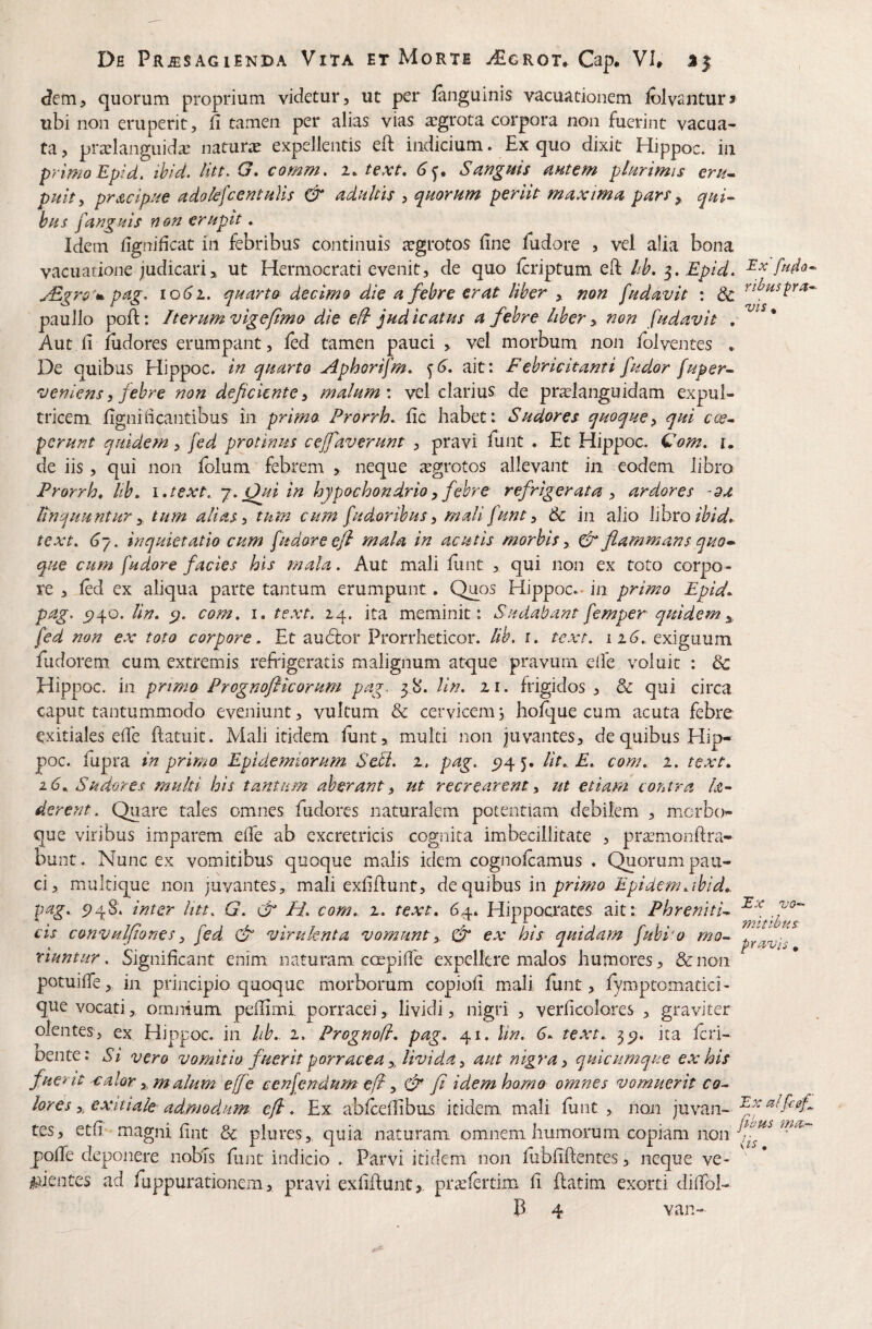 Jem, quorum proprium videtur, ut per fanguinis vacuacionem folvantur» ubi non eruperit, fi tamen per alias vias aiigrota corpora non fuerint vacua¬ ta , pra^langiiidx naturir expellentis eft indicium. Ex quo dixit Hippoc. in primo Epid. ihid. comm, i. text, 6^. Sangms amem plurimis eru^ pulty prAcipiie adolefcentuVts & adultis , quorum perik maxima pars ^ qui- bus fauguis non erupit. Idem figrridcat in febribus continuis aegrotos fine fudore , vel alia bona Vvacuatione judicari ^ ut Hermocrati evenit, de quo Icriptum eft hh, 3. Epid. uEgro*m. pag. 1061. quarto decimo die a febre erat liber ,. mn fudavit : & paullo poft: Iterum vigefimo die efl judicatus a febre liber y non fudavit . * Aut fi fiidores erumpant, fed tamen pauci , vel morbum non folvenres , De quibas Hippoc. in quarto ^phorifm. ait: Febricitanti fudor fuper- veniens 3 febre non deficiente 3 malum \ vel clarius de praslanguidam expul¬ tricem fignincantibus in prima Prorrh. fic habet i Sudores quoque3 qui c(^- perunt quidem, fed protinus cejfaverunt , pravi funt . Et Hippoc. €om. u de iis, qui non folum febrem , neque irgrotos allevant in eodem libro Prorrh* Itb* i.text. j.jfuiin hypochondrio 3 febre refrigerata 3 ardores -9a Bnquuntur y tum alias 3 tum cum fudoribus 3 mali funt 3 6c in alio lihxoihid* text, (37. inquietatio cum fudore efi mala in acutis morbis 3 dr flammans quo»^ que cum fudore facies his mala. Aut mali funt , qui non ex toto corpo¬ re , led ex aliqua parte tantum erumpunt. Quos Elippoc.. in primo Epid*. pag. 5)40. lin. com. i. text. 24. ita meminit: Sudabant femper quidem y fed non ex toto corpore. Et audior Prorrheticor. lib. i. text. 116, exiguum fudorem cum extremis refrigeratis malignum atque pravum cife voluit : dc Hippoc. in primo Prognoflicorum pag, 48. lin. zi. frigidos , & qui circa caput tantummodo eveniunt, vultum & cervicem, holque cum acuta febre exitiales efie ftatuic. Mali itidem lunt, multi non juvantes, de quibus Hip¬ poc. lupra in primo Epidetniorum. SeU. z. pag. 5?4 5. Ut,. E, com, z. text, 16, Sudores multi his tantam aberant 3 ut recrearent 3 ut etiam contra h- derent. Quare tales omnes fudores naturalem potentiam debilem , mcrbo- que viribus imparem efie ab excretricis cognita imbecillitate , pratmonftra- bunt. Nunc ex vomitibus quoque malis idem cognolcamus , Quorum pau¬ ci, mulrique non juvantes, mali exfiftunt, de quibus in primo Epidem^ibid* pag, 948. inter litt. G. & H, com, z, text, 64. Hippocrates ait: Phreniti- cis convulfiones 3 fed & virulenta vomunt y & ex his quidam fubi'o mo- riuntur. Significant enim naturam ccepifie expellere malos humores, &noii potuifie, in principio quoque morborum copiofi mali funt, fymptomatici- que vocati, omnium pefiimi porracei, lividi, nigri , verficolores , graviter olentes, ex Hippoc. in hb, 2. Prognofl, pag, 41. lin. 6, text, 35^, ita icri- Dente: Si vero vomitio fuerit porracea y, livida 3 aut nigra 3 quicumque ex his fuerit -€alor y m alum effe cenfendum e(l 3 & fi idem hamo omnes vomuerit co¬ lores 3, exitiale admodum, efi, Ex abfcefiibus itidem, mali funt, noii juvan- tes, etfi.‘-magni fint 3c plures,. quia naturam omnem humorum copiam i\on polTe deponere nobTs fiuit indicio . Parvi itidem non fubfiftentes, neque ve- lAientes ad fuppurationem, pravi exfiftunt,, prteferdm fi ftatim exorti difibi-