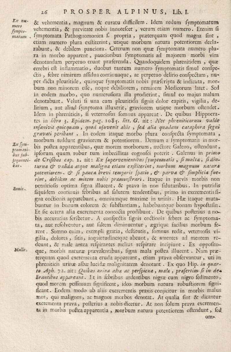 ^x- nu¬ mero f)mpto- mMum. K '%x fym-^ ptomati- bus jub- l-squenti- kus. Bionis. M^Us. r i6 PROSPER ALPINUS, Lib. I. vehementia, magnum & curatu difficilem . Idem nedum fymptomatutn vehementia, parvitate nobis iniiotelcet , verum etiam numero. Etenim fi fymptomata Pathognomonica fi propria , praeterquam quod magna fine , etiam numero plura exftiterint, utique morbum natura potentiorem decla¬ rabunt, & debilem pauciora. Ceterum non qu^, fiymptomata numero plu¬ ra in morbo apparent, paucioribus fiymptomatis ad majorem morbi vim denotandam perpetuo erunt praeferenda. Quandoquidem phrenitidem , quae cerebri eft inflammatio, duobus tantum numero Tymotomatis fimul confipe- clis , febre nimirum affidiia continuaque, ac perpetuo delirio conlpeclam, nu¬ per dicfa pleuritide, quinque fymptomatis nobis pra^fcripta & indicata, mor¬ bum non minorem eiTe, neque debiliorem, neminem Medicorum latet. Sed in eodem morbo, quo numerofiora illa prodierint, fimul eo majus malum denotabunt.. Veluti fi una cum pleuritidis fignis dolor capitis, vigilia, de¬ lirium, aut aliud fiymptoma illuxerit, graviorem utique morbum oftendet* Idem in phreniticis, fi veternofiis, fomnus appareat . De quibus Hippocra¬ tes in lihro 5. Epidem* pa^. io8f. litt. G. ait: IVec phrcniticornm valde insanivit quicquam, quod ufavenit aliis , fed alia quadara cataphora fegni gravati peribant , In eodem itaque morbo plura confpedia fiymptomiata morbum reddunt graviorem & potentiorem. Demum a fymptom.atis in mor¬ bis pofiea apparentibus, quas morem morborum, audlore Galeno, ofiendunt, ipibrum quum robur tum imbecillitas cognofei poterit . Galenus in prim& de Crifibus cap. 2. ait: Ex fapervenientibas fymptomatls y fi ma/ta., ftdiu^ turna & valida atque maligna etiam exfbiterint y morbum magnum natura potentiorem ^ & fi pauca brevi temporis fpatio j ^ parva & fimplicia fue^ rint y debilem ac mitem nobis pramon/lrari. itaque in parvis morbis non pernrciofis optimia figna illucent, & prava in non ialutaribus. In putridis fiquidem continuis febribus ad ialutem tendentibus, primo in excrementis fi¬ gna coclionis. apparebunt, omniumque maxime in urinis . Hae, itaque muta¬ buntur in bojium colorem & fiubfiantiam,, habebuntque bonam hypoftafin.. Et fic cetera alia excrementa concodia prodibunt. De quibus pofterius a no¬ bis accuratius fcribetiir. A conipeiljs fignis co(5fionis febres ac fiymptoma¬ ta , aut relblventur, aut fidtem diminuentur , tegrique facilius morbum fe¬ rent. Somno enim, exempli gratia, defiitutis,, Ibmnus redit,, veternofis. vi¬ gilia, dolores , fiids, inquietudinesqiie abeunt, dc amentes ad mentem re¬ deunt, & male antea refpirantes melius refipirare incipiunt . Ex oppofito- que, morbis naturas praevalentibus, figna mala poftea illucent .. Nam prae¬ terquam quod excrementa cruda appareant, etiam prava obfervantur ,„ uti in, phreniticis uriiias albas lucida: malignitatem denotant . Ex quo Hip. in quar¬ to ^ph. ji. ait: Qinhus urina alta ac perfpicua y mala y prafertim fi im de-m lirantibus appareant. Et in febribus ardentibus, nigra cum nigro fedimento,, quod morem peflimum fignificent, ideo, morbum natura robuftiorem figni- ficant. Eodem modo ab aliis excrementis, pravis conjicitur in, morbis malus .mos, qui malignos, ac tnagnos morbos denotat. At qualia fint & dicantur- excrementa prava, pofierius a. nobis dicetur. At non folum prava excremen-. %\ in morbis poftea apparentia ,, .morbum natura potentiorem offendunt ,, fied om^-