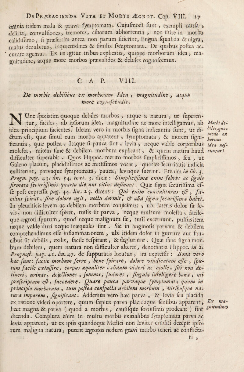 Gftinia itidem maia & prava fymptomata » Cujuimodi funt, exempJi caufa ^ deliria:, convuliiones, tremores, ciborum abhorrentia , non fitire in morbo calidiUimo, ii pr^lertim antea non parum fitiennc, lingua iqualida denigra, maluS decubitus, inquietudines & (imiiia lymptomata. De quibus poilea ac- ‘ curate agemus. Ex iis igitur tribas explicatis, 'quippe morborum idea, ma¬ gnitudine), atque more morbos prccvalidos dC debiles cognofcemus . C A P. viii. l)e morbis dehilihHs .^x morhorfm Idea ^ magmsudi/3e , atque more cogf^ofcendis'* NUnc fpeciatim quoque debiles morbos , atque a natura , ut fuperen- tur, faciles 3 ab iplbrum idea, magnitudine ac more intelligamus, ab Morbide^ idea principium facientes. Ideam vero in morbis figna indicantia funt, ut di- dum eft, qua^ Iimul cum mmrbo apparent , fymptomata , & morem figni- ficantia , qua^ poftea « Itaque fi pauca lint , levia > neque valde corporibus idea nof- molefta, mitem fene & debilenri morbum explicant, & quem natura haud ctmtuYi difficulter fuperabit . Quos Hippoc. merito morbos fimplicillimos, leu , ut Galeno placuit, placidiffirnos ac mitiflimos vocat, quoties lecuritatis indicia exftiterint, parvaque fymptomata, pauca, leviaque fuerint. Etenim/ik 5. Progn^ pag. 43. 5'4. text, 3. dixit : Simplicijfima e^im febres ac C^gnis firmata fecarijfimls quarto die aut citius definunt. Qu^ figna lecurifiima ef- fe poft exprellit pag, 44. Tm» 2 dicens : Qui enim convaliturus efi ^ fa* cllius fpirat i fine dolore agit ^ noUu dormit y & alia figna fecuriffima habet. In pleuriticis levem ac debilem morbum conjicimus 3 ubi lateris dolor fit le¬ vis, non difficulter Ipket, tufiis fit parva , neque multum molefta , facile- que sgroti fputum, quod neque malignum fit, tufii excernUnt, pullus item neque valde duri neque in^quales fint . Sic in anginofis parvam & debilem ^ comprehendimus efie inflammationem , ubi itidem dolor in gutture aut fau¬ cibus fit debilis, exilis, facile relpirant > &deglutiunt. Quic lane figna moi- bum debilem, quem natura non difficulter alteret, denotantia Hippoc. in 1% Prognofl, pag, 41. lin,^q, de fuppuratis locutus , ita exprefiit : Bona vero hac funt'. facile morbum ferre , bene fpirarey dolore vindicatum efje , fpu* tum facile extuffirCy corpus aqualiter calidum videri ac molle y fiti non de-- tineri y urinas <y de]eUiones , fomnos, fudo'res , fingula inftelhgere bona , uti prafcriptum efly fuccedere • Quare pauca parvaque fymptomata quum itt principio morborum , tum poflea confpetla debilem morbum , viribufque na¬ tura imparem , fignificant. Addemus vero litec parva , & levia leu placida ex ratione videri oportere ^ quum fepius parva placidaque lenfibus apparent > licet magna & parva ( quod a morbis , caufilque fortifiimis prodeant ) fint dicenda. Complura enim in multis morbis exitialibus fymptomata parva ac levia apparent, ut ex ipfis quandoque Medici non leviter eruditi decepit iplb- rum maligna natura, putent ^grotos nedum gravi morbo teneri ac conflida- ri ,
