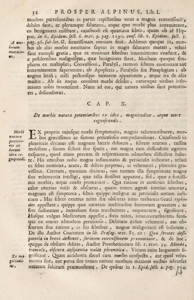 ittoribus putrefcentibus in parvis capillaribus venis a magnis remotilnmis’, debiles fiint, ac plerumque filuCares, atque quo morbi plus intermittuntf. eo benigniores exiiftunt, cujufmodi eft quartana febris, quam ob id Hip- poc. in 6^ Epidem. fe5i. 6. text, p. pag. i conf. Uh. i. Epidem. feci, 5. A mor-p(^g* f^h Utt,G, lecurilEmam omnium fecit* Addimus quoque iis, mor- horum bos ab aliis morbis concitatos Eepius in magis falutares mutari , veluti mutmio* exempli gratia, quas ex continuis febribus intermittentes evadunt, & a peftilentibus maligiiifque, quae benigniores fiunt* Morbum quoque flm- plicem ex multiplici j Convulfioni, Paralyfi, tremori febrem continuam aut ^ intermittentem fupervenirej ab Apoplexia, Paralyfm feu Paraplegiam*, ab angina letali j colli pedorifque tumorem apparentem , atque ita de aliis multis . Ab iis itaque omnibus morbi debiles , naturaque viribus infir¬ miores nobis innotefcent. Nunc ad eos, qui natura viribus funt potentio- res, defcendimus. C A P. X. Morhi natura poten-tio^ fes ex horum idea co^^ gnojcendu JEx ns. De morhis natur^i potentiorihus ex idea , magnitudine , atqtie more ■ cognofcendls. X propriis cujufque morbi fymptomatis, magnis veliementibusve, mor*^ bos graviflimos ac fumme periculofbs comprehendimus. Cujufmodi in pleuriticis diximus eife magnum lateris dolorem , febrem acutam , tufllm moleftam ^ ficcam fcilicet fine fputis , aut magna cum difficultate aegrotos exfpuere, quod etiam pravum fit refpirationem admodum difficilem habe¬ re. His omnibus nobis magna inflammatio & pernicialis indicatur, veluti ex febre continua, acuta, & delirio perpetuo, ac vehementi, phrenitis gra- viffima. Ceterum, quoniam diximus, non tantum illa fymptomata magna five vehementia intelligi, qu^ talia fenfibus apparent, fed , qua? a foitiffi- mis morbis, atque caufis promanant . Qua ratione in continuis febribus , ealor exterius micis & obfcurus , quum tamen a:groti interius urantur, magnum eft fymptoma , febris quippe malignae ac pernicialis certum indi¬ cium - Has febres exterius mites feu obfcuras intus turbantes Grarci typha^ 'des appellant ; quippe qua? naturam multitudine humorum gravatam , ac fere fufiocatam ^ incendium foras tranfmittere , nequeuntem, fignificcnt. Hafque vulgus Medicorum appellat, foris mites, intus conturbantes^ funt- que ea? omnes admodum perniciofa? . Delirium itidem vehemens , aut ob- Icurum fine ratione , in his febribus , magnx malignitatis eft indicium . De illo Aiidor Coacorum in Uh, Fr^fag, text. 8f. ait: Qua feroces defi^ pientitZ in hrevi deUnmt, ferinam convulftonem pranuntiant, & de hoc , quippe de obfcuro delirio, Audtor Prorrheticorum lih, i. text, 34. Blanda^ tremula y obfcHra defipientis. valde phrenitica . Virium enim languorem fi- gnificant ♦ Quare accidentia fimul cum morbo confpedla , aut quod vehe¬ mentia fint, aut parva fine tamen ratione morbum maximis viribus, adverfus naturam fuickum pr^emonftrant« De quibus in i, Epid^fe^, z* pag, 5)^4; p4 I t