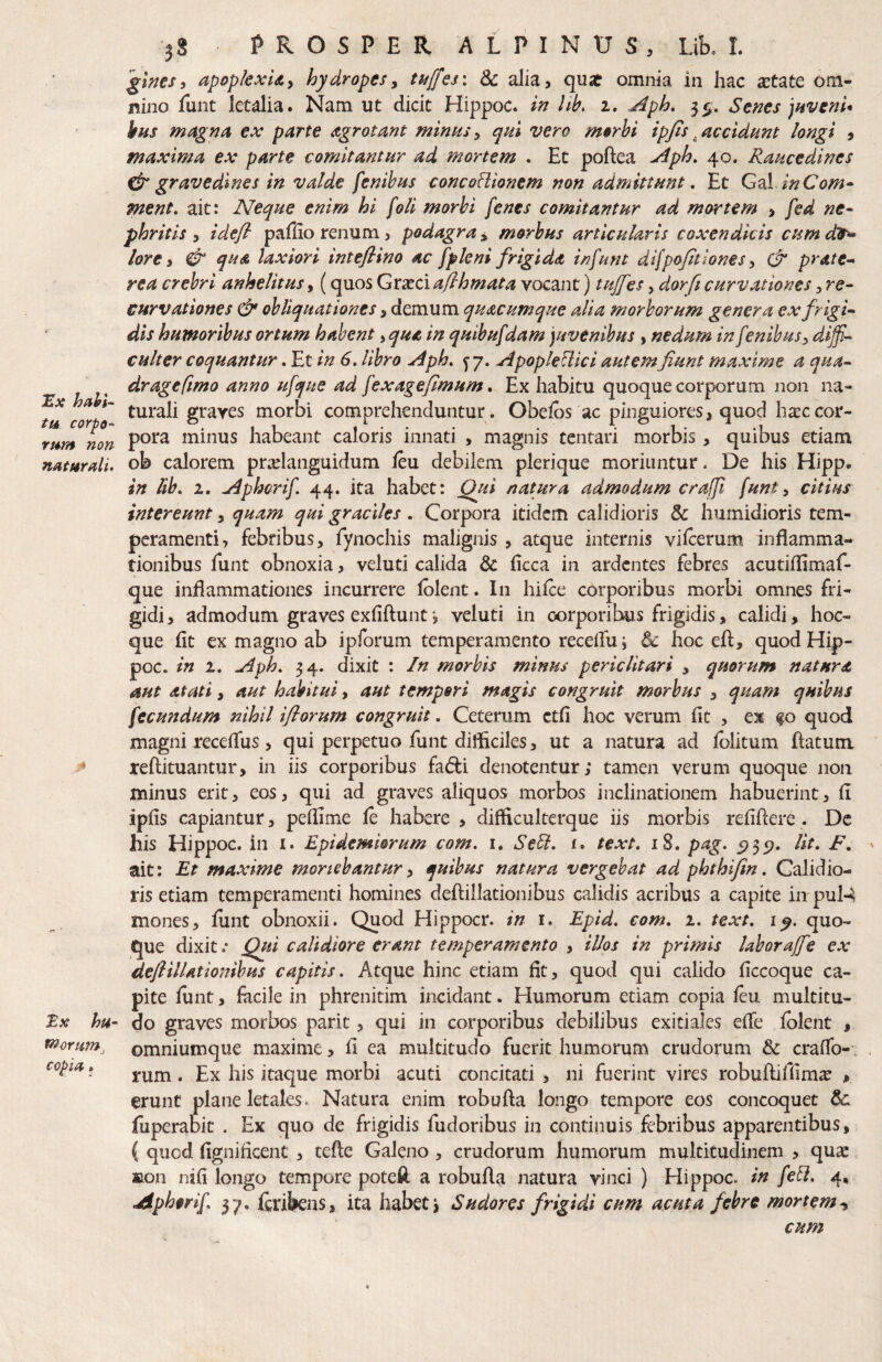 jEx habi¬ tu corpo-' rt*m non 5S PROSPER ALPINUS, Lik L '^Ims^ apopkxUy hydropesy ttfffes\ 3c alia, qust omiiia in hac aetate om¬ nino funt letalia. Nam ut dicit Hippoc. hk 1. Aph. 35, Senes )Hvem* hns magna ex parte agrotant minusy qui vero morhi ipjis^accidunt longi , maxima ex parte comitantur ad mortem . Ec poftea Aph. 40. Raucedines ^gravedines in valde fenibus concoHionem non admittunt, Et GdX inCom^ ment, ait: Neque enim hi foli morbi [enes comitantur ad mortem > fed ne- phritis y idefi paffio renum, podagray morbus articularis coxendicis cumd9^ lore i & qua laxiori intefiino ac fpkni frigida in funt difpo/lt Iones, & prate-> rea crebri anhelitus, (quos Graeci afihmata vocant) tujfes, dorfi curvationes y re- curvationes & obliquationes, demum quacumque alia morborum genera ex frigi¬ dis humoribus ortum habent, qua in quibufdam juvenibus , nedum in fenibus y diffi¬ culter coquantur. Et in 6, libro Aph. y 7. Apople^ici autem fiunt maxime a qua- dr age fimo anno ufque ad fexagefimum, Ex habitu quoque corporum non na¬ turali graves morbi comprehenduntur . Obelos ac pinguiores, quod ha:c cor¬ pora minus habeant caloris innati , magnis tentari morbis, quibus etiam naturali, ob calorem pra^languidum leu debilem plerique moriuntur. De his Hipp. in lib, 2. Aphorif 44. ita habet: Qjti natura admodum craffii funt y citius intereunt, quam qui graciles. Corpora itidem calidioris & humidioris tem¬ peramenti, febribus, fynochis malignis , atque internis vilcerum inflamma¬ tionibus funt obnoxia, veluti calida & ficca in ardentes febres acutiflimaf- que inflammationes incurrere Iblent. In hifce corporibus morbi omnes fri¬ gidi, admodum graves exfiftunt*, veluti in cjorporibus frigidis, calidi, hoc- que fit ex magno ab ipforum temperamento recefiui & hoc efl:, quodHip- poc. in 2. Aph. 34. dixit : In morbis minus periclitari , quorum natura aut Atati y aut habitui, aut tempori magis congruit morbus , quam quibus fecundum nihil ifiorum congruit. Ceterum ctfi hoc verum fit , ex fo quod magni recefius, qui perpetuo funt difficiles, ut a natura ad fblitum fiatum > reftituantur, in iis corporibus fadli denotentur; tamen verum quoque non minus erit, eos, qui ad graves aliquos morbos inclinationem habuerint, fi ipfis capiantur, pefiime fe habere , difficulterque iis morbis refifiere. Dc his Hippoc. in i. Epidemiorum com, i. Sebd, x. text» iS. pag, 5)35?. Iit. F. ait: Et maxime moriebantur y quibus natura vergebat ad phthifin. Calidio¬ ris etiam temperamenti homines deftillationibus calidis acribus a capite in pul-4 mones, fiint obnoxii. Quod Hippocr. in i. Epid, com. 2. text, quo¬ que dixit.’ Qui calidiore erant temperamento , illos in primis laboraffie ex deflillationibus capitis. Atque hinc etiam fit, quod qui calido ficcoque ca¬ pite funt, facile in phrenitim incidant. Humorum etiam copia feu multitu- tx hu- do graves morbos parit, qui in corporibus debilibus exitiales efie folent , fnornm, omniumque maxime, fi ea multitudo fuerit humorum crudorum & crafib-; * rum . Ex his itaque morbi acuti concitati , ni fuerint vires robuftiffim^ , erunt plane letales. Natura enim robufta longo tempore eos concoquet Sc fuperabic . Ex quo de frigidis fudoribus in continuis febribus apparentibus, ( quod fignificent , tefle Galeno , crudorum humorum multitudinem , quae tton nifi longo tempore poteft a robufla natura vinci ) Hippoc. in febl. 4, Aphorif 37. foibens, ita habet. Sudores frigidi cum acuta febre mortem^ cum