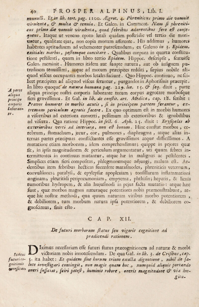 A parte aliq/4a principe corporis Idboran^ te • 40 PROSPER ALPINUS, Lib. L nonnulli* lih, tert, pag, i loo» /Egrot, 4. Phrenitlcm primo die vomuit virulentay & multa & tenuia. Et Galen* ia Comment. Nam fi phreniti-> CHS primo die vomuit virulenta y quod febribus adurentibus fere e fi conje^ quens. Itaque ut veneno epoto letali quidam poftridie vel tertio die morL UHtur, qualitate ejus, noa copia mortem afferente. His addimus , humores habentes aptitudinem ad vehementer putrelcendum, ex Galeno/// 3. Epidem. exitiales morbos, pefiemque concitare . Qualibus corpora in quarta conftitu- tione peftilenti, quam in libro tertio Epidem, Hippoc. dclcripfit , Icatuiffe Galen. meminit. Humores itidem aut fu apte natura, aut ob infignem pu¬ tredinem tcnuiflimi, atque ad motum prxcipites redditi , fepius nobile ali¬ quod vilcus occupantes morbos letales faciunt. Quo Hippoc. continuo, neJfci- licet praecipites ad aliquod viicus ferantur, purgandos in Aphorifmis pracepit, In libro quoque'^^e natura humana pag. 11 q. hn. <T feq. dixit , parte aliqua principe noftri corporis laborante totum corpus aegrotare morbolque fieri graviffimos. Et Gal. in lih, de conflit, art. Medica y cap. 1^. feribit : Pravos humores in morbis acutis , fi in principem partem ferantur , ex^ tremum periculum d-grotis facere . Ex quo optimum efl: in morbis humores a vifceribus ad exteriora converti, peflimum ab exterioribus tz ignobilibus ad vilcera. Qua ratione Hippoc. in fel}. 6. ^ph. 25. dixit : Erjfipelas ab exterioribus verti ad interiora, non efi bonum. Hinc confiat morbos , ce¬ rebrum, fiomachum, jecur, cor, pulmones , diaphragma , atque alias in¬ ternas partes praecipuas conflidlantes effe gravifhmos atque difficillimos . A mutatione etiam morborum, idem comprehendimus j quippe in pejores quae ht, in ipfis magnitudinem & periculum argumentatur, uti quum febres in¬ termittentes in continuas mutantur, atque h^e in malignas ac peftilentes , Simplices etiam heri compofitas, phlegmonemque adjungi, malum eft. Ar¬ dentibus item febribus hedlicas fuccedere marafmodes, phreniticis veternum, convuhionesi paralyd, & epylepfiae apoplexiam *, tonfillarum inflammationi anginam j pleuritidi peripneumoniam, empyema, phthifin j hepatis, & lienis tumoribus hydropem, dc alia hujufmodi in pejus fadta mutatio: atque harc iunt, qua: morbos magnos naturaque potentiores nobis pnemonfl:rabunt, at¬ que hic noftra: methodi, qua quum naturam viribus morbo potentiorem , & debiliorem, tum morbum natura ipfa potentiorem, & debiliorem co- gnofeimus, finis efto . C A P. X11. - ♦ De futuri morborum flatus feu vigoris cognitione ad pradicendi rationem. •% Diximus neceffariam effe futuri flatus pr^cognitionem ad naturae & morbi vi(9:oriam nobis innotelcendam. De qua Gal. inlib, 5. de Crijihusycap. futurico- 5. ita habet: Et quidem fine horum trium exaUa dignatione , nihil de fa-^ gmtionis l^ite invefligari contingit y non magis quam hoc numquid aliquis portando ^cefitas» Qfteri fufiiciat y [ciri potefl y hominis robore y eneris magnitudine & vid hn^ git/u