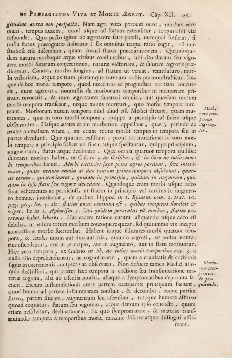 ptudine ^ntea non perfpeBa. Nam argri vires portanti onus , morbus vero oneri , tempus autem, quod ulque ad ftatum extenditur , longitudini vi^ refpondet. Quo padlo igitur de aegrotante fciri poteft, numquid fufHciat, fi nulla ftatus praecognitio habeatur ? Ex omnibus itaque ratio cogit , nil tam ftudiole clTe dilcendum > quam futuri (latus prexcognitionem . Quandoqui¬ dem natura morboque xque viribus conflantibus > ubi cito flatum (eu vigo¬ rem morbi futurum conjecerimus, naturx vidloriam , & (alutem xgrotisprx- dicemus. Contra, morbo longius, ad (latum ut veniat, retardaturo, mor¬ bi vidloriam, atque exitium plerumque futurum nobis prxmonflrabitur. Ita¬ que de hoc morbi tempore , quod necelTario ad prognoflici notitiam concur¬ rit , nunc agemus , nonnullis de morborum temporibus in memoriam pri¬ mum revocatis , & num aegrotantes (anaturi omnia , aut quxdam tantum jnorbi tempora tranfeant, neque minus morituri , quo morbi tempore inte¬ reant. Morborum autem tempora nihil aliud clfe Medici dicunt, quam mu¬ tationes , qux in toto morbi tempore , quippe a principio ad hnem ufque oblervantur. Ha(que xtates etiam morborum appellant , qux V perinde ac artates animalium vitam , ita etiam totius morbi tempus in tempora (eu iii partes dividunt. Qux quatuor exfiflunt , prout tot mutationes in toto mor¬ bi tempore a principio(cilicet ad finem ulque fpeclantur,. quippe principium, augmentum, (latus atque declinatio . Qux omnia quatuor tempora quilibet ialutaris morbus habet, ut Gal. 3. de Cri/ibm, & in lihro de totiusmor* hi temporibus docuit. Adorhi exitUles fdpe prius ,x^ros perdunt ^ five interi^ munt y quam nedum omnia at duo tantum prima tempora abfoJvunt, quan¬ do eorum , qui moriuntur,. quidam in principio , quidam in augmento , qui¬ dam in ipfo (iatu [eu vigore decedant. Quandoque enim morbi ulque adeo funt vehementes ac perniciofi, ut flatim in principio vel tardius in augmen¬ to homines interimant, de quibus Hippoc. in i. Epidem. com. 3. text, lo. pag, lin, ait: flatim enim continua cfl , quibus incipiens fiorefeit Gt' viget. Et in 1. jdphorifm, 7. Vbi quidem peracutus efi morbus y flatim ex¬ tremos habet labores . Hac eadem ratione natura aliquando ulque adeo e(l debilis, ut nedum totum morbum concoquere queat, (ed quinimmo vix incepta concoclione morbo fuccumbat. Habent itaque falutares morbi quatuor tem¬ pora , & letales unum aut duo aut tria, quando xgroti , ut pollea accura¬ tius oftendemus, aut in principio, aut in augmento, aut in (latu moriuntur. Hxc vero tempora , ex Galeno in Hb, de totius morbi temporibus cap. 3. a nullo alio deprehenduntur, ac cognofeuntur , quam a cruditatis & codionis fignis in excrementis conlpeclisac obfervatis. Non defuere tamen Medici alio- quin do£li(fimi, qui prxter hxc tempora a codione feu tranfmutatione ma¬ teriae cognita, alia ab elTentia morbi, aliaque a fymptomatibus depromta fo¬ dant . Etenim inflammationis cutis partem occupantis principium faciunt, quod humor ad partem inflammatam confluit , d decumbit , eoque partim iiuxo, partim fluenteaugmentum feu afenfum , totoque humore affluxo quoad coquatur, (latum (eu vigorem , atque demum iplo concodo , quum etiam re(olvitur, declinationem. Ex quo lymptomatum , & materix tranl^ Siutandx tempora a temporibus morbi .maxime diflerre atque difiingui afflr- ' mant. Morhor- Yum tem¬ porum di^'erm» tU, Movho- rtrm tem- pyra un¬ de per- qturenda»