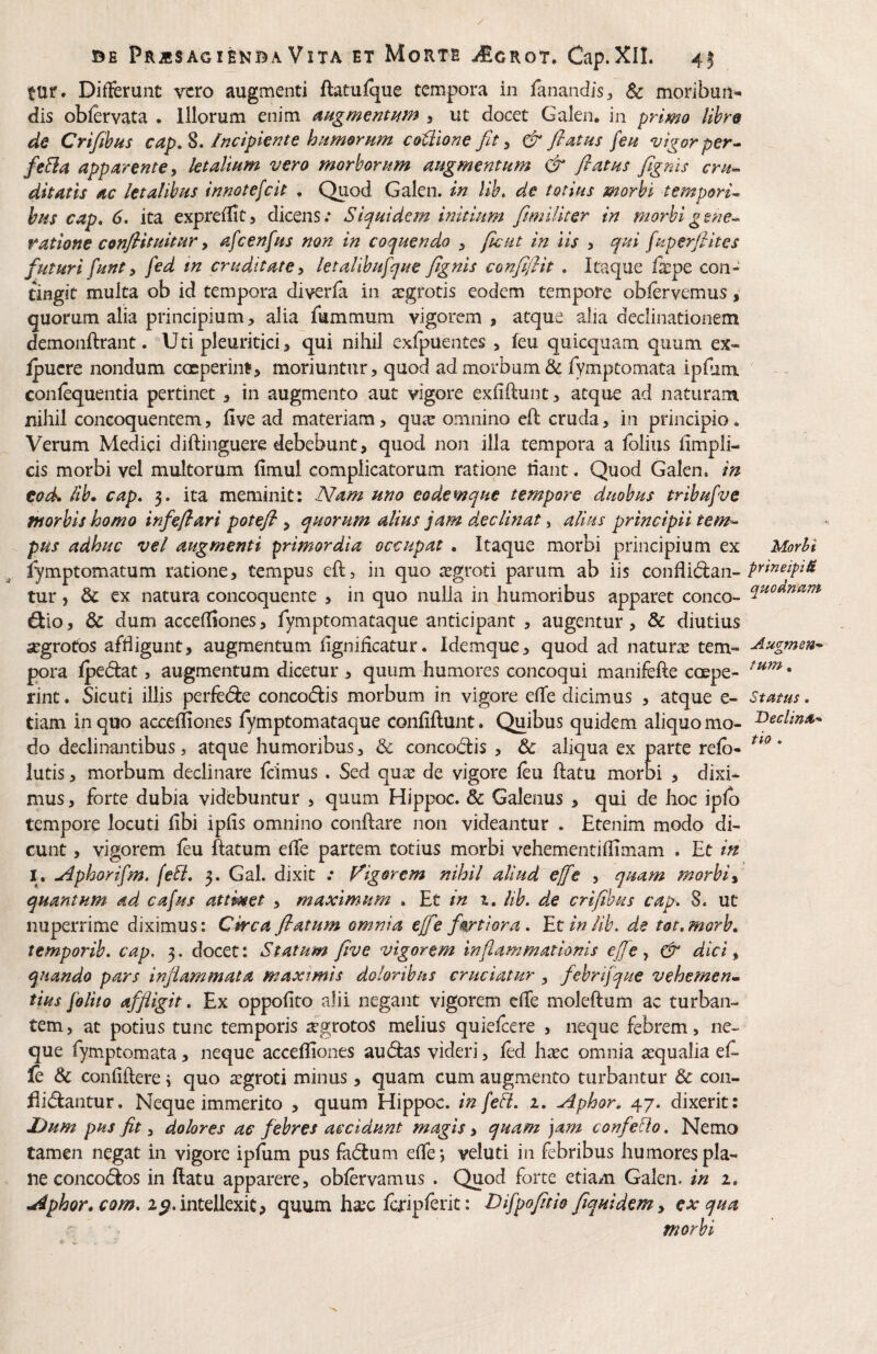 tur. Differunt vero augmenti ftatufque tempora in fanandis^ & moribun^ dis obfervata . Illorum enim augmemmn , ut docet Galen, in primo lihro de Crifibfts cap,S. /ficipie^te humornm coiilone fit ^ & flatus feu vigor per^ fe&a apparente y letalium vero morborum augmentum & flatus flgnis cru^ ditatis ac letalibus innotefeit . Quod Galen. in lib, de totius morbi tempori^ bus cap, 6, ita expreflit, dicens; Siquidem initium fiimUiter in morbigsne-^ ratione conflit uitur y afcenfus non in coquendo y fle ut in iis y qui fuperflites futuri funt y fed in cruditate y letalibufque flgnis confiflit , Itaque fipe con¬ tingit multa ob id tempora diverfa in argrotis eodem tempore obfervemus, quorum alia principium, alia fummum vigorem, atque alia declinationem demonftrant. Uti pleuritici, qui nihil exfpuentes , feu quicquam quum ex- Ipucre nondum coeperint, moriuntur, quod ad morbum & fymptomata ipfum confequentia pertinet, in augmento aut vigore exfiftunt, atque ad naturam nihil concoquentem, five ad materiam, qua: omnino eft cruda, in principio. Verum Medici diftinguere debebunt, quod non illa tempora a fblius fimpli- cis morbi vel multorum fimul complicatorum ratione tiant. Quod Galen, in tock ab* cap, 3. ita meminit: Nam uno eodemque tempore duobus tribufvc morbis homo infeflari potefl , quorum alius jam declinat, alius principii tem^ pus adhuc vel augmenti primordia occupat . Itaque morbi principium ex fymptomatum ratione, tempus eft, in quo xgvoti parum ab iis conflidan- tur, & ex natura concoquente , in quo nulla in humoribus apparet conco- dio, &c dum accefliones, fymptomataque anticipant , augentur, & diutius segrotos affligunt, augmentum flgniflcatur. Idemque, quod ad natura tem¬ pora fpedat, augmentum dicetur , quum humores concoqui manifefte coepe¬ rint . Sicuti illis perfede concodis morbum in vigore effe dicimus , atque e- tiam in quo accefliones fymptomataque confiftunt. Quibus quidem aliquo mo¬ do declinantibus, atque humoribus, & concodis , & aliqua ex parte refb- lutis, morbum declinare fcimus . Sed qu^e de vigore feu ftatu morbi , dixi¬ mus , forte dubia videbuntur , quum Hippoc. & Galenus , qui de hoc ipfb tempore locuti flbi ipfis omnino conflare non videantur . Etenim modo di¬ cunt , vigorem feu ftatum eflfe partem totius morbi vehementiflimam . Et in I, u4phorifm. (eti, 3. Gal. dixit ; frigorem nihil aliud effie , quam morbi y quantum ad ca[us attinet , maximum , Et in i. lib, de crifihus cap-, 8. ut nuperrime diximus: Circa flatum omnia effie fortiora, 'Et in lib. de tot,morb, temporib, cap. 3. docet: Statum five vigorem inflammationis effie y & dici y quando pars inflammata maximis doloribus cruciatur y febrijque vehemen^ tius foltto affligit, Ex oppofito alii negant vigorem effe moleftum ac turban¬ tem , at potius tunc temporis ^grotos melius quiefeere , neque febrem, ne¬ que fymptomata, neque accefliones audas videri, fed litec omnia a:qualia ef- le & confidere j quo tegroti minus, quam cum augmento turbantur & con¬ cidantur. Neque immerito , quum Hippoc. in fe fi, 1, Aphor, 47. dixerit: Uum pus fit 3 dolores ac febres accidunt magis, quam ')am confeflo, Nemo tamen negat in vigore ipfum pus fadum effe*, veluti in febribus humores pla¬ ne concodos in datu apparere, obfervamus . Quod forte etiam Galen. in 1, Aphor, com, 2^,intdkxitf quum ha;c fcTipferit: Difpofltio flquidem y ex qua a morbi Morhi prmeipi& quodnam Aug-men* /um, Status, Declina’^ tio .