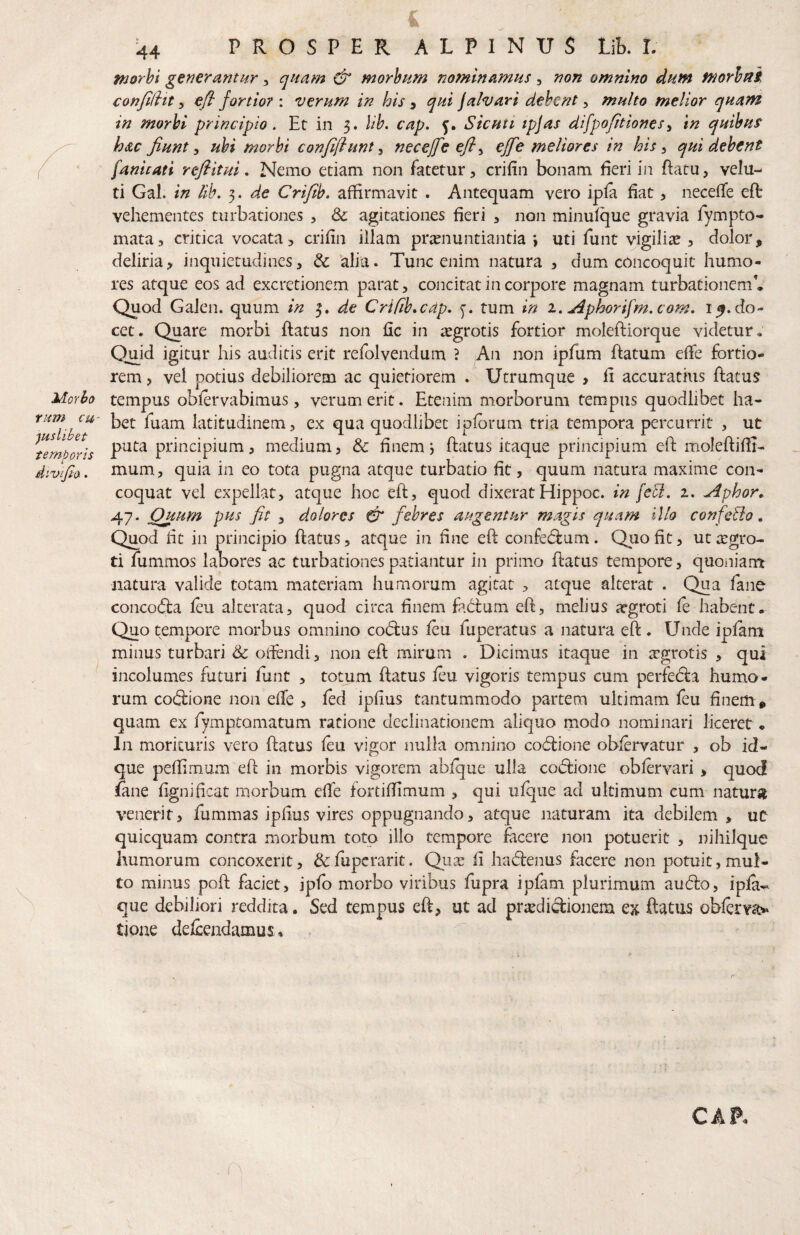 Ynm cu¬ iuslibet t emporis divijta. ■44 PROSPER ALPINUS Lik I. ntorhi generantur ^ quam d morbum nominamus, non omnino dutn morhttk confiditefl fortior : verum in his ^ qui jalvari debent ^ multo melior quam in morbi principio. Et in 3. lib. cap. 5. Sicuti ipjas difpofitionesy in quibus hdc fiunt ^ ubi morbi confifiunt^ necejfeefi^ effe meliores in his ^ qui debent fanitan refiitui. Nemo edam non fatetur, crifin bonam fieri in ftatu, velu- ti Gal. in lib. 3. de Crifib. affirmavit . Antequam vero ipfa fiat, necefTe eft vehementes turbationes , & agitationes fieri , non minufque gravia fympto- mata, critica vocata 5 crifin illam praenuntiantia i uti funt vigiliae , dolor, deliria, inquietudines, & alia. Tunc enim natura , dum concoquit humo¬ res atque eos ad excretionem parat, concitat in corpore magnam turbationem* Quod Galen. quum in 3. de Crifib.cdp. tum in x. Aphorifm.com. 15. do¬ cet. Quare morbi flatus non fic in iegrotis fortior molefliorque videtur. O^id igitur his auditis erit refolvendum ? An non ipfum flatum effe fortio¬ rem , vel potius debiliorem ac quietiorem . Utrumque , fi accuratius flatus tempus obfervabimus, verum erit. Etenim morborum tempus quodlibet ha¬ bet fuam latitudinem, ex qua quodlibet ipfbrum tria tempora percurrit , ut puta principium, medium, & finem j flatus itaque principium efl moleflifii- mum, quia in eo tota pugna atque turbatio fit, quum natura maxime con¬ coquat vel expellat, atque hoc efl, quod dixerat Hippoc. in fefl. 1. Aphor. 47. Quum pus fit , dolores CT febres augentur magis quam illo confefio, Quod fit in principio flatus, atque in fine efl confedlum. Quo fit, utargro- ti fummos labores ac turbationes patiantur in primo flatus tempore, quoniam natura valide totam materiam humorum agitat , atque alterat . Qua fane concodla feu alterata, quod circa finem fadlum efl, melius atgroti fe habent. Quo tempore morbus omnino codlus feu fuperatus a natura efl. Unde ipfani minus turbari & otfendi, non efl mirum . Dicimus itaque in tegrotis , qui incolumes futuri funt , totum flatus feu vigoris tempus cum perfedla humo¬ rum codlione non effe , fed ipfius tantummodo partem ultimam feu finem , quam ex fympCQmatum ratione declinationem aliquo modo nominari liceret. In morituris vero flatus feu vigor nulla omnino codlione obfervatur , ob id« que peffimum efl in morbis vigorem abfque ulla co(fi:ione obfervari, quod fane fignificat morbum effe fortiffimum , qui ufque ad ultimum cum naturg venerit, fummas ipfius vires oppugnando, atque naturam ita debilem, uc quicquam contra morbum toto illo tempore facere non potuerit , nihilque humorum concoxerit, &fupcrarit. Quas fi hadlenus facere non potuit, mul¬ to minus poft faciet, ipfo morbo viribus fupra ipfam plurimum audio, ipfa-^ que debiliori reddita. Sed tempus efl, ut ad praedictionem ex ftatus obferva^ tipae defeeadamus*