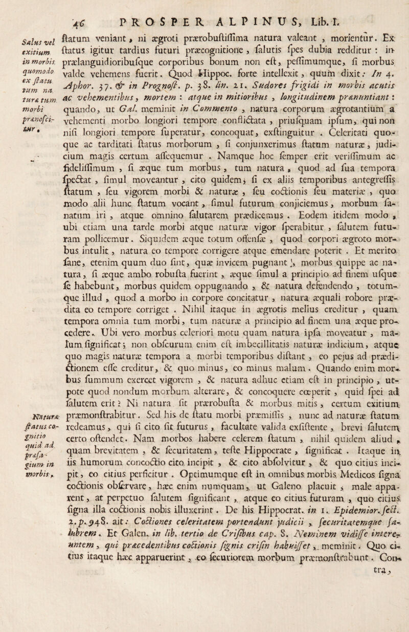 J Salus vel exitium in morbis, quomodo ex fiam tum na. tur& tum morbi Natura,', fiatlis COr gnitio quid ad. pra/d' gium: in morbis p. 4 <3: PROSPER A L P I N U S, Lib. L flatum veniant > ni aegroti pr^robuftiflima natura valeant , morientur. Ex: flatus igitur tardius futuri pr<Ecognicione > falutis fpes dubia redditur : ii> pralanguidioribufque corporibus bonum non cfl, peflimumque, fi morbus, valde vehemens fuerit. Quod Hippoc. forte intellexit, quum dixit; In 4. ^phor, 37. in Prognofi. p, 38. lin» 11. Sudores frigidi in morhis acutis ac vehementibus, mortem : atque in mitioribus , longitudinem protnuntiant: quando, ut Gal. meminit in Commento ,, natura corporum agrotantium a vehementi morbo longiori tempore conflidlata , priuiquam ipfum, qui non nifi longiori tempore fuperatur, concoquat, exflinguitur Celeritati quo¬ que ac tarditati flatus morborum , fi conjunxerimus ftatum naturae, judi¬ cium magis certum, affequemur . Namque hoc femper erit vcriflimum ac fideliflimum , fi ^que tum morbus, tum natura , quod ad fua tempora, fpedlat , fimul moveantur , cito quidem, fi ex aliis temporibus antegreflis flatum , feu vigorem morbi Jiatura: , leu coftionis ftu materia? , quo modo alii hunc flatum vocant, fimul futurum conjiciemus, morbum fa- natum iri , atque omnino falutarem pricdkemus . Eodem itidem modo , ubi etiam una tarde morbi atque natura? vigor fperabitur , falutem futu¬ ram pollicemur. Siquidem. a:que totum oflenfe , quod corpori jegroto mor-.^ bus intulit, natura eo tempore corrigere atque emendare poterit . Et merito, fane, etenim quum duo Ent, qua? invicem pugnant), morbus quippe ac na¬ tura , E :Eque ambo robufta Eierint , a?que Emul a principio ad finem ufque {q habebunt, morbus quidem oppugnando , Sc. natura defendendo , totum- que illud , quod a morbo in corpore concitatur , natura. a?qiiali robore pra:- dita eo tempore corriget . Nihil itaque in agrotis melius creditur , quam, tempora omnia tum morbi, tum natura? a principio, ad finem una aque pro¬ cedere.. Ubi vero morbus celeriori motu quam natura ipja moveatur , ma¬ lum fignificat •, non obfcurum enim efl. imbecillitatis natura indicium, atque quo magis natura tempora a morbi temporibus diftant, eo pejus ad pradi- ftionem efie creditur, &. quo minus, eo minus malum . Quando enim moiv bus fummum exercet vigorem , dc natura adhuc etiam eft in principio , ut- pote quod nondum morbum alterare, &c concoquere coeperit , quid fpei ad falutem erit l Ni natura fit pra?robuEa & morbus micis, certum exitium^ prtemonflrabitur. Sed his de flatu morbi prxmifEs , nunc ad natura? flatum^ redeamus , qui fi cito fit futurus , facultate valida exfiflente , brevi faluterrx certo offendet. Nam morbos, habere celerem, ftatum ,. nihil quidem aliud quam brevitatem , & fecuritatem , tefle Hippocrate , Egnificat . Itaque ii\ iis. humorum concodlio cito incipit , 3c. cito abfolvitur , 8c quo citius inck pits eo citius perficitur . Optimumque efl in omnibus morbis, Medicos fignU; codlionis; obferYare, ha?c enim numquam, ut Galeno placuit j male appa¬ rent, at perpetuo falutem fignificant ,, atque eo citius futuram , quo citius Egna illa co&onis nobis illuxerint. De his Hippocrat. in i. Epidemior.JeB.. i.p^^^-S,. ait; CoBiones celeritatem portendunt judicii , fecuritatemque . Ihhrem, Ec Galen.. in lib, tertio de Crijdpus cap. 8. Neminem vidljfe intere^., nntem y qui procedentibus coBio-nis fignis crijin hahuljfet . Quo ei¬ dus itaque ha?c apparuerint,, .ea jecuriorem morbum praraonft.rabunt., Coii%