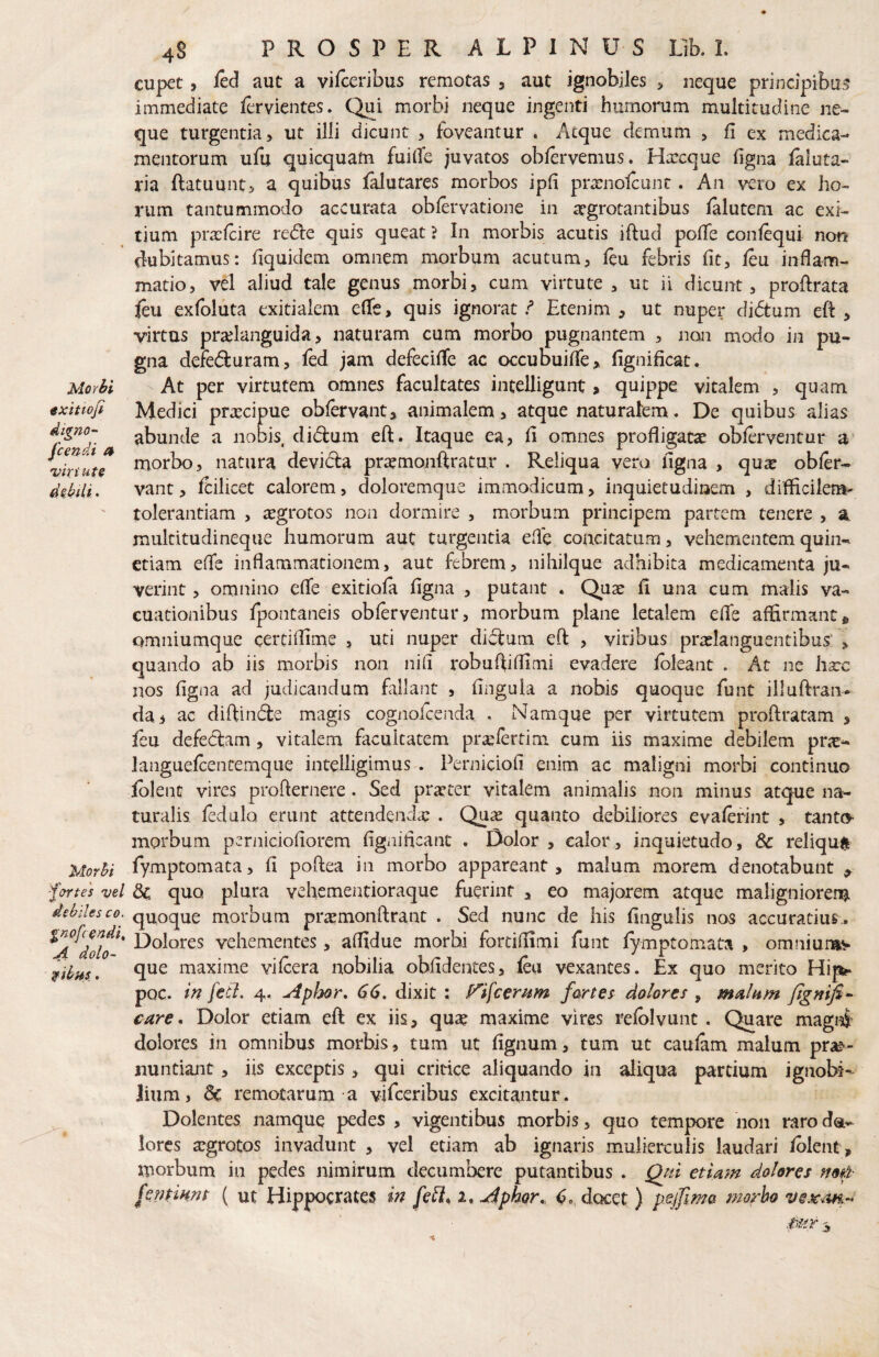 «xittofi digno- fcendi a 'viriute Morhi 'fortes vel debiles co. gnofc0ndi, A dolo- 4S PROSPER ALPINUS Vih, L cupet, led aut a vifccribus remotas , aut ignobiles > neque principibu? immediate fovientes. Qui morbi neque ingenti humorum multitudine ne¬ que turgentia, ut illi dicunt , foveantur , Atque demum , fi ex medica¬ mentorum ufu quicquam fuifie juvatos obfervemus» Harcque figna laluta- ria ftatuunt, a quibus flutares morbos ipfi prsnolcunc . An vero ex ho¬ rum tantummodo accurata oblervatione in aegrotantibus lalutem ac exi¬ tium prxfcire redie quis queat ? In morbis acutis iftud pofie confequi non dubitamus: fiquidem omnem morbum acutum, leu febris fit, J(eu inflam¬ matio, vel aliud tale genus morbi, cum virtute, ut ii dicunt, profirata feu exfoluta exitialem efle, quis ignorat / Etenim, ut nuper didtum eft , virtus prajlanguida, naturam cum morbo pugnantem , non modo in pu¬ gna defedluram, fed jam defecifle ac occubuifle, fignificat. Medici praecipue oblervant, animalem, atque naturalem. De quibus alias abunde a nobis didum eft. Itaque ea, fi omnes profligatas oblerventur a morbo, natura devida prasmonftratur . Reliqua vera figna , qua: obler- vant, fcilicet calorem, doloremque immodicum, inquietudinem , difficilem- tolerantiam , asgrotos non dormire , morbum principem partem tenere , a multitudineque humorum aut turgentia efle concitatum, vehementem quin- etiam efle inflammationem, aut febrem, nihilque adhibita medicamenta ju¬ verint , omnino efle exitiofa figna , putant . Quse fi una cum malis va- cuationibus fpontaneis oblerventur, morbum plane letalem elTs affirmant * omniumque certilfime , uti nuper didum eft , viribus praslanguentibus’ , quando ab iis morbis non nifi robuftilfimi evadere Ibleant . At ne hsce nos figna ad judicandum fallant , fingula a nobis quoque funt illuftran- da i ac diftinde magis cognofeenda, . Namque per virtutem proftratam , leu defedam, vitalem facultatem prasfertim cum iis maxime debilem pric- languelcentemque intelligimus . Peniiciofi enim ac maligni morbi continuo Iblenc vires profternere. Sed praster vitalem animalis non minus atque na¬ turalis ledulo erunt attendendas . Quas quanto debiliores evalerint , tanto- morbum perniciofiorem fignifleant . Dolor , calor, inquietudo, & reliqu# fymptomata, fi poftea in morbo appareant, malum morem denotabunt ^ Sc. quo plura vehementioraque fuerint , eo majorem atque malignioren^ quoque morbum priEmonftrant . Sed nunc de his fingulis nos accuratius^ Dolores vehementes, affidue morhi fortiflimi funt fymptomata , omniun^iv que maxime vifcera nobilia oblidentes, leu vexantes. Ex quo merito Hip?* pQC. m fcCl, 4. Apl:kor, 66, dixit : P^ifeemm farte^ dolores , fignifi- care* Dolor etiam eft ex iis, quae maxime vires relblvunt . Quare magrf' dolores in omnibus morbis, tum ut fignum, tum ut caulam malum pr^e^- nuntiajit, iis exceptis, qui critice aliquando in aliqua partium ignobi¬ lium, remotarum a vifccribus excitantur. Dolentes namque pedes , vigentibus morbis, quo tempore non raro da- lorcs aegrotos invadunt , vel etiam ab ignaris mulierculis laudari /olent, morbum in pedes nimirum decumbere putantibus . Qpti etiam dolores non- fentiHnt ( ut Hippocrates in feli, i,^ph.or„ docet) pejfme morbo Mr \