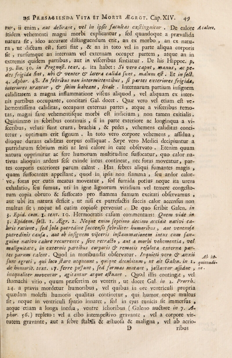 A4iEi?JDA Vita £t Morte ^grct. Cap.XIV. 45; ^7ir, ii enim5 delirant, vel in ipfls facultas cxfinguitur . De calore Acalort, Itidem vehementi magni morbi explicantur , led quandoque a praevalida natura fit, ideo accurate diftinguendum erit, an ex morbo , an ex natu¬ ra, ut dictum eft, forti fiat , & an in toto vel ia parte aliqua corporis fit , rurfumque aii internam vel externam occupet partem , atque an ia extremis quidem partibus, aut in vilceribus fendatur . De his Hippoc. p. 3£?. Un» 30» in PrognoJL text. 4. ita habet: Si vero caput, manus, ac pc^ des frigida ftnt, uhi & venter GT Utera calida funt, malum efi . Et in fe^l, 4. Aphor. 48. /n febribus non intermittentibus , fl partes exteriores frigida, interiores urantur , & fttim habeant, letale . Internarum partium infignem caliditatem a magna inflammatione vilcus aliquod , vel aliquam ex inter¬ nis partibus occupante, concitari Gal. docet. Qua: vero vel etiam eil vc- hementiflima caliditas, occupans externas partes , atque a vilceribus remo¬ tas , magni fane vehementilque morbi eft indicium s non tamen exitialis. Quinimmo in febribus continuis , fl in parte exteriore ac longinqua a vi- feeribus, veluti flint crura, brachia , & pedes, vehemens caliditas conci¬ tetur , optimum erit fignum . In toto vero corpore vehemens , aflidua , diuque durans caliditas corpus colliquat . S:epe vero Medici decipiuntur a putridarum febrium miti ac leni calore in cute obfervato . Etenim quum natura opprimitur ac fere humorum multitudine fuflbeatur, quo calor na¬ tivus alioquin ardens fefe exinde intus, contineat, nec foras moveatur, par¬ tes corporis exteriores parum calent , Has. febres aliqui fumantes magis , quam fuflbeantes appellant, quod in ipflsi non flamma , feu ardor calor- ‘ ve, foras per cutis meatus moveatur , fed fumida potius neque ita urens exhalatio, feu fumus, uti in igne lignorum viridium vel temere congefto- rum copia obruto & fuflbeato pro flamma fumum excitari obfervamus , aut ubi ita natura deficit , ut nifl ex putrefadtis fliccis calor accenflis non multus fle j neque ad cutim copiofe perveniat . De quo feribit Galen, in 3. Epid. com, I. text, 10. Hermocratis caflim commentans: Ouem vide in 5, Epidem» fe^, i. y£gr* 1. Neque enim feptirno decimo accidit nativi ca* hris ratione, fed ]ola putredine [uccenfls febriliter humoribus , aut venenofa putredinis caufa» aut oh in/ignem vijceris inflammationem intus cum fan-^ guine nativo calore recurrente , five retraBo , aut a morbi vehementia, vel malignitate, in externis partibus corporis & remotis refoluta externa par^ tes parum calent. Quod in moribundis obfervatur. Inquieti vero & anxii funt Agroti , qui loco flare nequeunt , quique decubitum ^ ut ait Gakn, in i» de humorib. text. ij. ferre pojjunt, fed formas mutant , Rabiantur ajjidue , inaqualiter moventur , agitantur atque afluant , Quod illis contingit , vel flomachi vitio , quum pra:fertim os ventris , ut docet Gai. in i. Prorrh, 24. a pravis mordetur humoribus , vel quibus in ore ventriculi propria quxdam molefti humoris qualitas continetur , qui humor neque multus flt, neque in ventriculi fpado innatet , fed in ejus tunicis fit immerflis , atque etiam a longa inedia , ventre ichoribus ( Galeno audrare in 7. phor, ^6,} repleto: vel a cibo intempeflivo gravante , vel a corpore vir¬ tutem gravante, auc a febre flabili ic a:ftuola & maligna , vel ab acrio- D ribus