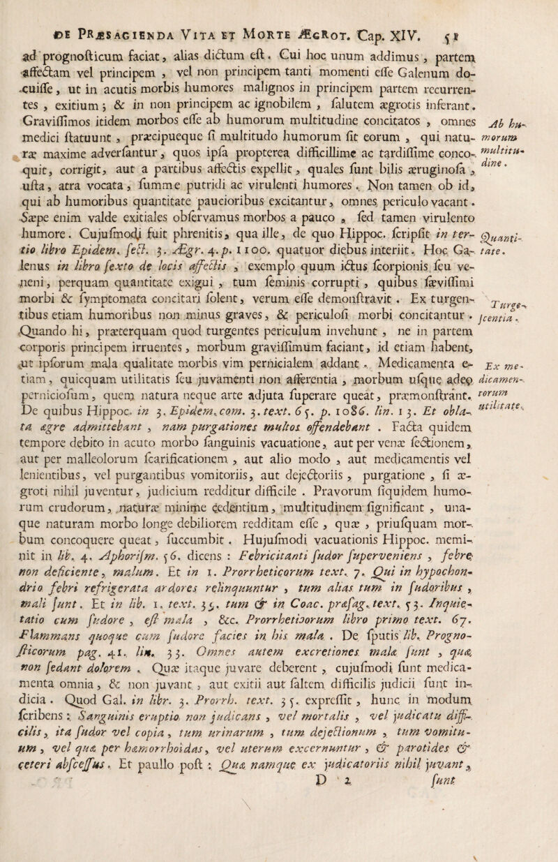 ad prognofticurxi faciat, alias diftum eft . Cui hoc unum addimus, partem, •fiffed:am vel principem , vel non principem, tanti momenti effe Galenum do- .cuifTe, ut in acutis morbis humores malignos in principem partem recurren¬ tes , exitium , & in non principem ac ignobilem , falutem aegrotis inferant. Graviflimos itidem morbos elTe ab humorum multitudine concitatos , omnes Ab hu- medici ftatuunt > praecipueque fi multitudo humorum fit eorum , qui. natu- morum rx maxime adverlantur, quos ipla propterea, difficillime ac tardifiime conco-. quit, corrigit, aut a partibus affedlis expellit, quales funt bilis ^ruginola .ufia, atra vocata, fumme putridi ac virulenti humores.. jSfon tamen ob id, qui ab humoribus quantitate paucioribus excitantur, omnes periculo vacant. 5ape enim valde exitiales obfervamus morbos a pauco , led tamen virulento humore. Cujuimoeb fuit phrenitis, qua ille, de quo Hippoc. Icripfit in ter- §luant'i-- tio libro Epidem,. [ed. 3. jEgr. ^,p. 1100. quatuor diebus interiit. Hoc Ga- fate, lenus in libra fexto de locis affeBis , exemplo quum i^us Icorpionis, leu ve¬ neni , perquam quantitate exigui , tum leminis corrupti , quibus l^viffimi morbi & fymptomata concitari Iblent, verum efie demonftravit. Ex tu.rgen-, xurge- tibus etiam humoribus non minus graves, &. periculofi morbi, concitantur , jcentia. .Quando hi, praeterquam quod turgentes periculum invehuntne in partem corporis principem irruentes, morbum gravifiimum faciant, id etiam habent, mt ipforum mala qualitate morbis vim pernicialem addantMedicamenta e- xx me- tiam , quicquam utilitatis fiu juvamenti non afferentia , motbum ufque adeo dicamen-. perniciofiim, quem natura neque arte adjuta fuperare queat, praemonftrant., De quibus Hippoc. in 3. Epidern,,co.m, ^.text, 6<^, p. lin. i Et ohla-. ta. dgre admittebant , nam purgationes multos offendebant . Fa(5i:a quidem tempore debito in acuto morbo ianguinis vacuatione, aut per vena: ie(9:ionem aut per malleolorum Icarificationem , aut alio modo , aut medicamentis vel lenientibus, vel purgantibus vomitoriis, aut dejedforiis, purgatione , fi ae¬ groti nihil juventur, judicium redditur difficile . Pravorum fiquidem. humo¬ rum crudorum,,naturse minime cedentium, multitudinem'fignificant , una- que naturam morbo longe debiliorem redditam efie , qute , priufquam mor-- bum concoquere queat, fuccumbit. Hujurraodi vacuationis Hippoc. memi-. nit in Itb, 4. ^phorijm. dicens : Febricitanti fudor fuperveniens , febre: non deficientemalum. Et in i. Prorrheticorum text., 7. Qui in hypochon^ drio feb'ri refrigerata, ard.pres rellnejuuntur , tum altas, tum in fudaribus , mali funt, Et in lib. i, text. jt,. tum ct in. Coae. prdfag.j€Xt. ^3. Incjuie.^ tat io cum fudor e , efl mala , &c. Prorrhethorum libro primo text. 6y. Flammans ^uo<^He cum fudore facies in his mala. , De fpntis lib. Progno- flicorum pag. 41., lite*. 33. Om.nes autem excretiones. mah funt , qtta, non [edant dolorem Qiite itaque juvare deberent , cujufmodi funt medica¬ menta omnia, dc non juvant , aut exitii aut laltem difficilis judicii fiint in-, dicia . Quod Gal. in libr- Prorrh. text. 3^. exprefiit, hunc in modum, feribens Sanguinis eruptio, non judicans , vel mortalis , vel ]ud.icatu dijff. cilis p ita fudor vel copia ^ tum. urinarum , tum dejeBionum , tum vomitu¬ um y vel qua per hamorrholdasy vel uterum excernuntur y parotides cff ceteri ahfceffus. Et paullo poli ; Qtta namque, ex. \udicatoriis nihil ]Hvant y, r' ' ' P ' funt