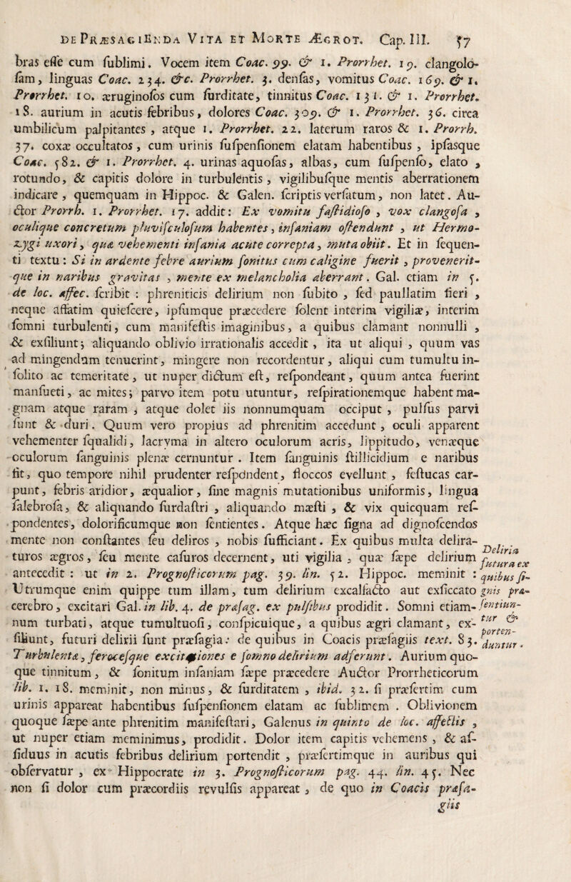 bras efle cum fublimi. Vocem item Coae. & i. Prorrhet, ip, clangolo- (am, linguas Coae, 234. &c. Prorrhet. 3. denlas, vomitus i6€), & Prorrhtt, ro, xruginofbs cum ftrditate, tinnitus i. Prorrhet^ 18. aurium in acutis febribus, dolores Coae, 305). & i. Prorrhet, ^6, circa umbilicum palpitantes , atque i. Prorrhet, 11, laterum raros & \, Prorrh, 37» coxa; occultatos, cum urinis lulpenfionem elatam habentibus , ipfesque Coae, ^82. & I. Prorrhet, 4. urinas aquofes, albas, cum fuipenfo, elato , rotundo, & capitis dolore in turbufentis, vigilibufque mentis aberrationem indicare, quemquam in Hippoc. & Galen. feriptis verfetum, non latet, Au- Ciox Prorrh, i, Prorrhet. ij, addit: Ex vomitu fafiidiofo , vox clangofa , oculique concretum phwifculofum habentes, infamam oflendunt , ut Herma- sLjgi uxori, quts, vehementi infania acute correpta, muta obiit, Et in fequen- ti textu; Si in ardente febre aurium fonitus cum caligine fuerit , provenerit- que in naribus gravitas , mente ex melancholia aberrant. Gal. etiam in de loc. affec. feribit : phreniticis delirium non liibito , fed paullatim heri , neque afiatim quiefeere, ipfeimque procedere iblent interim vigilia, interim lomni turbulenti, cum manifeftis imaginibus, a quibus clamant nonnulli , exliliuntj aliquando oblivio irrationalis accedit, ita ut aliqui , quum vas ad mingendum tenuerint, mingere non recordentur, aliqui cum tumultu in- felito ac temeritate, ut nuper di(51:um“ eft, relpondeant, quum antea fuerint manfeeti, ac mites; parvo item potu utuntur, relpirationemque habentma- 'gnam atque raram , atque dolet iis nonnumquam occiput , pulfus parvi fent & >duri. Quum vero propius ad phrenitim accedunt, oculi apparent vehementer fqualidi, lacryma in altero oculorum acris, lippitudo, venerque oculorum fenguinis plena: cernuntur . Item fenguinis ifillicidium e naribus htj quo tempore nihil prudenter relpdndent, floccos evellunt, feftucas car¬ punt, febris aridior, aequalior, fine magnis mutationibus uniformis, lingua falebrofe, & aliquando flirdaftri , aliquando mxfti > & vix quicquam refe pondentes, dolorifleumque laon fentientes. Atque h^c flgna ad dignolcendos mente non conflantes feu deliros , nobis fufficiant. Ex quibus multa delira- ^ turos aegros, feu mente caferos decernent, uti vigilia , qux fxpe delirium antecedit: ut in 2. Progmfltcorum pag. lin. 52. Hippoc. meminit i quibus fi- Utrumque enim quippe tum illam, tum delirium excalfaAo aut exflccato gnis pr&- cerebro, excitari Gal. in lih. 4. de prajag. ex pulftbus prodidit. Somni etiam- num turbati, atque tumultuofi, confpicuique, a quibus segri clamant, ex- fliiunt, futuri delirii funt pracfagia.* de quibus in Coacis prsfagiis text, Purbnknta ^ ferocefque excit0iones e fomno delirium adferunt. Aurium quo¬ que tinnitum, & fcnitum infeniam fepe pra:cedere Au61:or Prorrheticorum lih, I. 18. meminit, non minus, & ferdiratem , ibid, 32. fi pritfertim cum urinis appareat habentibus felpenflonem elatam ac fbblimem . Oblivionem quoque feepe ante phrenitim manifeflari, Galenus in quinto de kc, affebiis , ut nuper etiam meminimus, prodidit. Dolor item capitis vehem.ens , & afe flduus in acutis febribus delirium portendit , pra;fertimque in auribus qui obfervatur , ex^ Hippocrate in 5. Prognofticorum pag. 44, /In. 4^. Nec non fi dolor cum praecordiis revulfis appareat, de quo in Coacis prafa- gm