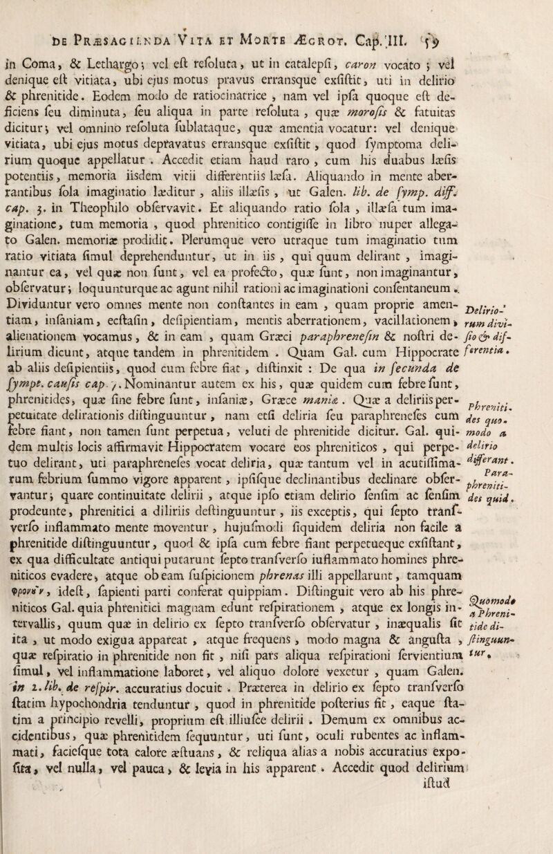 w DE pR^SAoiEKDA Vita ET MoRTB ^GROT. Gaji/jlL j(i Goma, & Lethargo *, vcl eft refoluca, ut in catalepfi, ca^o^ vocato > vel denique ell vitiata, ubi ejus motus pravus erransque exfiftit, uti in delirio dc phrenitide. Eodem modo de ratiocinatrice , nam vel ipfa quoque eft de- iicieiis leu diminuta, feu aliqua in parte relbluta , qu^ morofis & fatuitas dicitur^ vel omnino relbluta fublataque, qua^ amentia vocatur: vel denique* vitiata, ubi ejus motus depravatus erransque exfiftit, quod fymptoma deli¬ rium quoque appellatur . Accedit etiam haud raro , cum his duabus Iasiis potentiis, memoria iisdem vitii difeentiis lasfa. Aliquando in mente aber¬ rantibus iola imaginatio la;ditur , aliis illaslis , ut Galen. Uh, de fymp. dijf^ cap, 5. in Theophilo obfervavit. Et alicjuando ratio Ibla , ill^ela tum ima¬ ginatione , tum memoria , quod phrenitico contigifTe in libro nuper allega¬ to Galen. memoriae prodidit. Plerumque vero utraque tum imaginatio tum ratio vitiata Emul deprehenduntur, ut in iis , qui quum delirant , imagi¬ nantur ea, vel quas non funt, vel ea profedio, quie funt, non imaginantur, oblervatur j loquunturque ac agunt nihil rationi ac imaginationi conlentaneum.. Dividuntur vero omnes mente non conflantes in eam , quam proprie amen- tiam, infaniam, ecftafin, defipientiam, mentis aberrationem, vacillationem, rnmdivU alienationem vocamus, 8c in eam , quam Grasci paraphrenefm Sc noftri de- lirium dicunt, atque tandem in phrenitidem . Quam Gal. cum Hippocrate • ab aliis defipieiitiis, quod cum febre fiat , diftinxit : De qua in fecunda de fymps. caufis 7. Nominantur autem ex his, qu^ quidem cum febre funt, phrenitides, quse fine febre funt, infania:, Gra:ce manU . Quse a deliriis per- . petuitate delirationis diftinguuntur , nam etfi deliria fcu paraphrenefes cum febre fiant, non tamen funt perpetua, veluti de phrenitide dicitur. Gal. qui- modo /5 dem multis locis affirmavit Hippocratem vocare eos phreniticos , qui perpe- delino tuo delirant, uti paraphrenefes vocat deliria, quse tantum vel in acutiffima- rum febrium fummo vigore apparent, ipfifque declinantibus declinare obfer- vanturj quare continuitate delirii , atque ipfo etiam delirio fenfim ac lenfim des prodeunte, phrenitici a diliriis deftinguuntur, iis exceptis, qui fepto trunf- verfb inflammato mente moventur , hujufmodi fiquidem deliria non facile % phrenitide diftinguuntur, quod & ipfa cum febre flant perpetueque exfiftant, ex qua difficultate antiqui putarunt fepto tranfverib iuflammato homines phre¬ niticos evadere, atque obeam fufpicionem phrenas WYi appellarunt, tamquam ideft, lapienti parti conferat quippiam. Diflinguit vero ab his phre- _ niticos Gal. quia phrenitici magnam edunt relpirationem , atque ex longis in- tervaUis, quum quas in delirio ex fepto tranlverfb obfervatur , inaequalis Iit tidedi- ita , ut modo exigua appareat , atque fi^equens, modo magna & Rngufta , fiinguun* quse refpiratio in phrenitide non fit , nifi pars aliqua relpirationi fervientium fimul, Vel inflammatione laboret, vel aliquo dolore vexetur, quam Galen. tn de refpir, accuratius docuit . Prarterea in delirio ex fepto tranfverib ftatim hypochondria tenduntur , quod in phrenitide pofterius fit, eaque fta- tim a principio revelli, proprium eft illiiilce delirii . Demum ex omnibus ac¬ cidentibus, qua: phrenitidem fequuntur, uti funt, oculi rubentes ac inflam- inati, faciclque tota calore acftuans, & reliqua alias a nobis accuratius expo- fita, vel nulla, vel'pauca, & levia in his apparent * Accedit quod delirium iftud s