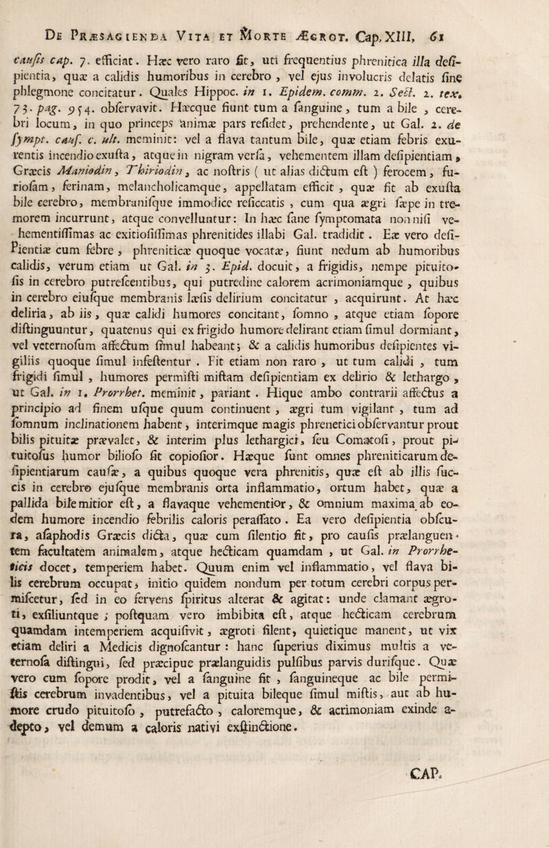 cmfis cap. 7. efficiat. H:ec vero raro fit, uti frequentius phrenitica illa clefi- pientia, qua: a calidis humoribus in cerebro , vel ejus involucris delatis fine phlegmone concitatur. Quales Hippoc. i. Epidem, comm. 1. SetL 2. tex* 75. pag. oblervavit. Hsecque fiunt tum a fanguine, tum a bile , cere¬ bri locum, in quo princeps animae pars refidet, prehendente, ut Gal. 2. de fyfnpt, cmf. c. ult. meminit: vel a flava tantum Bile, qua: etiam febris exu¬ rentis incendio exufta, atque in nigram verla, vehementem illam defipientiam > Grxeis Mmiddin ^ T hlriodin ^ ac noftris ( ut alias di6lum efl: ) ferocem, fu- riolam, ferinam, melancholicamque, appellatam efficit, qua: fit ab exufta bile cerebro, membranifque immodice reficcatis , cum qua ^egri f^pe in tre¬ morem incurrunt, atque convelluntur: In ha:c lane fymptomata nonnifi ve- hementiftimas ac exitiofiftimas phrenitides illabi Gal. tradidit. Eas vero defi- Pienti^ cum febre , phrenitica: quoque vocatae, fiunt nedum ab humoribus calidis, verum etiam ut Gal. m 5. Epid. docuit, a frigidis, nempe pituito*' fis in cerebro putrelcentibus, qui putredine calorem acrimoniamque , quibus in cerebro eiuique membranis laefis delirium concitatur , acquirunt. At hasc deliria, ab iis, qu^e calidi humores concitant, ibmno , atque etiam fbpore diftinguuntur, quatenus qui ex frigido humore delirant etiam fimul dormiant, vel vcternofiim afledlum fimul habeant j & a calidis humoribus defipientes vi¬ giliis quoque fimul infeftentur . Fit etiam non raro , ut tum calidi , tum frigidi fimiil , humores permifti miftam defipientiam ex delirio & lethargo , ut Gal. in I. Prorrhet. meminit, pariant . Hique ambo contrarii afl’ed:us a principio ad finem ulque quum continuent , atgri tum vigilant , tum ad fbmnum inclinationem habent, interimque magis phreneticiobiervanturprout bilis pituita: privvalet, & interim plus lethargici, leu Comstofi, prout pi- tukofiis humor biliolb fit copiofior. H^eque funt amnes phreniticarum de- fipientiarum caufa:, a quibus quoque vera phrenitis, qua: eft ab illis fuc- cis in cerebro ejufque membranis orta inflammatio, ortum habet, qu^ a pallida bile mitior eft, a flavaque vehementior, & omnium maxima, ab eo¬ dem humore incendio febrilis caloris perafiato . Ea vero defipientia obftu- ra, afiphodis Gr^cis did:a, qu^ cum filentio fit, pro caufis pratlanguen- tem facultatem animalem, atque hedicam quamdam , ut Gal.Prorrhe- ticis docet, temperiem habet. Quum enim vel inflammatio, vel flava bi¬ lis cerebrum occupat > initio quidem nondum per totum cerebri corpus per- mifeetur, fcd in eo fervens fpirkus alterat & agitat: unde clamant aegro¬ ti, exfiliuntque ; poftquam vero imbibka eft, atque he(5ticam cerebrum quamdam intemperiem acquifivk, a:groti filent, quietique manent, ut vix etiam deliri a Medicis dignofeantur : hanc fiiperius diximus multis a vc- temola diftingui, led pr^cipue praelanguidis pulfibus parvis durifque. Qua: vero cum fbpore prodit, vel a fenguine fit , fanguineque ac bile permF- ftis cerebrum invadentibus, vel a pituita bileque fimul miftis, aut ab hu¬ more crudo pituitofb , putrefado , caloremque, & acrimoniam exinde a- depta> vel demum a caloris nativi exftindione. CAP.