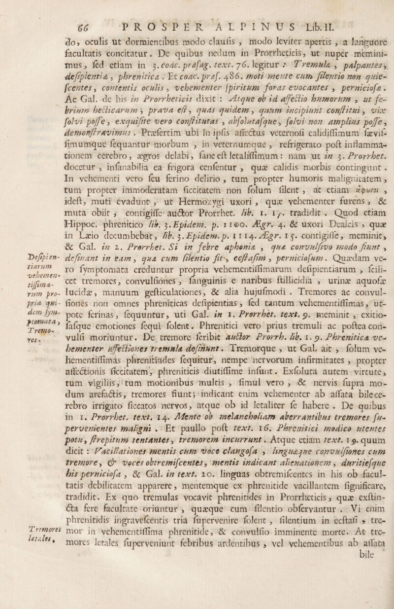 'Defiplen- tiariim 'vshemen*' tijjima- riifn pro¬ pria, qui¬ dem f tornata > Tremo-, res T r (mores letales, ^6 PROSPER ALPINUS Lib.lL 3o> oculis ut dormientibus modo clauiis , modo leviter apertis , a languore facultatis concitatur. De quibus nedum in Prorrheticis5 ut nuper memini¬ mus, led etiam in ^.coac. prdfag, text.j6Atg\t\xx : Tremuh ^ palpantes defipkntia , phrenitica . ¥^t coac. praf. 486. moti mente cum filentlo non quie¬ scentes ^ contentis oculis i vehementer fpiritum foras evocantes ^ perniciofa , Ac Gal. de his in Prorrheticis dixit : Pltque oh id affectio humorum , ut fe¬ brium helicarum'-i prava efr^ quas quidem ^ quum incipiunt confiitui y vix folvi pojfe y exquifite vero conftitutas , ahfolutafque ^ folvi non amplius pojfey demonfiravimus. Prxfertim ubi hi ipds aifecliis veternoli calidiflimum faevif- Emumque fequantur morbum ? in veternumque , refrigerato poffc inflamma^ tionem cerebro, aegros delabi, faneeft letaliffimum: nam ut in Prorrhet. docetur , inlanabilia ea frigora cenlentur > quae calidis morbis contingunt , In vehementi vero feu ferino delirio , tum propter humoris malignicatem, tum propter immoderatam Eccitatem non folum Elent , at etiam dtpodvoi , ideft, muti evadunt , ut Hermozygi uxori, quae vehementer furens, & muta obiit j contigilTe^ au(5l:or Prorrhet. Uh, i. i/, tradidit . Quod etiam Hippoc. phrenitico lih, t^,Epidem. p. 11 eo. .&gr. 4. &c uxori Dealcis ? quae in Laeio decumbebat, lib. ^.Epidcm.p. ii i^.yEgr. i y contigiifc, meminit> & Gal. in 1. Prorrhet. Si in febre aphonia , qua convulfivo ?nodo fiunt , definant in eam, qua cum filentlo fit'y ecfiafim , perniciofum. Qua-dam ve¬ ro fymptomata creduntur propria vehementiEimarum deEpientiarum , fcili- cct tremores, convulEones , languinis e naribus ftillicidia , urin^ aquofae lucidae, manuum gefticulationes, & alia hujufmodi . Tremores ac convul¬ Eones non omnes phreniticas defipientias, led tantum vehementiEimas, uc- pote ferinas, fluuntur, uti Gal. in i. Prorrhet. text. meminit, exitio- fafque emotiones lequi folent. Phrenitici vero prius tremuli ac pofteacon- vuIE moriuntur, De^ tremore icribit duUor Prorrh, lib, i. Phrenitica ve^ hementer affehiiones tvemnh defifinnt. Tremorque , tic Gal. ait , fblum ve¬ hementiEimas pkrenitiades fequituf, nempe’ nervorum infirmitates , propter affedtionis EccitatemV phreniticis diutiEime inEmt. Exloluta autem virtute ^ tum vigiliis,»tum motionibus multis , fimul vero , & nervis Eipra mo¬ dum arefadiis, tremores fiunt*, indicant enim vehementer ab aflata bile ce¬ rebro irrigato ficcatos nervos, atque ob id letaliter fe habere , De quibus in t, Prorrhet. text. 14. Mente oh melancholiam aberrantibus tremores fu^ pervenientes maligni . ^ Et paullo poft text. i G, Phrenitici m&dico utentes potuy flrepitum tentantes ^ tremorem incurrunt. Atque etiam text. quum dicit: Vacillationes mentis cum voce clangofa , Itngudque convulfiones cum tremore y & voces obtremifeentes y mentis indicant alienationem y duritiefque his perniciofa y Sc (jb.1. in text. 20, linguas obtremilcentes in his ob facul¬ tatis debilitatem apparere, mentemque ex phrenitide vacillantem fignificare, tradidit. Ex quo tremulas vocavit phrenitides in Prorrheticis, qu^ exftin- d:a fere facultate oriuntur , quseque cum Elentio obfervantur . Vi enim phrenitidis ingravefeentis tria fupervenire folent , filentium in ecftafi > tre¬ mor in vehementifiTma phrenitide, ’& convulfio imminente morte. At tre¬ mores letales fuperveniunt febribus ardentibus , vel vehementibus ab aEata bile