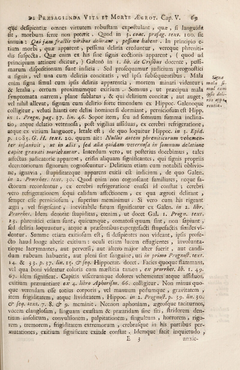 <jUe' dc^pientix ©mnes virtutem robuftam expftulant , qux, fi languida iit 5 morbum ferre non poterit . Quod in 5. coac. texf, 100. iic innuh : jQfii jfimfrafHs vif-ibns deliratfp , peffime habent . In principio e- tiam morbi , qux apparent ;> peilima deliria creduntur , vereque phreniti¬ dis fufpe^a. ^2; enim ex his fine hgnis co(5lionis apparent , ( quod ad principium attinere dicitur, ) Ga'len6 in i. iih. de CriJihHs docente , pefli- marum dilpoiitionum funt indicia . Sed profequamuf judicium prognoftici a (ignis, vel una cum deliriis concitatis , vel ipfi fublequentibus . Mala enim (igna limul cum ipfis deliriis apparenda , mortem minari videntur i & letalia > certum proximumque exitium Somnus , ut prxcipua mala iymptomata narrem, plane (ublatus , 6e qui delirium concitat , aut auget, vel nihil allevat, lignum cum delirio forte dmendum ex Hippoc. Galenoque colligitur, veluti hianti ore delid hominesfi dormiant, perniciofumeft Hipp. in I. Pregn, pag. 37. hn. ^6. Sopor item, (eu ad fomnum (limma inclina¬ tio, atque delatio vetcrnola, poft vigilias afliduas, ex cerebri refrigeratione, atque ex virium languore, letale eft j de quo loquitur Hippoc. in 5. Epid* p, loSy. G,Ht text, 20. quum ait: NhUhs amem phreniticorum vehemen* ter injanivit , at in aliis , (ed alia quidam veternofa in fomnum delatione capite gravati moriebantur. Interdum vero, ut pofterius docebimus, tales adeclus judicatorie apparent, crifin aliquam (ignificantes, qui (ignis propriis decretoriorum (ignorum cognolcuntur. Delirium etiam cum notabili oblivio¬ ne, ignavia , ftupiditateque apparens exitii eft indicium , de quo Galen. in 2. Prorrhet. text. 30. Qiiod enim non cogiiolcant familiares, neque fa- diorum recordentur , ex cerebri refrigeratione ena(ci id conftat , cerebri •vero refrigerationem (equi calidam affectionem , ex qua xgrod delirant , (emper effe perniciofum , (iiperius meminimus . Si vero cum his rigeant xgri , vel frigeftanc ^ inevitabile fatum fignificatur ex Galen. in 2. libr., Prorrhet. Idem denotat ftupiditas, etenim, ut docet Gah i. Progn. text. 13. phrenitici edam funt, quicumque, comatofi quum (int, non (apiunt , fod deliria loquuntur, atque a prxlentibusexpergefacti ftupefaCtis (imilesvi¬ dentur. Summe etiam exidofum eft, (i deftpientes non videant, ipiis profe- Cto haud longe aberit exitium : oculi etiam lucem effugientes , involunta- rieque lacrymantes, aut perverff, aut altero major alter fuerit , aut candi¬ dum rubeum habuerit, aut pleni (int (anguine, ud in primo Prognofl.text. 14. & P-37' lit^*^S* ^Hippocrat. docet. Facies quoque flammans, vel qua boni videatur coloris cum mxfticia tamen , ex prorrhet. Ith. i. 451. 6^7. idem flgnificat. Capitis vifterumque dolores vehementes atque afliduos, exitium prxnuntiare ex libro Aphorifm. 66. colligitur. Non minus quo¬ que verendam efle totius corporis , vel manuum pedumque , gravitatem , item frigiditatem , atque lividicatem, Hippoc. in 1. Prognofl. p. 35?. lin. & feq. text. 7, 8. & p. meminit. Neciion aphoniam, xgrolque taciturnos, vocem clanglolam, linguam exuftain & prxaridam fine fiti, ftridorem den¬ tium hftoiirum, convulfionem, palpitationem, fingultum , horrorem, rigo¬ rem , tremorem, frigiditatem extremorum , crebralque in his partibus per- Hiiitationes, exitium figniffeare exinde conftat .. Idemque facit Inquietudo , E 3 anxie- mella fi~ mul cum ipfis deli¬ riis rentiei»