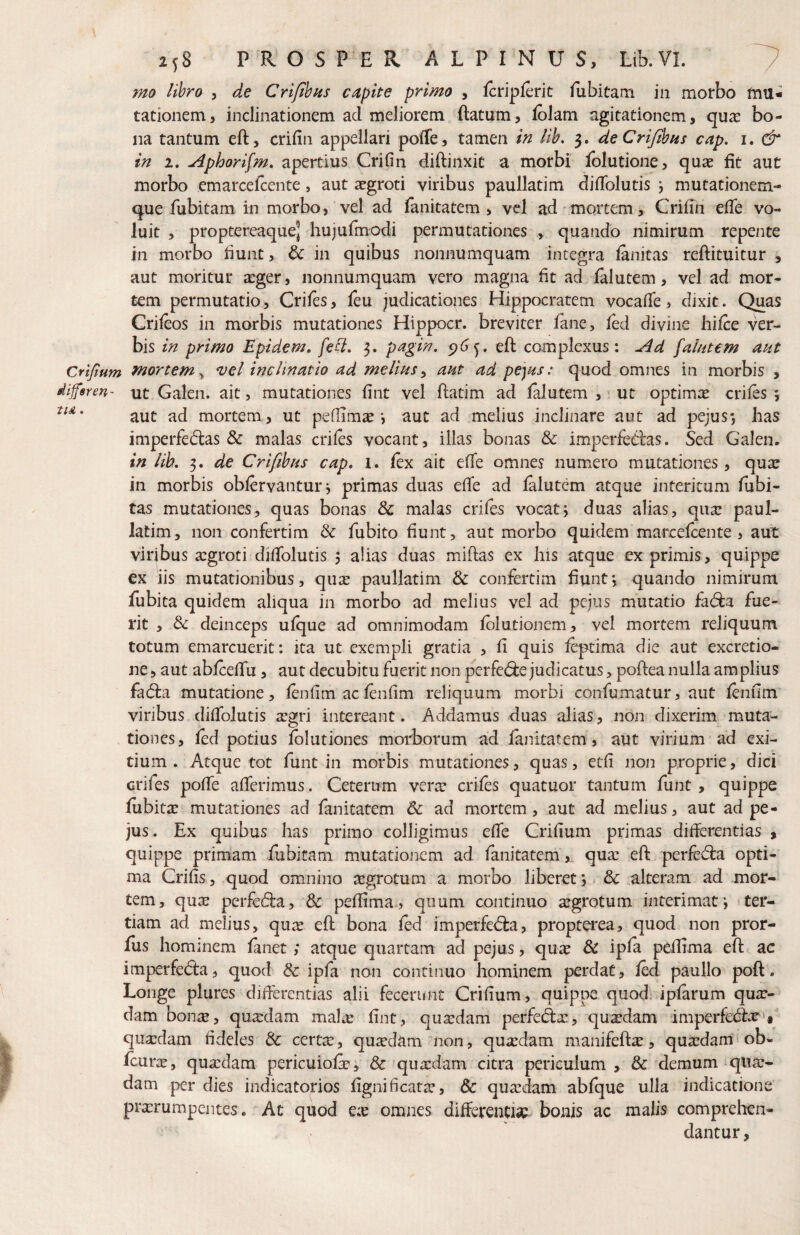 mo libro , de CrifthHs capite primo , fcripferit fiibitam in morbo mu* tationem, inclinationem ad meliorem ftatum, folam agitationem, qu^ bo¬ na tantum eft, criiin appellari poffe, tamen in lih, 5. deCriJihiis cap. i. & in 2. Aphorifm, apertius Crifin diftinxit a morbi Ibludone, quae fit aut morbo emarcelcente, aut aegroti viribus paullatim diflblutis j mutationem¬ que fubitam in morbo, vel ad fanitatem > vel ad'mortem, Crifin efie vo¬ luit , proptereaque] hujufmodi permutationes , quando nimirum repente in morbo fiunt, 6c in quibus nonnumquam integra finitas reftituitur , aut moritur aeger, nonnumquam vero magna fit ad filutem, vel ad mor¬ tem permutatio, Crifes, feu judicationes Hippocratem vocafie, dixit. Quas Crifios in morbis mutationes Hippocr. breviter fine, fid divine liifie ver¬ bis in primo Epidem. feci, pagin. eft complexus: ^d falntem aut Crifium mortem,^ vel inclinatio ad melius^ aut ad pejas: quod omnes in morbis , diffsren- ut Galen. ait, mutationes fint vel ftatim ad filutem , • ut optimx crifis j aut ad mortem, ut pefllmse •, aut ad melius inclinare aut ad pejus*, has imperfedas & malas crifis vocant, illas bonas & imperfedas. Sed Galen. in lih, 3. de Crifibus cap, i, fix ait efie omnes numero mutationes, quae in morbis obfirvantur3 primas duas efife ad filutem atque interitum fiibi- tas mutationes, quas bonas 8c malas crifis vocatj duas alias, qua: paul¬ latim, non confertim & fubito fiunt, aut morbo quidem marcefiente , aut viribus a:groti difiblutis 5 alias duas miftas ex his atque exprimis, quippe ex iis mutationibus, quse paullatim & confertim fiuntj quando nimirum fubita quidem aliqua in morbo ad melius vel ad pejus mutatio fid:a fue¬ rit , & deinceps ulque ad omnimodam filutionem, vel mortem reliquum totum emarcuerit: ita ut exempli gratia , fi quis fiptima die aut excretio- ne, aut abfiefifu, aut decubitu fuerit non perfe(^e judicatus, poftea nulla amplius fadla mutatione, finfim ac finfim reliquum morbi confumatur, aut finfim viribus difiblutis argri intereant. Addamus duas alias, non dixerim muta¬ tiones, fid potius Iblutiones morborum ad finitatem, aut virium ad exi¬ tium . Atque tot funt in morbis mutationes, quas, etfi non proprie, dici crifes pofib afferimus. Ceterum vera: crifis quatuor tantum funt, quippe fiibita: mutationes ad fanitatem & ad mortem, aut ad melius, aut ad pe¬ jus. Ex quibus has primo colligimus efie Crifium primas difierentias » quippe primam fubitam mutationem ad fanitatem,. qua: efl: perfedra opti¬ ma Crifis, quod omnino argrotum a morbo liberet *, & alteram ad mor¬ tem, quar perfedla, & pefiima , quum continuo sgrotum interimat i * ter¬ tiam ad melius, quie eft bona fid imperfedfca, proptei‘ea, quod non pror- Jfus hominem finet ,* atque quartam ad pejus, qux & ipfi pefiima eft ac imperfedla, quod dc ipfa non contiiiuo hominem perdat, fid paullo poft. Longe plurcs difierentias alii fecerunt Crifium, quippe quod; ipfirum quiu- dam bonx, quaedam maliu fint, qua:dam perfeda:, qusdam -imperfedlx » quxdam fideles 3c certte, quadam non, quxdam manifeft^, quardam ob- fiura:, quxdam pericuiofr; & quaedam citra periculum , & demum qliar- dam per dies indicatorios fignificata:, & qua:dam ablque ulla indicatione pra:rumpentes, At quod Qx omnes difietentisp bonis ac malis comprehen¬ dantur,